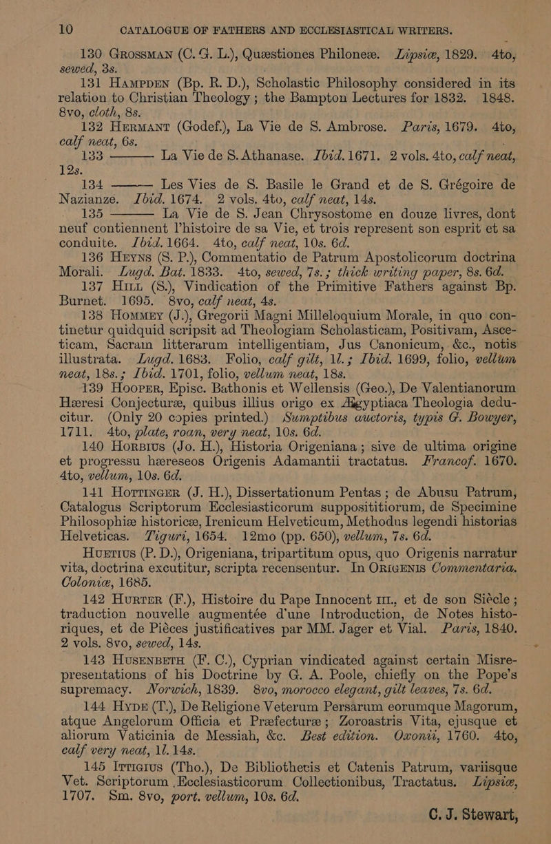 130 Grossman (C. G. L.), Quaestiones Philoness. Lipsiw, 1829. to, sewed, 3s. 131 Hamppen (Bp. R. D.), Scholastic Philosophy considered in its relation to Christian Theology ; the Bampton Lectures for 1832. 1848. 8vo, cloth, 8s. 132 Hermant (Godef.), La Vie de S. Ambrose. Paris, 1679. Ato, calf neat, 6s. 133 12s. 134 Les Vies de 8S. Basile le Grand et de S. Grégoire de Nazianze. Ibid. 1674. 2 vols. 4to, calf neat, 14s. - 135 La Vie de 8. Jean Chrysostome en douze livres, dont neuf contiennent Vhistoire de sa Vie, et trois represent son esprit et sa conduite. Jbid.1664. Ato, calf neat, 10s. 6d. 136 Heyns (S. P.), Commentatio de Patrum Apostolicorum doctrina Morali. Lugd. Bat. 1833. 4to, sewed, 7s.; thick writing paper, 8s. 6d. 137 Hiuu (8.), Vindication of the Primitive Fathers against Bp. Burnet. 1695. 8vo, calf neat, 4s. 138 Homey (J.), Gregorii Magni Milleloquium Morale, in quo con- tinetur quidquid scripsit ad Theologiam Scholasticam, Positivam, Asce- ticam, Sacrain litterarum intelligentiam, Jus Canonicum, &c., notis” illustrata. Lugd. 1683. Folio, calf gilt, 1l.; Ibid. 1699, folio, vellum neat, 18s.; Ibid. 1701, folio, vellum neat, 18s. 139 Hoover, Epise. Bathonis et Wellensis (Geo.), De Valentianorum Heeresi Conjecture, quibus illius origo ex Aigyptiaca Theologia dedu- citur. (Only 20 copies printed.) Sumptibus awctoris, typis G. Bowyer, 1711. 4to, plate, roan, very neat, 10s. 6d. 140 Horsrus (Jo. H.), Historia Origeniana ; sive de ultima origine et progressu heereseos Origenis Adamantii tractatus. Hrancof. 1670. Ato, vellum, 10s. 6d. 141 Horrinerr (J. H.), Dissertationum Pentas ; de Abusu Patrum, Catalogus Scriptorum Ecclesiasticorum supposititiorum, de Specimine Philosophie historice, Irenicum Helveticum, Methodus legendi historias Helveticas. Tiguri, 1654. 12mo (pp. 650), vellum, 7s. 6d. Huetius (P. D.), Origeniana, tripartitum opus, quo Origenis narratur vita, doctrina excutitur, scripta recensentur. In ORiGENIs Commentaria. Colonie, 1685. 142 Hurter (F.), Histoire du Pape Innocent m1, et de son Siécle ; traduction nouvelle augmentée d'une Introduction, de Notes histo- riques, et de Piéces justificatives par MM. Jager et Vial. Paris, 1840. 2 vols. 8vo, sewed, 14s. 143 Husenperu (F. C.), Cyprian vindicated against certain Misre- presentations of his Doctrine by G. A. Poole, chiefly on the Pope’s supremacy. Vorwich, 1839. 8vo, morocco elegant, gilt leaves, 7s. 6d. 144 Hype (T.), De Religione Veterum Persarum eorumque Magorum, atque Angelorum Officia et Praefecturze; Zoroastris Vita, ejusque et aliorum Vaticinia de Messiah, &c. Best edition. Oxoni, 1760. Ato, calf very neat, 1. 14s. . 145 Irmarvs (Tho.), De Bibliothevis et Catenis Patrum, variisque Vet. Scriptorum ,Ecclesiasticorum Collectionibus, Tractatus. Lipsie, 1707. Sm. 8vo, port. vellum, 10s. 6d. La Vie de S. Athanase. Jbid.1671. 2 vols. 4to, calf neat,