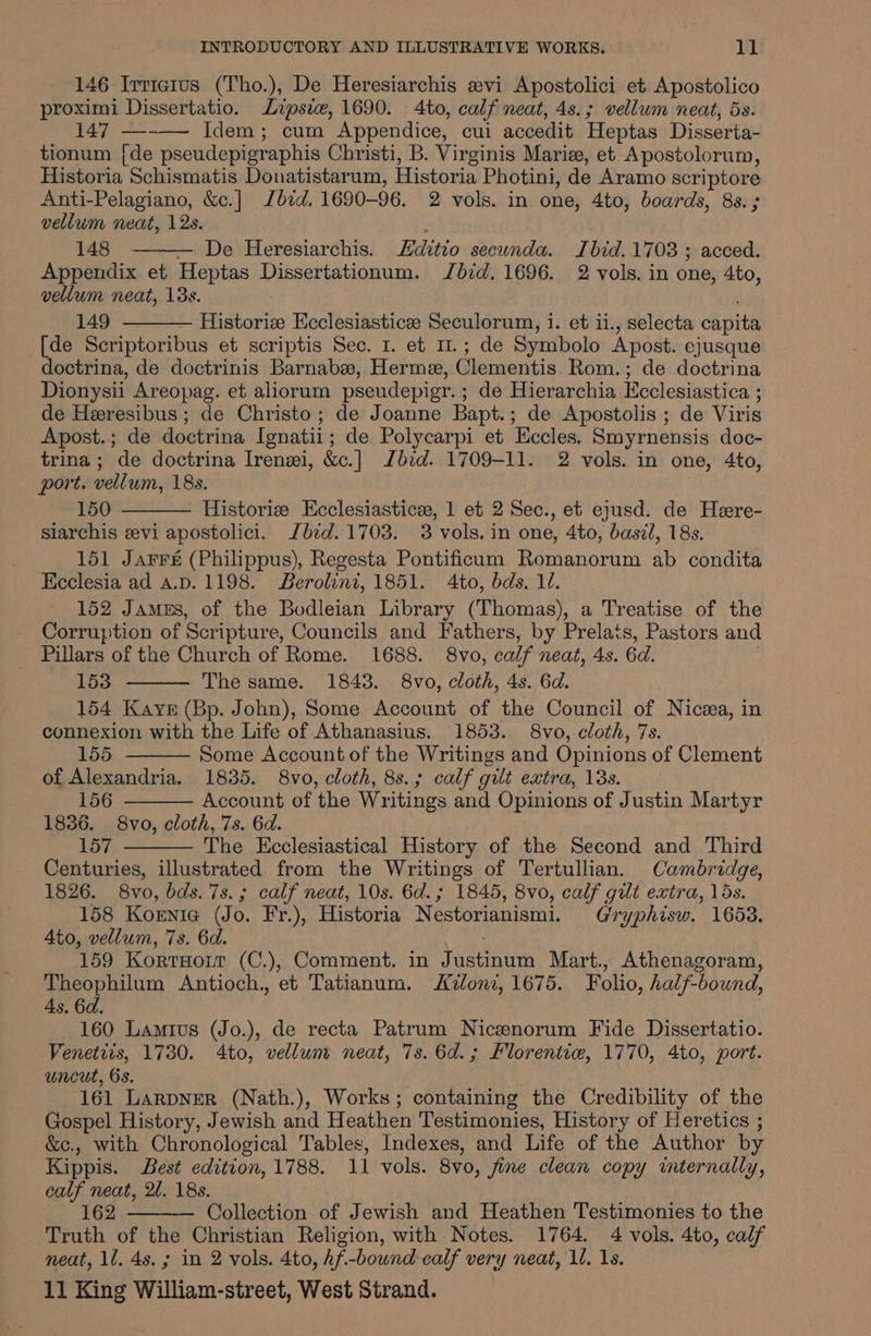 146 Irrictus (Tho.), De Heresiarchis svi Apostolici et Apostolico proximi Dissertatio. Zipsiw, 1690. 4to, calf neat, 4s.; vellum neat, 5s. 147 —--— Idem; cum Appendice, cui accedit Heptas Disserta- tionum {de pseudepigraphis Christi, B. Virginis Marie, et Apostolorum, Historia Schismatis Donatistarum, Historia Photini, de Aramo scriptore Anti-Pelagiano, &amp;c.] bid, 1690-96. 2 vols. in one, 4to, boards, 8s. ; vellum neat, 12s. ; 148 — De Heresiarchis. ditio secunda. Ibid. 1703 ; acced. Appendix et Heptas Dissertationum. Jbid. 1696. 2 vols. in one, 4to, vellum neat, 13s. 149 Historiz Kcclesiasticee Seculorum, i. et ii., selecta capita [de Scriptoribus et scriptis Sec. I. et 11.; de Symbolo Apost. ejusque doctrina, de doctrinis Barnabee, Herme, Clementis Rom.; de doctrina Dionysii Areopag. et aliorum pseudepigr.; de Hierarchia Ecclesiastica ; de Heresibus ; de Christo; de Joanne Bapt.; de Apostolis ; de Viris Apost.; de doctrina Ignatii; de Polycarpi et Eccles. Smyrnensis doc- trina ; de doctrina Irenzi, &amp;c.] Jbid. 1709-11. 2 vols. in one, 4to, port. vellum, 18s. 150 Historie Ecclesiastice, 1 et 2 Sec., et ejusd. de Here- siarchis evi apostolici, Jbid. 1703. 3 vols. in one, 4to, basil, 18s. 151 Jarrs (Philippus), Regesta Pontificum Romanorum ab condita Ecclesia ad a.p. 1198. Berolini, 1851. Ato, bds. 10. 152 James, of the Bodleian Library (Thomas), a Treatise of the Corruption of Scripture, Councils and Fathers, by Prelats, Pastors and Pillars of the Church of Rome. 1688. 8vo, calf neat, 4s. 6d. . 153 The same. 1843. 8vo, cloth, 4s. 6d. 154 Kaye (Bp. John), Some Account of the Council of Nicea, in connexion with the Life of Athanasius. 1853. 8vo, cloth, 7s. . 155 Some Account of the Writings and Opinions of Clement of Alexandria. 1835. 8vo, cloth, 8s.; calf gilt extra, 13s. 156 Account of the Writings and Opinions of Justin Martyr 1836. 8vo, cloth, 7s. 6d. 157 The Ecclesiastical History of the Second and Third Centuries, illustrated from the Writings of Tertullian. Cambridge, 1826. 8vo, bds. 7s. ; calf neat, 10s. 6d.; 1845, 8vo, calf gilt extra, 15s. 158 Kornie (Jo. Fr.), Historia Nestorianismi. Gryphisw. 1658. Ato, vellum, 7s. 6d. 159 Korrnour (C.), Comment. in Justinum Mart., Athenagoram, Theophilum Antioch., et Tatianum. iloni, 1675. Folio, half-bound, 4s. 6d. 160 Lamtius (Jo.), de recta Patrum Nicsenorum Fide Dissertatio. Venetits, 1730. 4to, vellum neat, 7s. 6d.; Florentie, 1770, 4to, port. uncut, 6s. 161 LarpNEerR (Nath.), Works; containing the Credibility of the Gospel History, Jewish and Heathen Testimonies, History of Heretics ; &amp;c., with Chronological Tables, Indexes, and Life of the Author by Kippis. Best edition, 1788. 11 vols. 8vo, fine clean copy internally, calf neat, 2l. 18s. 162 Collection of Jewish and Heathen Testimonies to the Truth of the Christian Religion, with Notes. 1764. 4 vols. 4to, calf neat, 1l. 4s. ; in 2 vols. 4to, Af.-bownd calf very neat, 1. 1s.