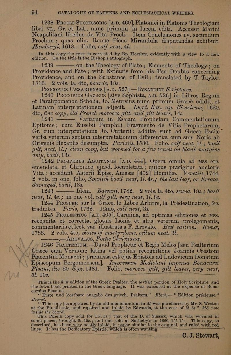 1238 Procrii Successoris [A.D. 460], Platoniciin Platonis Theologiam. Neapolitani libellus de Vita Procli. Item Conclusiones Lv. secundum Proclum ; quas olim Rome Picus Mirandula disputandas exhibuit. Hamburg, 1618. Folio, calf neat, 4l. In this copy the text is corrected by Bp. Horsley, evidently with a view to a new edition. On the title is the Bishop’s autograph. Y : 1239 ———— on the Theology of Plato; Elements of Theology ; on Providence and Fate ; with Extracts from his Ten Doubts concerning Providence, and on the Substance of Evil; translated by T. Taylor. 1816. 2 vols. la. 4to, boards, 18s. PROCOPIUS CHSARIENSIS [ A.D. 527]—ByZANtTINI Scriptores. 1240 Procoprus Gazaus [sive Sophista, A.D. 526] in Libros Regum et Paralipomenon Scholia, Jo. Meursius nunc primum Grecé edidit, et Latinam interpretationem adjecit. Lugd. Bat., ap. Hlzevirum, 1620. Ato, fine copy, old French morocco gilt, and gilt leaves, 14s. 124] ———— Variarum in Esaiam Prophetam Commentationum Epitome ; cum Eusebii Pamphili Fragmento de Vitis Prophetarum, Gr. cum interpretatione Jo. Curterii: addite sunt ad Greaca Esaize~ verba veterum septem interpretationum differenti, cum suis Notis ab Origenis Hexaplis desumpte. Parisiis, 1580. Folio, calf neat, 10.; basil gilt, neat, 1l.; clean copy, but wormed for a few leaves on blank margins only, basil, 13s. 1242 ProspeRUS AQUITANUS [A.D. 444], Opera omnia ad Mss. ete. emendata, et Chronico ejusd. locupletata; quibus preefigitur auctoris Vita: accedunt Asterii Episc. Amasze [402] Homilia. Venetiis, 1744. 2 vols. in one, folio, Spanish basil neat, 11. 4s.; the last leaf, or Errata, dumaged, basil, 18s. 1243 ———— Idem. Bassanz,1782. 2 vols. la. 4to, sewed, 18s.; basdl neat, \l.4s.; in one vol. calf gilt, very neat, 1. 8s. x 1244 Prosper sur la Grace, le Libre Arbitre, la Prédestination, &amp;c. traduites. Paris, 1762. 12mo, calf neat, 3s. 1245 PrupeEntius [a.D. 405], Carmina, ad optimas editiones et Mss. recognita et correcta, glossis Isonis et aliis veterum prolegomenis, commentariis et lect. var. illustrataa F. Arevalo. Best edition. Rome, 1788. 2 vols. 4to, plates of martyrdoms, vellum neat, 31. ———.— AREVALUS, Poete Christiane. ' 1246 Psanrertum. —David Prophetze et Regis Melos [seu Psalterium Greece cum Versione latina vel potius recognitione Joannis Crestoni Placentini Monachi ; preemissa est ejus Epistola ad Ludovicum Donatum 51. 10s. Lael oeecinn tenance ce This is the jirst edition of the Greek Psalter, the earliest portion of Holy Scripture, and the third book printed in the Greek language. It was executed at the expense of Bona- cursius Pisanus. “‘ Erste und kostbare ausgabe des griech. Psalters.” Hbert.— ‘‘ Kdition précieuse.” Brunet. ‘« This copy (as appeared by an old memorandum in it) was purchased by Mr. 8. Weston at the Pinelli sale, and repaired and inlaid by Edwards, at the cost of 5l. 5s.” MS. note inside the board. : we This Pinelli copy sold for 111. 5s.; that of the D. of Sussex, which was wormed in some places, brought 8/.15s.; and one sold at Sotheby’s in 1860, 15/.15s. This copy, as described, has been very neatly inlaid, in paper similar to the original, and ruled with red lines. It has the Dedicatory Epistle, which is ofté wanting. “0° °°