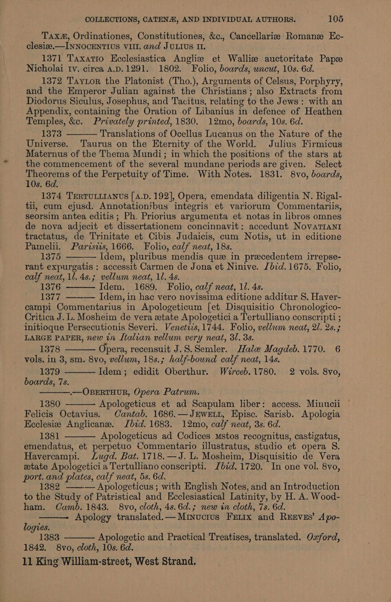 Tax, Ordinationes, Constitutiones, &amp;c., Cancellarize Romanze Ec- clesize.—INNOCENTIUS VIII. and JULIUS Il. 1371 Taxatio Ecclesiastica Angliz et Wallize auctoritate Paps Nicholai tv. circa 4.D.1291. 1802. Folio, boards, uncut, 10s. 6d. 1372 Taytor the Platonist (Tho.), Arguments of Celsus, Porphyry, and the Emperor Julian against the Christians; also Extracts from Diodorus Siculus, Josephus, and Tacitus, relating to the Jews: with an Appendix, containing the Oration .of Libanius in defence of Heathen Temples, &amp;c. Privately printed, 1830. 12mo, boards, 10s. 6d. 1373 Translations of Ocellus Lucanus on the Nature of the Universe. Taurus on the Eternity of the World. Julius Firmicus Maternus of the Thema Mundi; in which the positions of the stars at the commencement of the several mundane periods are given. Select Theorems of the Perpetuity of Time. With Notes. 1831. 8vo, boards, 10s. 6d. 1374 TERTULLIANUS [ A.D. 192], Opera, emendata diligentia N. Rigal- til, cum ejusd. Annotationibus integris et variorum Commentariis, seorsim antea editis; Ph. Priorius argumenta et notas in libros omnes de nova adjecit et dissertationem concinnavit: accedunt NovaTIANI tractatus, de Trinitate et Cibis Judaicis, cum Notis, ut in editione Pamelii. Parisdis, 1666. Folio, calf neat, 18s. 1375 Idem, pluribus mendis que in precedentem irrepse- rant expurgatis : accessit Carmen de Jona et Ninive. Jb7d. 1675. Folio, calf neat, 1l. 4s.; vellum neat, 1. 4s. 1376 Idem. 1689. Folio, calf neat, 10. 4s. 1377 —--—— Idem, in hac vero novissima editione additur 8. Haver- campi Commentarius in Apologeticum [et Disquisitio Chronologico- Critica J. L. Mosheim de vera etate Apologetici a Tertulliano conscripti ; initioque Persecutionis Severi. Venetvis, 1744. Folio, vellwm neat, 20. 2s. ; LARGE PAPER, new in Italian vellum very neat, 31. 3s. 1378 Opera, recensuit J.S.Semler. Hale Magdeb.1770. 6 vols. in 3, sm. 8vo, vellum, 18s.; half-bound calf neat, 14s. 1379 Idem; edidit Oberthur. Wéerceb.1780. 2 vols. 8vo, boards, 7s. .—OBERTHUR, Opera Patrum. 1380 Apologeticus et ad Scapulam liber: access. Minucii ¢ Felicis Octavius. Cantab. 1686.—JEWELL, Episc. Sarisb. Apologia Ecclesize Anglicane. Jbid. 1683. 12mo, calf neat, 3s. 6d. 1381 Apologeticus ad Codices mstos recognitus, castigatus, emendatus, et perpetuo Commentario illustratus, studio et opera S. Havercampi. Lugd. Bat. 1718,—J. L. Mosheim, Disquisitio de Vera ztate Apologetici a Tertulliano conscripti. Jd¢d.1720. In one vol. 8vo, port. and plates, calf neat, 5s. 6d. 1382 ——— Apologeticus; with English Notes, and an Introduction to the Study of Patristical and Ecclesiastical Latinity, by H. A. Wood- ham. Camb. 1843. 8vo, cloth, 4s.6d.; new in cloth, 7s. 6d. Apology translated.— Minuctus Frnix and REEVES’ Apo- logies. 1383 Apologetic and Practical Treatises, translated. Oxford, 1842. 8vo, cloth, 10s. 6d.