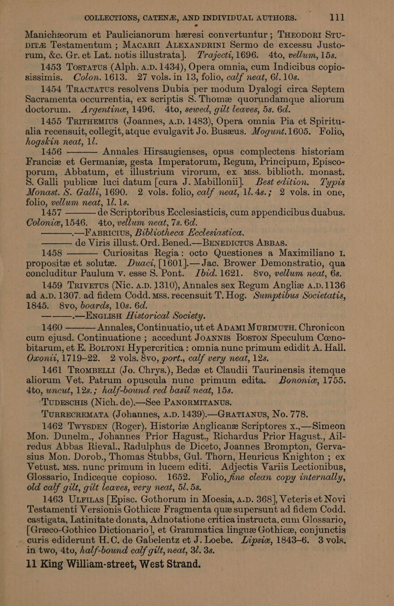 Manichzorum et Paulicianorum heresi convertuntur ; THEODORI StTv- pita Testamentum ; Macarit ALEXANDRINI Sermo de excessu Justo- rum, &amp;c. Gr. et Lat. notis illustrata]. Trajecti, 1696. 4to, vellum, 15s. 1453 Tosratus (Alph. a.p. 1434), Opera omnia, cum Indicibus copio- sissimis. Colon. 1613. 27 vols.in 13, folio, calf neat, 67. 10s. 1454 Tractatvs resolvens Dubia per modum Dyalogi circa Septem Sacramenta occurrentia, ex scriptis 8. Thome quorundamque aliorum doctorum. Argentine, 1496. 4to, sewed, gilt leaves, 5s. 6d. 1455 TritHemius (Joannes, A.D. 1483), Opera omnia Pia et Spiritu- alia recensuit, collegit, atque evulgavit Jo. Buseeus. Mogunt.1605. Folio, hogskin neat, 11. 1456 Annales Hirsaugienses, opus complectens historiam | Francie et Germanie, gesta Imperatorum, Regum, Principum, Episco- porum, Abbatum, et ilustrium virorum, ex mss. biblioth. monast. 8. Galli publicee luci datum [cura J. Mabillonii]. Best edition. Typis Monast. S. Galli, 1690. 2 vols. folio, calf neat, 1/.4s.; 2 vols. in one, folio, vellum neat, ll. 1s. 1457 de Scriptoribus Ecclesiasticis, cum eet duabus. Colonie, 1546. Ato, vellum neat, 7s. 6d. .—F aBRICIUS, Bibliotheca: Ecclesiastica. de Viris illust. Ord. Bened.— BEnepicrus ABBAS. 1458 Curiositas Regia: octo Questiones a Maximiliano 1. propositze et solute. Duacz,[1601].—Jac. Brower Demonstratio, qua concluditur Paulum v. esse S. Pont. Jbid. 1621. 8vo, vellum neat, 6s. 1459 Trivetus (Nic. A.D. 1310), Annales sex Regum Angliz a.p.1136 ad A.D. 1307. ad fidem Codd. Mss. recensuit T. Hog. Suwmptibus Societatis, 1845. 8vo, boards, 10s. 6d. ———.—Eneuse Historical Society. 1460 ——— Annales, Continuatio, ut et ADAm1 Murimutu. Chronicon cum ejusd. Continuatione ; accedunt Joannis Boston Speculum Coeno- bitarum, et E. Bouroni Hypercritica : omnia nunc primum edidit A. Hall. Oxonit, 1719-22. 2 vols. 8vo, port., calf very neat, 12s. 1461 TRoMBELLI (Jo. Chrys.), Bede et Claudii Taurinensis itemque aliorum Vet. Patrum opuscula nunc primum edita. Bononie, 1755. 4to, uncut, 12s.; half-bound red basil neat, 15s. “TupEscuIs (Nich. de)—See PANORMITANUS. ‘TURRECREMATA (Johannes, A.D. 1439).—Gratianus, No. 778. 1462 TwyspEN (Roger). Historiz Anglicane Scriptores x..—Simeon Mon. Dunelm., Johannes Prior Hagust., Richardus Prior Hagust., Ail- redus Abbas Rieval., Radulphus de Diceto, Joannes Brompton, Gerva- sius Mon. Dorob., Thomas Stubbs, Gul. Thorn, Heuricus Knighton ; ex Vetust. Mss, nunc primum in lucem editi. Adjectis Variis Lectionibus, Glossario, Indiceque copioso. 1652. Folio, fine clean copy internally, old calf gilt, gilt leaves, very neat, 51. 5s. 1463 Uxrinas [Episc. Gothorum in Moesia, a.p. 368], Veteris et Novi Testamenti Versionis Gothice Fragmenta que supersunt ad fidem Codd. castigata, Latinitate donata, Adnotatione critica instructa, cum Glossario, [ Greeco-Gothico Dictionario], et Grammatica linguze Gothice, conjunctis - euris ediderunt H.C. de Gabelentz et J. Loebe. Lipsia, 1843-6. 3 vols. in two, 4to, half-bound calf gilt, neat, 31. 3s. ,