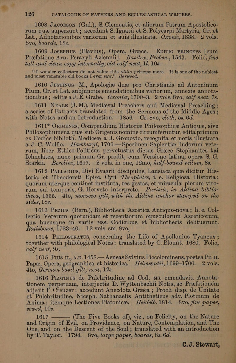 1608 JacoBson (Gul.), S. Clementis, et aliorum Patrum Apostolico- rum que supersunt ; accedunt 8. Ignatii et 8. Polycarpi Martyria, Gr. et Lat., Adnotationibus variorum et suis illustrata. Owonii, 1838. 2 vols. 8vo, boards, 18s. | 1609 JosspHus (Flavius), Opera, Greece. EDITIO PRINCEPS [cum Preefatione Arn. Peraxyli Azlennii]. Basilew, Froben., 1543. Folio, fine tall and clean copy internally, old calf neat, 1. 10s. “T wonder collectors do not value this editio princeps more. It is one of the noblest and most venerable old books I ever saw.” Harwood. 1610 Justinus M., Apologize duz pro Christianis ad Antoninum Pium, Gr. et Lat. subjunctis emendationibus variorum, annexis annota- tionibus ; editea J. E.Grabe. Oxonie, 1700-3. 2 vols. 8vo, calf neat, 7s. 1611 Neate (J.M.), Medieval Preachers and Medizval Preaching: a series of Extracts translated from the Sermons of the Middle Ages ; with Notes and an Introduction. 1856. Cr. 8vo, cloth, 5s. 6d. 1611* Or1IcENES, Compendium Historie Philosophice Antique, sive Philosophumena que sub Origenis nomine circumferuntur, edita primum ex Codice biblioth. Medicez a J. Gronovio, recognita et notis illustrata a J.C. Wolfio. Hamburgi, 1706.— Specimen Sapientiz Indorum vete- rum, liber Ethico-Politicus pervetustus dictus Grace Stephanites kai Ichnelates, nunc primum Gr. prodit, cum Versione latina, opera 8S. G. Starkii. Berolint, 1697. 2 vols. in one, 12mo, half-bound vellum, 8s. 1612 Pausavtius, Divi Evagrii discipulus, Lausiaca quee dicitur His- toria, et Theodoreti Episc. Cyri Theophiles, i. e. Religiosa Historia: quorum uterque continet instituta, res gestas, et miracula piorum viro- rum sui temporis, G. Herveto interprete. Parisiis, in Aldina biblio- theca, 1555. Ato, morocco gilt, with the Aldine anchor stamped on the sides, 18s. 1613 Przius (Bern.), Bibliotheca Ascetica Antiquo-nova ; h. e. Col- lectio Veterum quorundam et recentiorum opusculorum Asceticorum, qua hucusque in variis Mss. Codicibus et bibliothecis delituerunt. Ratisbone, 1723-40. 12 vols. sm. 8vo, 1614 PxHrLostRatus, concerning the Life of Apollonius Tyaneus ; together with philological Notes: translated by C. Blount. 1680. Folio, calf neat, 9s. 1615 Prus I1., A.D. 1458.— Aeneas Sylvius Piccolomineus, postea Pii 11. Pape, Opera, geographica et historica. Helmstadii, 1699-1700. 2 vols, Ato, German basil gilt, neat, 12s. 1616 Piotinus de Pulchritudine ad Cod. ms. emendavit, Annota- tionem perpetuam, interjectis D. Wyttenbachii Notis, ac Preefationem adjecit F. Creuzer: accedunt Anecdota Greeca ; Procli disp. de Unitate et Pulchritudine, Niceph. Nathanaelis Antitheticus adv. Plotinum de Anima: itemque Lectiones Platonic. Heidelb.1814. 8vo, fine paper, sewed, 10s. 1617 (The Five Books of), viz. on Felicity, on the Nature and Origin of Evil, on Providence, on Nature, Contemplation, and The One, and on the Descent of the Soul; translated with an introduction by T. Taylor. 1794. 8vo, large paper, boards, 8s. 6d.