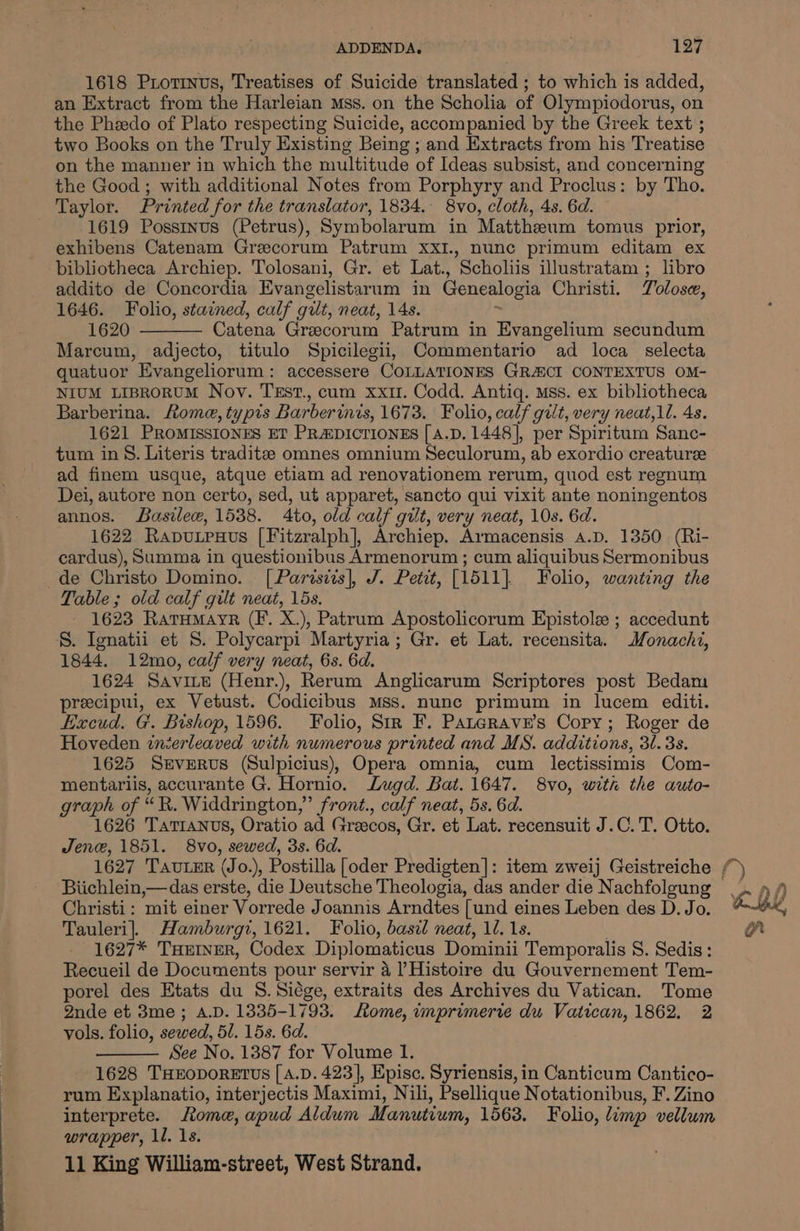 1618 Piotinus, Treatises of Suicide translated ; to which is added, an Extract from the Harleian Mss. on the Scholia of Olympiodorus, on the Pheedo of Plato respecting Suicide, accompanied by the Greek text ; two Books on the Truly Existing Being ; and Extracts from his Treatise on the manner in which the multitude of Ideas subsist, and concerning the Good ; with additional Notes from Porphyry and Proclus: by Tho. Taylor. Printed for the translator, 1834. 8vo, cloth, 4s. 6d. 1619 Posstnus (Petrus), Symbolarum in Matthzeum tomus prior, exhibens Catenam Greecorum Patrum xXI., nunc primum editam ex bibliotheca Archiep. Tolosani, Gr. et Lat., Scholiis illustratam ; libro addito de Concordia Evangelistarum in Genealogia Christi. Tolose, 1646. Folio, stained, calf gilt, neat, 14s. 1620 Catena Grecorum Patrum in Evangelium secundum Marcum, adjecto, titulo Spicilegii, Commentario ad loca selecta quatuor Evangeliorum: accessere COLLATIONES GRACI CONTEXTUS OM- NIUM LIBRORUM Nov. TEst., cum xxi. Codd. Antiq. Mss. ex bibliotheca Barberina. Rome, typis Barberinis, 1673. Folio, calf gilt, very neat, ll. 4s. 1621 PROMISSIONES ET PRADICTIONES [ A.D. 1448], per Spiritum Sanc- tum in 8. Literis traditz omnes omnium Seculorum, ab exordio creature ad finem usque, atque etiam ad renovationem rerum, quod est regnum Dei, autore non certo, sed, ut apparet, sancto qui vixit ante noningentos annos. Basilew, 1538. 4to, old calf gilt, very neat, 10s. 6d. 1622 Raputpuxus [Fitzralph], Archiep. Armacensis a.D. 1350 (Ri- cardus), Summa in questionibus Armenorum ; cum aliquibus Sermonibus de Christo Domino. [Parisiis], J. Petit, [1511]. Folio, wanting the Table; old calf gilt neat, 15s. 1623 RatHMayrR (F. X.), Patrum Apostolicorum Epistole ; accedunt S. Ignatii et S. Polycarpi Martyria; Gr. et Lat. recensita. Monachi, 1844, 12mo, calf very neat, 6s. 6d. 1624 Savive (Henr.), Rerum Anglicarum Scriptores post Bedam precipui, ex Vetust. Codicibus Mss. nunc primum in lucem editi. Eacud. G'. Bishop, 1596. Folio, Str F. Paterave’s Copy; Roger de Hoveden inierleaved with numerous printed and MS. additions, 3/.3s. 1625 Severus (Sulpicius), Opera omnia, cum lectissimis Com- mentariis, accurante G. Hornio. Lugd. Bat. 1647. 8vo, with the auto- graph of eR, Widdrington,”’ front., calf neat, 5s. 6d. 1626 Tattanvs, Oratio ad Greecos, Gr. et Lat. recensuit J.C. T. Otto. Jene, 1851. 8vo, sewed, 3s. 6d. Christi: mit einer Vorrede Joannis Arndtes [und eines Leben des D. Jo. Tauleri]. Hamburgi, 1621. Folio, basil neat, 1. 1s. 1627* THEINER, Codex Diplomaticus Dominii Temporalis S. Sedis : Recueil de Documents pour servir 4 l Histoire du Gouvernement Tem- porel des Etats du 8. Siége, extraits des Archives du Vatican. Tome Qnde et 38me; A.D. 1335-1793. Lome, imprimerre du Vatican, 1862. 2 vols. folio, sewed, 51. 15s. 6d. See No. 1387 for Volume 1. 1628 THEODORETUS [ A.D. 423], Episc. Syriensis, in Canticum Cantico- rum Explanatio, interjectis Maximi, Nili, Psellique Notationibus, F. Zino interprete. Rome, apud Aldum Manutium, 1563. Folio, limp vellum wrapper, 1l. 1s.