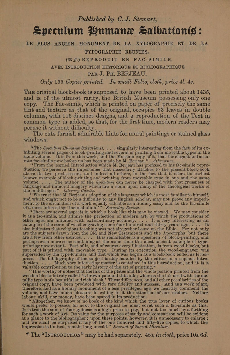 Speculum Humane Salbationts: LE PLUS ANCIEN MONUMENT DE LA XYLOGRAPHIE ET DE LA TYPOGRAPHIE REUNIES. (638 7.) REPRODUIT EN FAC-SIMILE, AVEC INTRODUCTION HISTORIQUE ET BIBLIOGRAPHIQUE PAR J. Pa. BERJEAU. Only 155 Copies printed. In small Folio, cloth, price 41. 4s. THE original block-book is supposed to have been printed about 1435, and is of the utmost rarity, the British Museum possessing only one copy. The Fac-simile, which is printed on paper of precisely the same tint and texture as that of the original, occupies 63 leaves in double columns, with 116 distinct designs, and a reproduction of the Text in common type is added, so that, for the first time, modern readers may peruse it without difficulty. The cuts furnish admirable hints for mural paintings or stained glass windows. “The Speculum Humane Salvationis. . . . singularly interesting from the fact of its ex- hibiting several pages of block-printing and several of printing from moveable types in the same volume. It is from this work, and the Museum copy of it, that the elegant and accu- rate fac-simile now before us has been made by M. Berjeau.” <Athencwm. “From the learned Introduction which M. Berjeau has prefixed to his fac-simile repro- duction, we perceive the importance that necessarily attaches to the present block-book above its two predecessors, and indeed all others, in the fact that it offers the earliest known example of block-printing and printing from moveable type in one and the same volume. ... The author of the Speculum can never be charged with that grossness of language and immoral imagery which are a stain upon many of the theological works of the middle ages.” Literary Gazette. “We trust that M. Berjeau’s adoption of the language which is most familiar to himself, and which ought not to be a difficulty to any English scholar, may not prove any impedi- ment to the circulation of a work equally valuable as a literary essay and as the fac-simile of a most interestitig ‘incunabulum.’” Saturday Review. “There are several aspects in which a book like this may be viewed. We may consider it as a fac-simile, and admire the perfection of modern art, by which the productions of other ages are imitated with extraordinary accuracy. ... Itis very interesting as an example of the state of wood-engraving some four hundred and thirty years ago.... It also indicates that religious teaching was not altogether based on the Bible. For not only are the subjects drawn from the Old and New Testaments and the Apocrypha, but there are a few from other sources. ... Itis remarkable asa specimen of block-printing, and perhaps even more so as combining at the same time the most ancient example of type- printing now extant. Part of it, and of course every illustration, is from wood-blocks, but part of itis printed with moveable type. During its execution the wood-engraver was superseded by the type-founder, and that which was begun as a block-book ended as letter- press. The bibliography of the subject is ubly haudled by the editor in a copious intro- duction. ... Much very interesting matter is contained in this introduction, and it is a valuable contribution to the early history of the art of printing.* “Tt is worthy of notice that the ink of the plates and the whole portion printed from the wooden blocksistruly called ‘a brown paleand thinink ; whereas the ink used with the me- tallic type is of a beautiful and rich black.’ These differences, and all other peculiarities of the original copy, have been produced with rare fidelity and success. And as a work of art, therefore, and as a literary monument of a less privileged age, we heartily commend the volume, and have much pleasure in calling to it the attention of our readers. Neither labour, skill, nor money, have been spared in its production. “ Altogether, we know of no book of the kind which the true lover of curious books would prefer to possess, for next to the original he must covet such a fac-simile as this. It is true the sum of four guineas is a high price to pay, but not too much by a farthing for such a work of Art. Its value for the purposes of study and comparison will be evident at a glance to the bibliographer ; upon these points, however, it is unnecessary to enlarge ; and we shall be surprised if any of the one hundred and fifty-five copies, to which the impression is limited, remain long unsold.” Journal of Sacred Literature. * The “INTRODUCTION” may be had separately. 4to, in cloth, price 10s. 6d.