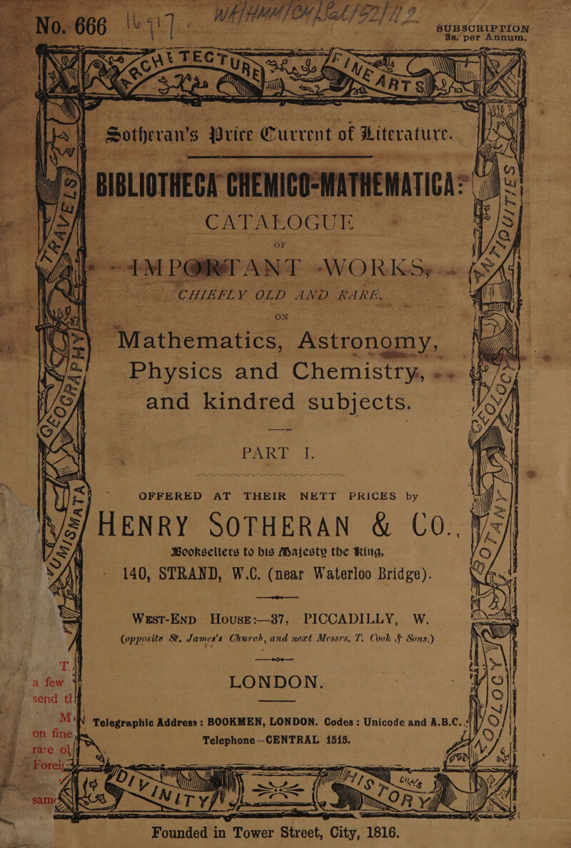 “ - SUBSCRIPTION — 8s. per Annum, ~ : a ay te “CAT AL OGUT | BS ae ey vs Pak See sia 7 ON ee Cee Noy Physics and Chemistry, Pe and kindred subjects. Poke 1 eT aeaeay5sss 5,r -— 2 nme earner eee OFFERED AT THEIR NETT PRICES by S/HENRY SOTHERAN &amp; Co.,} Peoksellers to bis Majesty the king, 140, STRAND, W.C. (near Waterloo Bridge). West-Enp Housre:—387, PICCADILLY, W. (opposite St. James's Church, and next Messrs, T. Cook § Sons.) OO LONDON. i Telegraphic Address : BOOKMEN, LONDON. Codes: Unicode and A.B.C Telephone—CENTRAL 1515. Pe A, | i 2 Sus ‘ wi Wp “a vil 40 ulin i. HZ