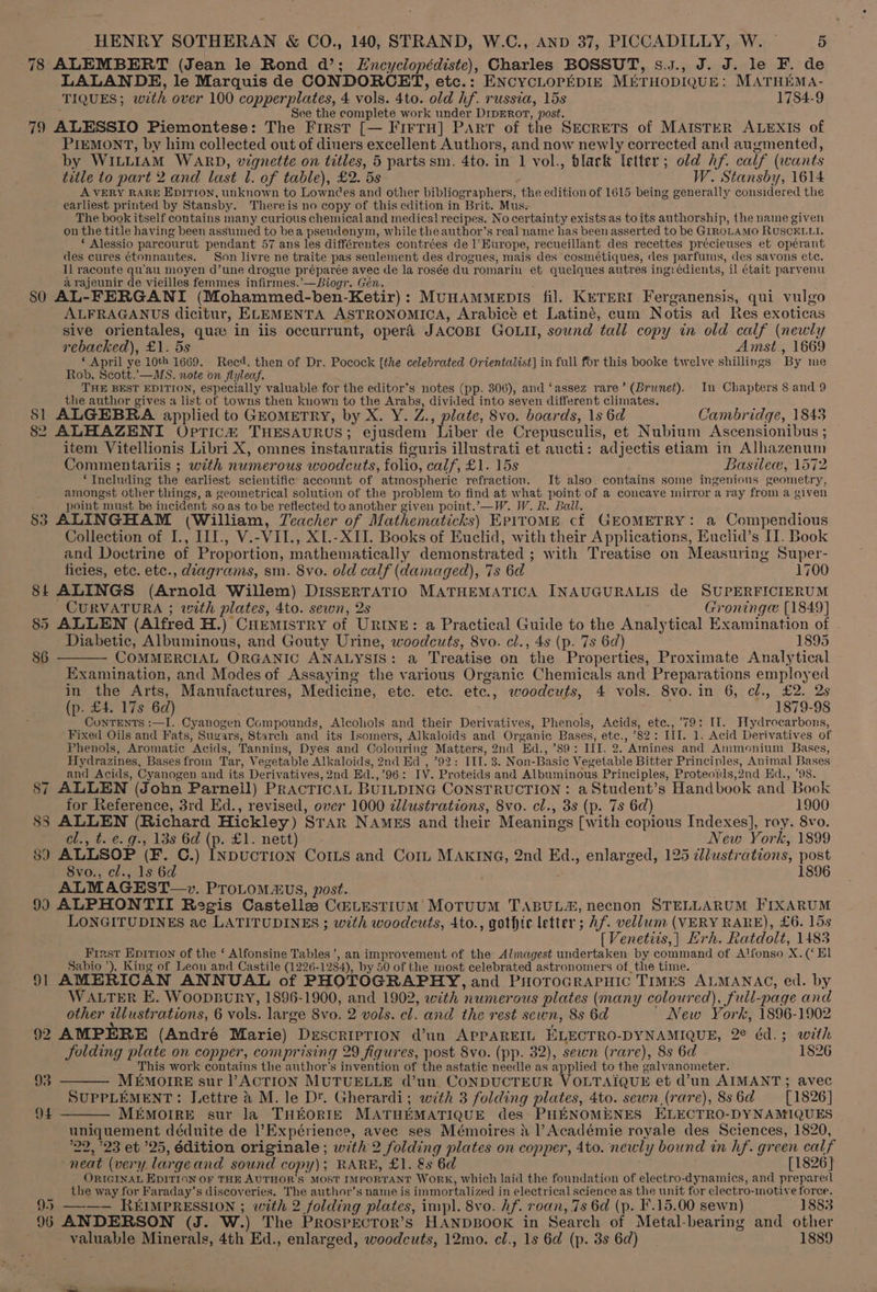 78 ALEMBERT (Jean le Rond da’; LEncyclopédiste), Charles BOSSUT, s.j., J. J. le F. de LALANDE, le Marquis de CONDORCET, etc.: ENCYCLOPEDIE METHODIQUE: MATHEMA- TIQUES; with over 100 copperplates, 4 vols. 4to. old hf. russia, 15s 1784-9 ; » See the complete work under D1ipERoT, post. 79 ALESSIO Piemontese: The First [— FIFTH] PART of the SECRETS of MAISTER ALEXIS of PIEMONT, by him collected out of diuers excellent Authors, and now newly corrected and augmented, by WILLIAM WARD, vignette on titles, 5 parts sm. 4to. in 1 vol., black letter; old hf. calf (wants title to part 2 and last 1. of table), £2. 5s W. Stansby, 1614 A VERY RARE Epition, tnknown to Lowndes and other bibliographers, the edition of 1615 being generally considered the earliest printed by Stansby. Thereis no copy of this edition in Brit. Mus. The book itself contains many curious chemical and medical recipes. No certainty exists as toits authorship, the name given on the title having been assumed to bea pseudonym, while the author’s real name has been asserted to be GIROLAMO RUSCELLI. * Alessio parcourut pendant 57 ans les différentes contrées de l’EHurope, recueillant des recettes précieuses et opérant des cures ¢tonnantes. Son livre ne traite pas seulement des drogues, mais des cosmétiques, des parfums, des savons etc. Il raconte qu’au moyen d’une drogue préparée avec de la rosée du romarin et quelques autres ing: édients, il était parvenu arajeunir de vieilles femmes infirmes.’—Biogr. Gén. : ‘ ; 80 AL-FERGANI (Mohammed-ben-Ketir): MunAmmMepts fil. KETERI Ferganensis, qui vulgo ALFRAGANUS dicitur, ELEMENTA ASTRONOMICA, Arabicé et Latiné, cum Notis ad Res exoticas sive orientales, quiz in iis occurrunt, opera JACOBI GOLII, sound tall copy in old calf (newly rebacked), £1. 5s Amst., 1669 * April ye 10th 1669. Recd. then of Dr. Pocock [the celebrated Orientalist] in full for this booke twelve shillings By me Rob. Scott.’—MS. note on flyleaf. THE BEST EDITION, especially valuable for the editor's notes (pp. 306), and ‘assez rare’ (Brunet). In Chapters 8 and 9 the author gives a list of towns then known to the Arabs, divided into seven different climates. : $1 ALGEBRA applied to GEoMETRY, by X. Y. Z., plate, 8vo. boards, 1s 6d Cambridge, 1843 82 ALHAZENTI Opric# THESAURUS; ejusdem Liber de Crepusculis, et Nubium Ascensionibus ; item Vitellionis Libri X, omnes instauratis figuris illustrati et aucti: adjectis etiam in Alhazenum Commentariis ; with numerous woodcuts, folio, calf, £1. 15s Basile, 1572 ‘Including the earliest scientific account of atmospheric refraction. It also. contains some ingenious geometry, amongst other things, a geometrical solution of the problem to find at what point of a concave mirror a ray from a given point must be incident so as to be reflected to another given point.’—W. W. R. Ball. P 83 ALINGHAM (William, Zeacher of Mathematicks) EPITOME cf GEOMETRY: a Compendious Collection of I., III., V.-VII., XL-XII. Books of Euclid, with their Applications, Euclid’s II. Book and Doctrine of Proportion, mathematically demonstrated ; with Treatise on Measuring Super- ficies, etc. etc., diagrams, sm. 8vo. old calf (damaged), 7s 6d 1700 84 ALINGS (Arnold Willem) DISSERTATIO MATHEMATICA INAUGURALIS de SUPERFICIERUM CURVATURA ; with plates, 4to. sewn, 2s Groninge [1849] 85 ALLEN (Alfred H.) Cuemistry of URINE: a Practical Guide to the Analytical Examination of Diabetic, Albuminous, and Gouty Urine, woodcuts, 8vo. cl., 4s (p. 7s 6d) 1895 86 ——— COMMERCIAL ORGANIC ANALYSIS: a Treatise on the Properties, Proximate Analytical Examination, and Modes of Assayine the various Organic Chemicals and Preparations employed in the Arts, Manufactures, Medicine, etc. ete. etc., woodcuts, 4 vols. 8vo.in 6, cl., £2. 2s (p. £4. 17s 6d) 1879-98 ConTENTS :—I. Cyanogen Compounds, Alcohols and their Derivatives, Phenols, Acids, ete., 79: Il. Hydrocarbons, Fixed Oils and Fats, Sugars, Starch and its Isomers, Alkaloids and Organic Bases, etc., °82: III. 1. Acid Derivatives of Phenols, Aromatic Acids, Tannins, Dyes and Colouring Matters, 2nd Ed., ’89: III. 2. Amines and Ammonium Bases, Hydrazines, Basesfrom Tar, Vegetable Alkaloids, 2nd Ed , ’92: III. 3. Non-Basic Vegetable Bitter Principles, Animal Bases and Acids, Cyanogen and its Derivatives, 2nd Ed.,’96: IV. Proteids and Albuminous Principles, Proteoids,2nd Ed., ’98. 87 ALLEN (John Parnell) PRACTICAL BUILDING CONSTRUCTION: a Student’s Handbook and Book for Reference, 3rd Ed., revised, over 1000 zllustrations, 8vo. cl., 3s (p. 7s 6d) 1900 88 ALLEN (Richard Hickley) STAR NAMES and their Meanings [with copious Indexes], roy. 8vo. cl., t. e. g., 13s 6d (p. £1. nett) New York, 1899 89 ALLSOP (F. C.) INDUCTION CoILs and Corl MAKING, 2nd Ed., enlarged, 125 illustrations, post 8vo., cl., 1s 6d : 1896 ALMAGEST—+». PToLOM&amp;US, post. 9) ALPHONTII Regis Castelle Ca@Lestium MotuuM TABUL&amp;, necnon STELLARUM FIXARUM LONGITUDINES ac LATITUDINES ; with woodcuts, 4to., gothic letter ; Af. vellum (VERY RARE), £6. 15s [Venetiis,| Hrh. Ratdolt, 1483 First Epition of the ‘ Alfonsine Tables’, an improvement of the Almagest undertaken by command of Alfonso X. (‘ El Sabio ’), King of Leon and Castile (1226-1284), by 50 of the most celebrated astronomers of the time. 91 AMERICAN ANNUAL of PHOTOGRAPHY, and PHorocraPHic TIMES ALMANAC, ed. by WALTER E. WoopburyY, 1896-1900, and 1902, with numerous plates (many coloured), full-page and other illustrations, 6 vols. large 8vo. 2 vols. cl. and the rest sewn, 8s 6d New York, 1896-1902 92 AMPERE (André Marie) DescripTIoN d’un APPAREIL ELECTRO-DYNAMIQUE, 2° éd.; with JSolding plate on copper, comprising 29 figures, post 8vo. (pp. 32), sewn (rare), 8s 6d 1826 This work contains the author's invention of the astatic needle as applied to the galvanometer. 93 —— MEMOIRE sur |’ACTION MUTUELLE d’un. CONDUCTEUR VOLTAIQUE et d’un AIMANT; avec SUPPLEMENT: Lettre &amp; M. le D*. Gherardi; with 3 folding plates, 4to. sewn (rare), 8s6d [1826] 94 ——— MEMOIRE sur la THEORIE MATHEMATIQUE des PHENOMENES ELECTRO-DYNAMIQUES uniquement déduite de lExpérience, avec ses Mémoires &amp; l’Académie royale des Sciences, 1820, 22, 23 et 25, édition originale; with 2 folding plates on copper, 4to. neuly bound in hf. green calf neat (very largeand sound copy); RARE, £1. &amp;s 6d [1826] ORIGINAL EDITION OF THE AUTHOR'S MOST IMPORTANT WoRK, Which laid the foundation of electro-dynamics, and prepared the way for Faraday’s discoveries. The author’s name is immortalized in electrical science as the unit for electro-inotive force. 95 —-—— REIMPRESSION ; with 2 folding plates, impl. 8vo. Af. roan, 7s 6d (p. F.15.00 sewn) 1883 96 ANDERSON (J. W.) The Prospector’s HANDBOOK in Search of Metal-bearing and other valuable Minerals, 4th Ed., enlarged, woodcuts, 12mo. cl., 1s 6d (p. 3s 6d) 1889
