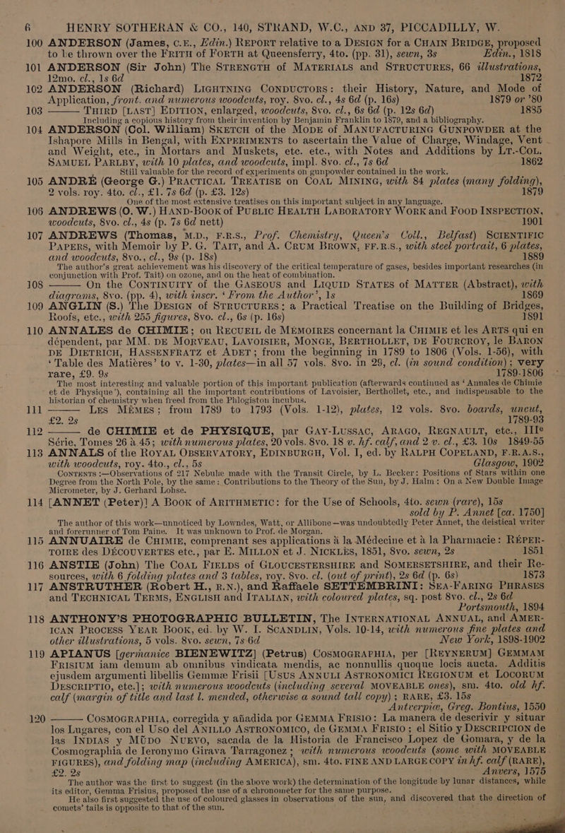 101 102 103 104 109 110 114 119 120 to le thrown over the FriTu of FORTH at Queensferry, 4to. (pp. 31), sewn, 3s — Edin., 1818 ANDERSON (Sir John) The STRENGTH of MATERIALS and STRUCTURES, 66 <dlustrations, 12mo. cl., 1s 6d ' 1872 ANDERSON (Richard) LIGHTNING CoNDUCTORS: their History, Nature, and Mode of Application, front. and numerous woodcuts, roy. 8vo. cl., 4s 6d (p. 16s) 1879 or ’80 THIRD [LAST] EDITION, enlarged, woodcuts, 8vo. cl., 6s 6d (p. 12s 6d) 1885 Including a copious history from their invention by Benjamin Franklin to 1879, and a bibliography. ANDERSON (Col. William) SKETCH of the MopE of MANUFACTURING GUNPOWDER at the Ishapore Mills in Bengal, with EXPERIMENTS to ascertain the Value of Charge, Windage, Vent - and Weight, etc., in Mortars and Muskets, etc. etc., with Notes and Additions by LT.-COL. SAMUEL PARLBY, with 10 plates, and woodcuts, impl. 8vo. cl., 7s 6d 1862 i Still valuable for the record of experiments on gunpowder contained in the work. ANDRE (George G.) PRACTICAL TREATISE on COAL MINING, with 84 plates (many folding), 2 vols. roy. 4to. cl., £1. 7s 6d (p. £3. 12s) 1879 One of the most extensive treatises on this important subject in any language. ANDREWS (0. W.) HAND-Book of PUBLic HEALTH LABORATORY WoRK and FooD INSPECTION, woodcuts, 8vo. cl., 4s (p. 7s 6d nett) 1901 ANDREWS (Thomas, M.D., F.R.S., Prof. Chemistry, Queen’s Coll., Belfast) SCIENTIFIC PAPERS, with Memoir by P.G. Tair, and A. CRUM BROWN, FF.R.S., with steel portrait, 6 plates, and woodcuts, 8vo., cl., 9s (p. 18s) 1889 The author’s great achievement was his discovery of the critical teinperature of gases, besides important researches (in conjunction with Prof. Tait) on ozone, and on the heat of combination. On the ConTINUITY of the GASEOUS and LIQUID STATES of MATTER (Abstract), with diagrams, 8vo. (pp. 4), with inser. ‘ From the Author’, 1s 1869 ANGLIN (S.) The DEsIGN of STRUCTURES: a Practical Treatise on the Building of Bridges, Roofs, ete., with 255 figures, 8vo. cl., 6s (p. 16s) 1891 ANNALES de CHIMIE; ou RECUEIL de MEMOIRES concernant la CHIMIE et les ARTS qui en dépendent, par MM. DE MoRVEAU, LAVOISIER, MONGE, BERTHOLLET, DE FourcrRoY, le BARON DE DIETRICH, HASSENFRATZ et ADET; from the beginning in 1789 to 1806 (Vols. 1-56), with ‘Table des Matiéres’ to v. 1-30, plates—in all 57 vols. 8vo. in 29, cl. (in sound condition); very rare, £9. 9s ‘1789-1806 The most interesting and valuable portion of this important publication (afterwards continued as ‘ Annales de Chimie et de Physique’), containing all the important contributions of Lavoisier, Berthollet, etc., and indispeusable to the historian of chemistry when freed from the Phlogiston incubus. Les MémgEs; from 1789 to 1793 (Vols. 1-12), plates, 12 vols. 8vo. boards, uncut, tas. 1789-93 de CHIMIE et de PHYSIQUE, par Gay-Lussac, ARAGO, REGNAULT, etc., IIT? Série, Tomes 26 4.45; with numerous plates, 20 vols. 8vo. 18 v. Af. calf, and 2 v. el., £3. 10s 1849-55 ANNALS of the ROYAL OBSERVATORY, EDINBURGH, Vol. I, ed. by RALPH COPELAND, F.R.A.S., with woodcuts, roy. 4to., cl., 5s Glasgow, 1902 ConTENTS :—Observations of 217 Nebule made with the Transit Circle, by L. Becker: Positions of Stars within one Degree from the North Pole, by the same: Contributions to the Theory of the Sun, by J. Halm: On a New Double Image Micrometer, by J. Gerhard Lohse. [ANNET (Peter)! A Book of ARITHMETIC: for the Use of Schools, 4to. sewn (rare), 15s sold by P. Annet [ca. 1750] The author of this work—unnoticed by Lowndes, Watt, or Allibone—was undoubtedly Peter Annet, the deistical writer and forerunner of Tom Paine. It was unknown to Prof. de Morgan. ANNUAIRE de CuHIMIE, comprenant ses applications &amp; la Médecine et 4 la Pharmacie: REPER- TOIRE des DECOUVERTES etc., par E. MILLON et J. NICKLES, 1851, 8vo. sewn, 2s 1851 ANSTIE (John) The CoAL FIELDS of GLOUCESTERSHIRE and SOMERSETSHIRE, and their Re- sources, with 6 folding plates and 3 tables, roy. 8vo. cl. (out of print), 2s 6d (p. 6s) 1873 ANSTRUTHER (Robert H., r.N.), and Raffaele SETTEMBRINI: SEA-FARING PHRASES and TECHNICAL TERMS, ENGLISH and ITALIAN, with coloured plates, sq. post 8vo. cl., 2s 6d Portsmouth, 1894 ANTHONY’S PHOTOGRAPHIC BULLETIN, The INTERNATIONAL ANNUAL, and AMER- ICAN Process YEAR Book, ed. by W. I. SCANDLIN, Vols. 10-14, with numerous fine plates and other illustrations, 5 vols. 8vo. sewn, 7s 6d New York, 1898-1902 APIANUS [germanice BIENEWITZ] (Petrus) CosMOGRAPHIA, per [REYNERUM] GEMMAM FRISIUM iam demum ab omnibus vindicata mendis, ac nonnullis quoque locis aucta. Additis ejusdem argumenti libellis Gemmee Frisii [Usus ANNULI ASTRONOMICI REGIONUM et LOCORUM DESCRIPTIO, ete.]; with numerous woodcuts (including several MOVEABLE ones), sm. 4to. old hf. calf (margin of title and last 1. mended, otherwise a sound tall copy); RARE, £3. 15s Antverpie, Greg. Bontius, 1550 COSMOGRAPHIA, corregida y afiadida por GEMMA FRISIO: La manera de descrivir y situar los Lugares, con el Uso del ANILLO ASTRONOMICO, de GEMMA FRISIO ; el Sitio y DESCRIPCION de las INDIAS y Mtpo NveEvo, sacada de la Historia de Francisco Lopez de Gomara, y de la Cosmographia de Ieronymo Girava Tarragonez ; with numerous woodcuts (some with MOVEABLE | FIGURES), and folding map (including AMERICA), sm. 4to. FINE AND LARGECOPY inhf. calf (RARE), £2. 2s . Anvers, 1575 The author was the first to suggest (in the above work) the determination of the longitude by lunar distances, while its editor, Gemma Frisius, proposed the use of a chronometer for the same purpose. He also first suggested the use of coloured glasses in observations of the sun, and discovered that the direction of comets’ tails is opposite to that of the sun. ge ,