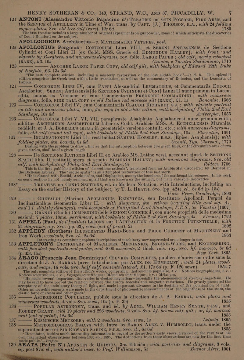 121 ANTONI (Alessandro Vittorio Papacino d’) TREATISE on GUN-POWDER, FIRE-ARMS, and the SERVICE of ARTILLERY in Time of War, trans. by CAPT. [J.] THOMSON, R.A., with 24 folding copper-plates, 8vo. old tree-calf (rare), 12s 6d 1789 The first treatise includes a large number of original experiments on gunpowder, some of which anticipate the discoveries of Count Rumford on the subject. APOLLODORUS Architectus—v. MATHEMATICI VETERES, post. 122 APOLLONIUS Pergzeus: Conicorum Libri VIII, et SERENI ANTISSENSIS de Sectione Cylindri et Coni Libri II [ex Codd. MSS. Grecis ed. EDMUNDUS HALLEY]; with front.:and vignette by Burghers, and numerous diagrams, roy. folio, LARGE PAPER ; old calf, newly rebacked (RARE), £3. 10s Oxonie, e Theatro Sheldoniano, 1710 _ ——— ANOTHER LARGE PAPER Copy, old calf gilt, with bookplate of Edward 12th Duke of Norfolk, £3. 13s 6d ‘The first complete edition, including a masterly restoration of the lost eighth book.’—D. N. B. This splendid Seon comprises the Greek text with a Latin translation, as wellas the commentary of Eutocius, and the Lemmata of 124 ——— ConicoruM Lipri IV, cum PAppr Alexandrini LEMMATIBUS, et Commentariis EUTOCII Ascalonite. SERENI Antissensis [de SECTIONE CYLINDRI et Cont] Lipri II nunc primum in Lucem editi, omnia ex Versione et cum Commentariis FREDERICI COMMANDINI; with numerous diagrams, folio, FINE TALL Copy in old Italian red morocco gilt (RARE), £1. 1s Bononiae, 1566 125 ———— ConicoruM Libri IV, cum Commentariis CLAUDII RICHARDI, $.J. 3 with vignette portrait on title and numerous plates, folio, fine copy in old white vellum, with bookplate of Philip 2nd Earl Stanhope, 10s 6d Antverpie, 1655 126 ——— ConicoruM Libri V, VI, VII, paraphraste Abalphato Asphahanensi nunc primum editi; _ additus ARCHIMEDIS ASSUMPTORUM Liber ex Codd. Arabicis MSS. A. ECCHELLENSIS Maronita reddidit, et J. A. BoORELLUS curam in geometricis versione contulit, etc. ; with numerous diagrams, folio, old calf (sound tall copy), with bookplate of Philip 2nd Earl Stanhope, 10s Ilorentiw, 1661 127 - - INCLINATIONUM Libri II; restituebat SAMUEL HORSLEY, R.S.S. [Epise. Asaphensis]; with folding plates, 4to. boards, 8s 6d Oxonit, Typ. Clarend., 1770 Dealing with the problem to draw a line so that the interception between two given lines, or the circumferences of two given circles, shall be of a given length. 128 —-—— De SECTIONE RATIONIS Libri II, ex Arabico MS. Latine versi, accedunt ejusd. de SECTIONE SpATI libb. II restituti, opera et studio EDMUNDI HALLEY; with numerous diagrams, 8vo. old calf, with bookplate of Philip 2nd Earl Stanhope, 9s ibidem, 1706 This is the first published edition of ‘ de sectione rationis’, translated from an Arabic MS. discovered by Bernard in the Bodleian Library. The ‘ sectio spatii’ is an attempted restoration of this lost work. ‘He is classed with Euclid, Archimedes, and Diophantus, among the founders of the mathematical sciences. In his work on coni¢ sections he not merely summed up all that was known on the subject, but made valuable discoveries ’. ; TREATISE on CONIC SECTIONS, ed. in Modern Notation, with Introductions, including an Essay on the earlier History of the Subject, by T. L. HEATH, 8vo. (pp. 424), cl., 8s 6d (p. 15s) Univ. Press, Cambridge, 1896 : GHETALDI (Marino) APOLLONIUS ReEDIvivus, seu Restituts Apollonii Pergei de Inclinationibus Geometrize Liber Il. ; with diagrams, 4to. vellum (wanting title and sig. Ag, and 11. slightly damaged), with bookplate of Philip 2nd Earl Stanhope, F.R.S., 5s Venetirs [1607] 130 ———, GRANDI (Guido) CoMPENDIO delle SEZIONI CONICHE d’, con nuove proprieta delle medesime ' sezioni; 7 plates, 18mo. parchment, with bookplate of Philip 2nd Earl Stanhope,4s Firenze, 1722 131 APPELL (Paul, de l’ Institut) LECONS sur VATTRACTION et la FONCTION POTENTIELLE; with 123 128* 129 24 diagrams, roy. 8vo. (pp. 63), sewn (out of print), 2s 1892 132 APPLEBY (Brothers) ILLUSTRATED HAND-BooK and PRICE CURRENT of MACHINERY and Iron Work, woodcuts, 8vo. cl., 2s 6d 1863 Interesting as containing copious descriptions of machinery now superseded or no longer in use. : 133 APPLETON’S Dicrionary of MACHINES, MECHANICS, ENGINE-WoRK, and ENGINEERING, with fine steel portraits and plates, and 4000 woodcuts, 2 thick vols. roy. 8vo. hf morocco, 8s 6d, (p. £3. 15s) New York, 1865 134 ARAGO (Francois Jean Dominique) (HuvRES CoMPLETES, publiées d’apres son ordre sous la direction de J. A. BARRAL [avec Introduction par ALEX. DE HUMBOLDT]; with 24 plates, wood- | ,cuts, and maps, 16 vols. 8vo. half calf, contents lettered, £1. 17s 6d (p. F. 120 sewn) 1854-7 The only complete edition of the author’s works, comprising: Astronomie populaire, 4 v.: Notices biographiques, 3 v. : Notices scientifiques, 5 v.: Voyages scientifiques: Mémoires scientifiques, 2 v.: Mélanges. ‘He made several important discoveries in electro-magnetism—especially the phenomenon of rotatory magnetism. He may be said to have proved the relation between the aurora borealis and magnetic variations. He greatly promoted the acceptance of the undulatory theory of light, and made important advances in the doctrine of the polarisation of light. Other minor achievements were made in the departinent of photometric measurements of the brightness of the stars, the elastic force of steam and other gases.’ 135 ——— ASTRONOMIE POPULAIRE, publiée sous la direction de J. A. BARRAL, with plates and numerous woodcuts, 4 vols. Svo. sewn, 10s (p. F. 39) 4 . 1855 136 ——— PoruLAR ASTRONOMY, trans. and ed. by ADML. WILLIAM HENRY SMYTH, F.R.S., and ROBERT GRANT, with 19 plates and 226 woodcuts, 2 vols. 8vo. hf. brown calf gilt ; or, hf. morocco neat (out of print), 12s 6d Th 1855 137 ——— KosMISCHE METEORE ; with 2 woodcuts, 8vo. sewn, 1s Leipzig, 1865 138 METEOROLOGICAL ESSAYS, with Intro. by BAaRoN ALEX. V. HUMBOLDT, trans. under the superintendence of Sir EDWARD SABINE, F.R.S., 8vo. cl., 6s 6d 1855 ‘It contains, besides much interesting information in regard to the author’s early views, a resumé of the results of his own magnetical observations betweéen 1820 and 1835, The deductions from these observations are now for the first time made public.’—Preface. i ae, ; : ; 139 ARATA (Pedro N.) ApUNTES de Quimica, 3ra Edicién; with portraits and diagrams, 3 vols. sq. post 8vo. el., with author's inser. to Prof. Williamson, 5s Buenos Aires, 1901