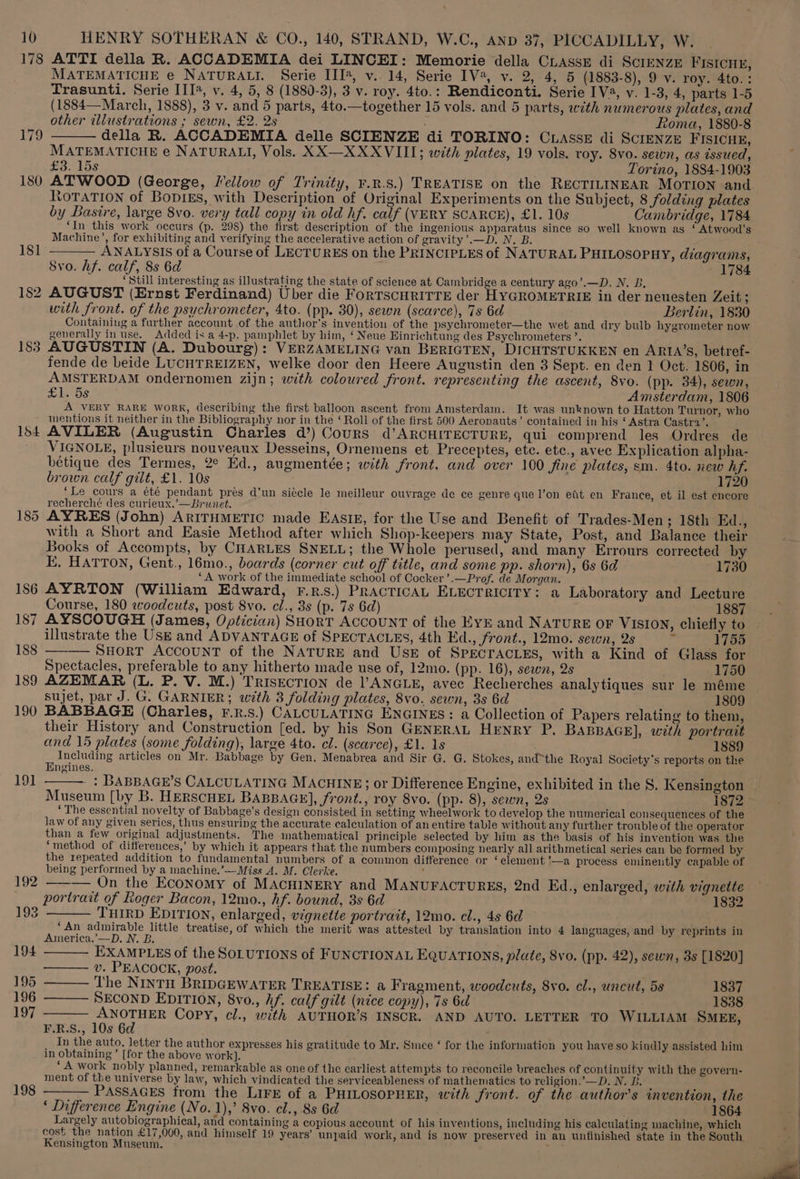 178 183 154 185 186 187 188 189 190 191 192 193 194 195 196 197 198 HENRY SOTHERAN &amp; CO., 140, STRAND, W.C., AnD 37, PICCADILLY, W. ATTI della R. ACCADEMIA dei LINCEI: Memorie della CLAssE di ScIENZE FISICHE, MATEMATICHE e NATURALI. Serie III@, v.14, Serie IV, v. 2, 4, 5 (1883-8), 9 v. roy. 4to.: Trasunti. Serie III®, v. 4, 5, 8 (1880-3), 3 v. roy. 4to.: Rendiconti. Serie IV, v. 1-3, 4, parts 1-5 (1884—March, 1888), 3 v. and 5 parts, 4to.—together 15 vols. and 5 parts, with numerous plates, and other illustrations ; sewn, £2. 2s Roma, 1880-8 della R. ACCADEMIA delle SCIENZE di TORINO: CuasseE di ScreNzE FISICHE, MATEMATICHE e NATURALI, Vols. XX—XXXVIII; with plates, 19 vols. roy. 8vo. sewn, as issued, £3-15s Torino, 1884-1903 ATWOOD (George, Mellow of Trinity, ¥.R.S.) TREATISE on the RECTILINEAR MOTION and tOTATION of BopikEs, with Description of Original Experiments on the Subject, 8 folding plates by Basire, large 8vo. very tall copy in old hf. calf (VERY SCARCE), £1. 10s Cambridge, 1784 ‘In this work occurs (p. 298) the first description of the ingenious apparatus since so well known as ‘ Atwood’s Machine’, for exhibiting and verifying the accelerative action of gravity’.—D. N. B. ——— ANALYSIS of a Course of LECTURES on the PRINCIPLES of NATURAL PHILOSOPHY, diagrams, Svo. hf. calf, 8s 6d F 1784 ‘Still interesting as illustrating the state of science at Cambridge a century ago’.—D. N. B, AUGUST (Ernst Ferdinand) Uber die ForTscHriTrE der HYGROMETRIE in der neuesten Zeit; with front. of the psychrometer, 4to. (pp. 30), sewn (scarce), 7s 6d Berlin, 1830 Containing a further account of the author's invention of the psychrometer—the wet and dry bulb hygrometer now generally inuse. Added is a 4-p. pamphlet by him, ‘ Neue Einrichtung des Psychrometers ’. AUGUSTIN (A. Dubourg): VERZAMELING van BERIGTEN, DICHTSTUKKEN en ARIA’S, betref- fende de beide LUCHTREIZEN, welke door den Heere Augustin den 3 Sept. en den 1 Oct. 1806, in AMSTERDAM ondernomen zijn; with coloured front. representing the ascent, 8vo. (pp. 34), sewn, £1. 5s Amsterdam, 1806 A VERY RARE WORK, describing the first balloon ascent from Amsterdam. It was unknown to Hatton Turnor, who mentions it neither in the Bibliography nor in the ‘ Roll of the first 500 Aeronauts’ contained in his ‘ Astra Castra’. ‘ AVILER (Augustin Charles d’) Cours d’ARCHITECTURE, qui comprend les Ordres de VIGNOLE, plusieurs nouveaux Desseins, Ornemens et Preceptes, ete. etc., avec Explication alpha- bétique des Termes, 2° Ed., augmentée; with front. and over 100 fine plates, sm. 4to. new hf. brown calf gilt, £1. 10s 1720 ‘Le cours a été pendant prés d'un siecle le meilleur ouvrage de ce genre que l’on etit en France, et il est encore recherché des curieux.’—Brunet. AYRES (John) ARITHMETIC made EASIE, for the Use and Benefit of Trades-Men; 18th Ed., with a Short and Easie Method after which Shop-keepers may State, Post, and Balance their Books of Accompts, by CHARLES SNELL; the Whole perused, and many Errours corrected by E, HATTON, Gent., 16mo., boards (corner cut off title, and some pp. shorn), 6s 6d 1730 _.., |A work of the immediate school of Cocker’.—Prof. de Morgan. AYRTON (William Edward, rF.r.s.) PRACTICAL ELECTRICITY: a Laboratory and Lecture Course, 180 woodcuts, post 8vo. cl., 3s (p. 7s 6d) 1887 AYSCOUGH (James, Optician) SHoRT ACCOUNT of the EYE and NATURE OF VISION, chiefly to illustrate the Use and ADVANTAGE of SPECTACLES, 4th Ed., front., 12mo. sewn, 2s wT ie ———— SHoRT ACCOUNT of the NATURE and Use of SPECTACLES, with a Kind of Glass for Spectacles, preferable to any hitherto made use of, 12mo. (pp. 16), sewn, 2s 1750 AZEMAR (L. P. V. M.) TrIsECTION de VANGLE, avec Recherches analytiques sur le méme sujet, par J. G. GARNIER; with 3 folding plates, 8vo. sewn, 3s 6d 1809 BABBAGE (Charles, F.R.S.) CALCULATING ENGINES: a Collection of Papers relating to them, their History and Construction [ed. by his Son GENERAL HENRY P. BABBAGE], with portrait and 15 plates (some folding), large 4to. cl. (scarce), £1. 1s 1889 - Including articles on Mr, Babbage by Gen. Menabrea and Sir G. G. Stokes, andthe Royal Society's reports on the ngines. - : BABBAGE’S CALCULATING MACHINE; or Difference Engine, exhibited in the S. Kensington Museum [by B. HERSCHEL BABBAGE], front., roy 8vo. (pp. 8), sewn, 2s 1872 > ‘The essential novelty of Babbage’s design consisted in setting wheelwork to develop the numerical consequences of the law of any given serics, thus ensuring the accurate calculation of an entire table without any further trouble of the operator than a few original adjustments. The mathematical principle selected by him as the basis of his invention was the “method of differences,’ by which it appears that the numbers composing nearly all arithmetical series can be formed by the repeated addition to fundamental numbers of a common difference or ‘element ’—a process eminently capable of being performed by a machine.’—-Miss A. M. Clerke. : ——— On the Economy of MACHINERY and MANUFACTURES, 2nd Ed., enlarged, with vignette portrait of Koger Bacon, 12mo., hf. bound, 3s 6d 1832 THIRD EDITION, enlarged, vignette portrait, 12mo. cl., 4s 6d ‘An admirable little treatise, of which the merit was attested by translation into 4 languages, and by reprints in America,’—D. N. B. EXAMPLES of the SOLUTIONS of FUNCTIONAL EQUATIONS, plate, 8vo. (pp. 42), sewn, 8s [1820] —— v. PEACOCK, post. ’ ——— The NInTH BRIDGEWATER TREATISE: a Fragment, woodcuts, Syo. cl., uncut, 5s 1837 SECOND EDITION, 8vo., hf. calf gilt (nice copy), 7s 6d 1838 ANOTHER Copy, cl., with AUTHOR’S INSCR. AND AUTO. LETTER TO WILLIAM SMEE, F.R.S., 10s 6d __ In the auto, letter the author expresses his gratitude to Mr. Since ‘ for the information you haye so kindly assisted him in obtaining’ [for the above work]. ‘A work nobly planned, remarkable as one of the earliest attem pts to reconcile breaches of continuity with the govern- ment of the universe by law, which vindicated the serviceableness of mathematics to religion.’—D. N. LB. ; ; ——— PASSAGES from the LIFE of a PHILOSOPHER, with front. of the author's invention, the ‘ Difference Engine (No. 1),’ 8vo. cl., 8s 6d 1864 Largely autobiographical, and containing a copious account of his inventions, including his calculating machine, which cost the nation £17,000, and himself 19 years’ unpaid work, and is now preserved in an unfinished state in the South Kensington Museum.