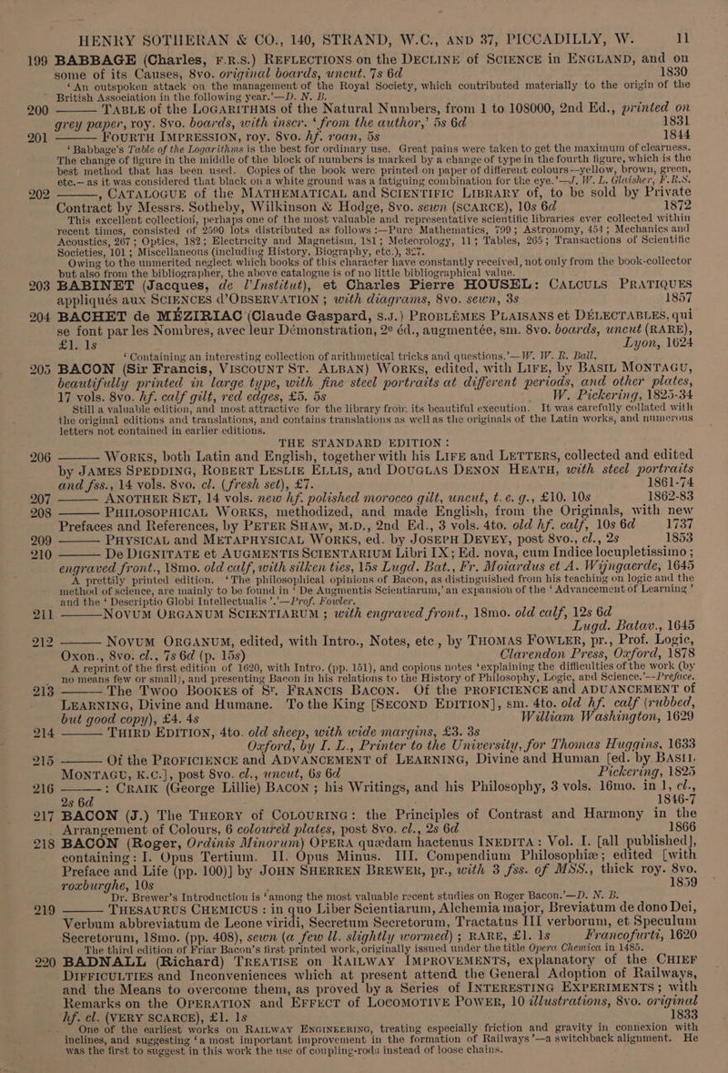 199 200 201 203 204 205 219 220 HENRY SOTHERAN &amp; CO., 140, STRAND, W.C., AND 37, PICCADILLY, W. 1 BABBAGE (Charles, F.R.S.) REFLECTIONS on the DECLINE of SCIENCE in ENGLAND, and on some of its Causes, 8vo. original boards, uncut. 7s 6d 1830 ‘An outspoken attack on the management of the Royal Society, which contributed materially to the origin of the British Association in the following year.’—D. N. B TABLE of the LOGARITHMS of the Natural Numbers, from 1 to 108000, 2nd Ed., printed on rey paper, roy. 8vo. boards, with inser. ‘from the author,’ 5s 6d 1831 grey paper, roy ; ; — FourRTH IMPRESSION, roy. 8vo. Af. roan, 5s 1844 ‘ Babbage’s Table of the Logarithms is the best for ordinary use. Great pains were taken to get the maximum of clearness. The change of figure in the middle of the block of numbers is marked by a change of type in the fourth figure, which is the best method that has been used. Copies of the book were printed on paper of differeut colours—yellow, brown, grecn, etc.— as it was considered that black on a white ground was a fatiguing combination for the eye.’—J. W. L. Glaisher, F. RS. ———, CATALOGUE of the MATHEMATICAL and SCIENTIFIC LipRARy of, to be sold by Private Contract by Messrs. Sotheby, Wilkinson &amp; Hodge, 8vo. sewn (SCARCE), 10s 6d 1872 This excellent collection, perhaps one of the most valuable and representative scientific libraries ever collected within recent ties, consisted of 2590 lots distributed as follows :—Pure Mathematics, 799; Astronomy, 454; Mechanics and Acoustics, 267 ; Optics, 182; Electricity and Magnetism, 181; Meteorology, 11; Tables, 265; Transactions of Scientific Societies, 101 ; Miscellaneous (including History, Biography, etc.), 327. Owing to the unmerited neglect which books of this character have constantly received, not only from the book-collector but also from the bibliographer, the above catalogue is of no little bibliographical value. BABINET (Jacques, de l'Institut), et Charles Pierre HOUSEL: CALCULS PRATIQUES appliqués aux SCIENCES d’OBSERVATION ; with diagrams, 8vo. sewn, 3s 1857 BACHET de MEZIRIAC (Claude Gaspard, s.J.) PROBLEMES PLAISANS et DELECTABLES, qui se font par les Nombres, avec leur Démonstration, 2° éd., aungmentée, sm. 8vo. boards, uncut (RARE), mole LS Lyon, 1624 © Containing an interesting collection of arithmetical tricks and questions.’—IW. W. R. Ball. BACON (Sir Francis, ViscounT St. ALBAN) Works, edited, with Lirz, by BAstn MONTAGU, beautifully printed in large type, with fine steel portraits at different periods, and other plates, 17 vols. 8vo. Af. calf gilt, red edges, £5. 5s W. Pickering, 1825-34 Still a valuable edition, and most attractive for the library froin its beautiful execution. It was carefully collated with the original editions and translations, and contains translations as wellas the originals of the Latin works, and numerous letters not contained in earlier editions. THE STANDARD EDITION: wae) —— Works, both Latin and English, together with his Lire and LETTERS, collected and edited by JAMES SPEDDING, RoBerT LESLIE ELLIS, and DOUGLAS DENON HEATH, with steel portraits and fss., 14 vols. 8vo. cl. (fresh set), £7. 1861-74 ANOTHER SET, 14 vols. new hf. polished morocco gilt, uncut, t.e. g., £10. 10s 1862-83 —_— PHILOSOPHICAL WorRKS, methodized, and made English, from the Originals, with new Prefaces and References, by PETER SHAw, M.D., 2nd Ed., 3 vols. 4to. old hf. calf, 10s 6d 1737 —— PHYSICAL and METAPHYSICAL WoRKS, ed. by JOSEPH DEVEY, post 8vo., cl., 2s 1853 ——— De DIGNITATE et AUGMENTIS SCIENTARIUM Libri IX; Ed. nova, cum Indice locupletissimo ; engraved front., 18mo. old calf, with silken ties, 15s Lugd. Bat., Fr, Moiardus et A. Wyngaerde, 1645 A prettily printed edition. ‘The philosophical opinions of Bacon, as distinguished from his teaching on logic and the method of science, are mainly to be found in ‘ De Augmentis Scientiarum,’ an expansion of the ‘ Advancement of Learning ’ and the ‘ Descriptio Globi Intellectualis ’..—Prof. Fowler. ——NOVUM ORGANUM SCIENTIARUM ; with engraved front., 18mo. old calf, 12s 6d Lugd. Batav., 1645 ——— NovuM ORGANUM, edited, with Intro., Notes, etc... by THOMAS FoWLER, pr., Prof. Logic, Oxon., 8vo. cl., 7s 6d (p. 15s) Clarendon Press, Oxford, 1878 A reprint of the first edition of 1620, with Intro. (pp. 151), and copious notes ‘explaining the difficulties of the work (by no means few or small), and presenting Bacon in his relations to the History of Philosophy, Logic, and Science.’--Preface. The Twoo Booxxs of St. FRANCIS BAcoN. Of the PROFICIENCE and ADUANCEMENT of LEARNING, Divine and Humane. To the King [SEcoND EDITION], sm. 4to. old hf. calf (rubbed, but good copy), £4. 4s William Washington, 1629 ——— THIRD EDITION, 4to. old sheep, with wide margins, £3. 3s Oxford, by I. L., Printer to the University, for Thomas Huggins, 1633 -—_—— Of the PRoFICIENCE and ADVANCEMENT of LEARNING, Divine and Human [ed. by BASII, MONTAGU, K.C.], post 8vo. cl., uncut, 6s 6d Pickering, 1825 sae Craik (George Lillie) BACON ; his Writings, and his Philosophy, 3 vols. 16mo. in 1, c/., 2s 6 . 1846-7 BACON (J.) The THEORY of CoLouRING: the Principles of Contrast and Harmony in the Arrangement of Colours, 6 coloured plates, post 8vo. el., 2s 6d 1866 BACON (Roger, Ordinis Minorum) OPERA quedam hactenus INEDITA : Vol. I. [all published], containing: I. Opus Tertium. IJ. Opus Minus. III. Compendium Philosophiz; edited [with Preface and Life (pp. 100)] by JoHN SHERREN BREWER, pr., with 3 fss. of MSS., thick roy. 8vo. roxburghe, 10s : 1859 Dr. Brewer’s Introduction is ‘among the most valuable recent studies on Roger Bacon.’—D. N. B. THESAURUS CHEMICUS : in quo Liber Scientiarum, Alchemia major, Breviatum de dono Dei, Verbum abbreviatum de Leone viridi, Secretum Secretorum, Tractatus III verborum, et Speculum Secretorum, 18mo. (pp. 408), sewn (a few Ul. slightly wormed) ; RARE, £1. 1s Francofurti, 1620 The third edition of Friar Bacon’s first printed work, originally issued under the title Opera Chemica in 1485. BADNALL (Richard) TREATISE on RAILWAY IMPROVEMENTS, explanatory of the CHIEF DIFFICULTIES and Inconveniences which at present attend the General Adoption of Railways, and the Means to overcome them, as proved by a Series of INTERESTING EXPERIMENTS ; with Remarks on the OPERATION and ErrEcT of LocoMOTIVE PoWER, 10 dlustrations, 8vo. original hf. cl. (VERY SCARCE), £1. 1s 1833 One of the earliest works on RAILWAY ENGINEERING, treating especially friction and gravity in connexion with inclines, and suggesting ‘a most important improvement in the formation of Railways’—a switchback alignment. He was the first to suggest in this work the use of coupling-rods instead of loose chains.