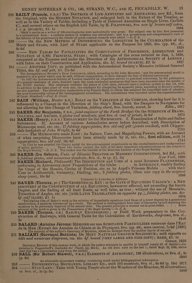 238 241 247 248 253 254 HENRY SOTHERAN &amp; CO., 140, STRAND, W.C., AND 37, PICCADILLY, W. 13 BAILY (Francis, F.r.s.) The DOCTRINE of LIFE-ANNUITIES and ASSURANCES, new Ed., from the Original, with the MoDERN NOTATION, and enlarged both in the Extent of the Treatise, as well as in the Variety of Tables, including a Table of Deferred Annuities on Single Lives, Carlisle 4%, and several others on the English Life Table, by H. FILIpowsKI, 8vo. new hf. brown calf extra, t. €. g. (SCARCE), £1. 1s 1864 ‘ Baily’s merits as a writer of life-contingencies were undoubtedly very great. The subject was by him first presented in asymmetrical form; a uniform system of notation was introduced; and toa perspicuous and comprehensive view of the labours of his predecessors the results of much original research were added .’—D. N.B. On the New METHOD of DETERMINING the LONGITUDE by the CULMINATION of the Ao and STARS, with List of STARS applicable to the Purpose for 1825, 4to. (pp. 48), ¢l., 6s 6 1824. New TABLES for FACILITATING the COMPUTATION of PRECESSION, ABERRATION and NuTATION of 2,881 PRINCIPAL STARS; with Catalogue of the same reduced to Jan. 1, 1830, computed at the Expense and under the Direction of the ASTRONOMICAL SOCIETY of LONDON ; with Intro. on their Construction and Application, 4to. Af. bound (SCARCE), £2. 2s ky. E827 ANOTHER Copy, as published with the Astronomical Society’s Memoirs (without General Title), 4to. Af. calf gilt, £1. 17s 6d : The ASTRONOMICAL SociEtTy’s STAR CaTALoGuE, which, according to Sir John Herschel, ‘ put the astronomical world in possession of a power which may be said, without exaggeration, to have changed the face of sidereal astronomy.’ ‘In 1827 the Astronomical Society of Loudon rendered an important service to practical astronomy, by the publication of a general catalogue of stars, founded upon the most celebrated catalogues that have been executed since the middle of the XVIII. century. This catalogue contains the places of 2,881 stars, reduced upon a uniform system to Jan. 1st, 1830. In addition to the mean place of each star, the constants for computing its apparent place, according to Bessel’s method, are also inserted. The introductory explanation is by Francis Baily, to whom was assigned the important task of selecting the most trustworthy values of the uranographical corrections. The calculations were executed under the superintendence of Lieut. Stratford,’—Prof. R. Grant. BAIN (William, Master R.N.) Essay on the VARIATION of the CoMPASS, shewing how far it is influenced by a Change in the Direction of the Ship’s Head, with the Dangers to Navigators for not allowing for this Change of Variation, folding chart, 8vo. boards, uncut, 5s Edin., 1817 BAKER (Sir Benjamin, F.R.S., joint-engineer of the Forth Bridge) On the STRENGTH of BEAMS, CoLuMNs, and ARCHES, 2 plates and woodcuts, post 8vo. cl. (owt of print), 3s 6d 1870 BAKER (Henry, F.R.S.) EMPLOYMENT forthe Microscopy. I. Examination of Salts and Saline Substances. II. Account of various Animalcules never before described, with Description of Microscope used, ete. ete., 17 folding copperplates, 8vo. old calf gilt (joints cracked), with Chippen- dale bookplate of John Wright, 8s 6d 1753 The Microscork made Easy: its Nature, Uses, and Magnifying Powers, with an Account of what surprizing Discoveries have been already made by it, etc. etc., first edition, with 14 copperplates, 8vo. old calf, 10s 6d 1742 © “In 1744 he was awarded the Copley medal for his microscopical experiments on the crystallisatious and configurations of saline particles. These two books contain the bulk of his more important communications on the subject to the Royal Society.’—D. N. B. The author was the founder of the Bakerian Lecture of the Royal Society. BAKER (Ira Osborn, Univ. of Illinois) TREATISE on MASONRY CONSTRUCTION, 3rd Ed., with 6 folding plates, and numerous woodcuts, 8vo. cl., 8s (p. £1. 58) New York, 1890 BAKER (Richard, Philomath) The DescripTION and UsEs of a most Accurate PLANISPHERE, performing in Astronomy, most Propositions of the Globe . . . . in ASTROLOGY, readily finding the Cusps of the Houses, Circles of Position, ete. as by Argol’s Primum Mobile . . . with their Uses in Arithmetick, Geometry, Dialling, etc., 3 folding plates, 12mo. nice copy in the original sheep (rare), 10s 6d ‘ 1686 Unknown to Lowndes or Allibone. BAKER (Thomas, pr.) The GEOMETRICAL KEY: or the GATE of EQUATIONS UNLOCK’D: a NEW DISCOVERY of the CONSTRUCTION of ALL EQUATIONS, howsoever affected, not exceeding the fourth Degree, and the finding of all their Roots, as well false, as true ; without the use of Mesolabe, Trisection of Angles, etc. etc. [with LATIN TRANSLATION on opposite pp. j, folding plates, sm. 4to hf. calf (RARE), £1. 1s 1684 ‘The leading idea of Baker’s work is the solution of biquadratic equations (and those of a lower degree) by a gometrical construction, a parabola intersecued bya circle. The method is distinguished from that of Descartes by not requiring the equation to be previously deprived of its second term. ‘The general principle is worked outin greatdetail. . . . Some account of the work is given in the Transactions of the Royal Society.’—D. N. B. BAKER (Thomas, ¢.E.) RAILWAY ENGINEERING ; or Field Work preparatory to the Con- peace of Railways, with General Table for the Calculation of Earthworks, diagrams, 8vo. ie s 18:8 BALARD (Antoine Jérome) MémorreE sur une SUBSTANCE PARTICULIGRE contenue dans l’EAU The account of the author's discovery of Bromine, which he isolated from the mother liquor of sea-salt. BALIANIT (Giovanni Battista) De Motu NATURALI GRAVIUM SOLIDORUM 3; with vignette on title and numerous diagrams, sm. 4to. hf. bound (VERY LARGH AND FINE COPY) ; ae pont ls enue, 1638 ORIGINAL Eprrion of this curious work, in which the author attempts to ascribe to himself nearly all of Galileo's dis- coveries [v. Poggendorff’s Geschichte der Physik, pp. 292-3], An old auto. note on the last 1|., dated Sept. 22, 1689, states that this was a presentation copy from the author. ans (Sir Robert Stawell, F.R.s.) ELEMENTS of ASTRONOMY, 136 dlustrations, er. 8vo. cl., 3s p- 6s 1880 An admirable elementary treatise, containing much useful bibliographical information. EXPERIMENTAL MECHANICS, LIBRARY ED., with 103 woodcuts, 8vo. cl., 6s 6d (p. 16s) 1871 Star-LAND: Tales with Young People about the Wonders of the Heavens, 92 ¢/ustrations, er. 8vo. cl., 8s (p. 6s) 1889