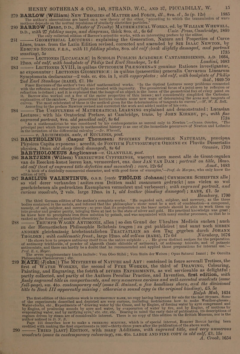 279 284 285 286 \ 288 290 HENRY SOTHERAN &amp; CO., 140, STRAND, W.C., AND 37, PICCADILLY, W. 15 BARLOW (William) New THEORIES of MATTER and FORCE, il., 8vo. cl , 5s (p. 12s) 1885 The author’s observations are based ona new theory of the ether, ‘according to which the transmission of wave motions depeuds on the mutual repulsions of similarly electrified particles.’ BARROW (Isaac, D.D., Master of Trinity) MATHEMATICAL WORKS, ed. by WILLIAM WHEWELL, D.D., with 27 folding maps, and diagrams, thick 8vo. cl., 6s 6d Univ. Press, Cambridge, 1860 ‘The only collected edition of Barrow’s scientific works, with an interesting preface by the editor. _____ GEOMETRICAL LECTURES: explaining the Generation, Nature and Properties of Curve Lines, trans. from the Latin Edition revised, corrected and amended by SIR IsAAC NEWTON, by EDMUND STONE, F.R.S., with 11 folding plates, 8vo. old calf (back slightly damaged, and portrait wanting), 5s 1735 — LECTIONES [LUCASIAN&amp;] in SCHOLIS PUBLICIS ACADEMIA CANTABRIGIENSIS, A.D. 1664, 12mo. old calf, with bookplate of Philip 2nd Earl Stanhope, 7s 6d Londini, 1683 LECTIONES XVILI, in quibus OPTICORUM PHENOMENON genuine Rationes investigantur, ac exponuntur: LECTIONES GEOMETRIC# : in quibus (praesertim) generalia Curvarum Linearum Symptomata declarantur—2 vols. er. 4to. in 1, with copperplates ; old calf, with bookplate of Philip Qnd Karl Stanhope (RARE), £1. 10s , ibid., 1669-70 First Eprrrons of the author’s two chief mathematical works. ‘In the Optical Lectures many problems connected with the reflexion and refraction of light are treated with ingenuity. The geometrical focus of a point seen by reflexion or refraction is defined ; and it is explained that the image of an object is the locus of the geometrical foci of every point on it. Barrow also worked out a few of the easier properties of thin lenses; and considerably simplified the Cartesian explanation of therainbow. The geometrical lectures contain some new ways of determining the areas and tangents of curves. The most celebrated of these is the method given for the determination of tangents to curves’,—IWV, W. R. Ball. According to the preface Newron revised and corrected the work and added matter of his own. : ——_— The UsEeFuLNEsS of MATHEMATICAL LEARNING explained and demonstrated: Lucasian Lectures; with his Oratorical Preface, at Cambridge, trans. by JOHN KIRKBY, pr., with fine engraved portrait, 8vo. old panelled calf, 8s 6d 1734 ‘As a mathematician he was considered by his contemporaries as second only to Newton ’.—Canon Overton, ‘The principal part which Barrow plays in mathematical history is as one of the immediate precursors of Newton and Leibnitz in the invention of the differential calculus’.—Dr. Whevwell. ——— v. ARCHIMEDES, ante, et EUCLIDES, post. BARTHOLINUS (Caspar Thomesen) SPECIMEN PAILOSOPHIA NATURALIS, preecipua Physices Capita exponens; accedit, de FONTIUM FLUVIORUMQUE ORIGINE ex Plaviis Dissertatio physica, 18mo. old sheep (back damaged), 8s Sd Oxonie, 1703 BARTHOLOMEUS Anglicanus—v. GLANVILLE, post. BARTJENS (Willem) VERNIEUWDE CYFFERINGE, waeruyt men meest alle de Gront-regulen van de Reecken-konst leeren kan, vermeerdert, enz. door JAN VAN DAM ; portrait on title, 16mo. old calf (text of engraved title defective and mounted) ; rare, 12s 6d Amst., 1683 : ee sis of a decidedly commercial character, and with good force of examples,’—Prof. de Morgan, who only knew the edition of 1673. BASILIUS VALENTINUS, 0.8.3. [recte THOLDE (Johann)] CHYMISCHE SCHRIFTEN alle | so viel derer verhanden | anitzo zum Dritten mahl zusammen gedruckt | aus vielen so wol geschriebenen als gedruckten Exemplaren vermehret und verbessert; with engraved portrait, and curious woodcuts, 2 vols. large 12mo. in 1, old leather (binding damaged) ; RARE, £1. 5s Hamburg, 1700 The third German edition of the author’s complete works. ‘He regarded salt, sulphur, and mercury, as the three bodies contained in the metals, and inferred that the philosopher’s stone must be a sort of combination—a compound, namely, of salt, sulphur, and mercury ; so pure that its projection on the baser metals should be able to work them up into greater and greater purity, bringing them at last to the state of silver and gold. His practical knowledge was great ; he knew how to precipitate iron from solution by potash, and was acquainted with many similar processes, so that he is ranked as the founder of analytical chemistry.’ aye ____ TRIUMPH-WAGEN ANTIMONH, allen | so den Grund der Uhralten Medicin suchen | auch za der Hermetischen Philosophie Beliebnis tragen | zu gut publiciret | und samt noch SIEBEN ANDERN gleichmiissig héchstnutzlichen TRACTATLEIN an den Tag gegeben durch JOHANN THOLDEN ; with emblematic front., large 12mo. old vellum (RARE), 17s 6d Nurnberg, 1676 ‘ He shows how to prepare antimony itself from the native sulphide . . . He gives distinct recipes for the preparation of antimony trichloride, of powder of algaroth (basic chloride of antimony), of antimony trioxide, and of potassic antimoniate, and there can hardly be a doubt that he recommended and applied those preparations for internal use.’— Prof. E. v. Meyer. ; The seven supplementary tracts include: Vom Oleo Stibii ; Yom Stein der Weisen ; Opus Saturni Isaaci; De Occulta Philosophia Chemicorum ; etc. é B[ATE] (J(ohn]) The MysTERYES of NATURE and ART: conteined in foure severall Tretises, the first of WATER WORKES, the second of FyER WorkKEsS, the third of Drawina, Colouring, Painting, and Engraving, the fourth of DIVERS EXPERIMENTS, as wel serviceable as delightful : partly collected, and partly of the Authors Peculiar Practice, and Invention, first edition, with finely engraved title in compartments, and very numerous curious and well-executed woodcuts (some * full-page), sm. 4to. contemporary calf (some Ul. stained, a few headlines shorn, and the divisional title to Book III apparently missing ; otherwise a sound copy in the original binding), £5. 5s Ralph Mab, 1634 The first edition of this curious work is EXCESSIVELY RARE, no copy having happened for sale for the last 20 years. Some of the experiments described and depicted are very curious, including instructions how to make Weather-glasses ; Water-clocks, ete , Experiments of ‘ drawing water by the Crane, and by Engins, of forcing water by ayre compressed and by Engins, of producing sounds by ayre and water, by evaporarion of water by fire, and by Engins, of motions by evaporating water, and by rarifying ayre,’ ete. ete. ete. Bearing in mind the early date of publication, its descriptions of engines driven by steam are of considerable interest. There is no copy of this edition in the British Museum, nor is the author noticed in D. N. B. : Page 155 describes how to make a FREEZING MIXTURE, Which is of special interest, RopertT BoyLe having been credited with making the first experiments in 1667—thirty-three years after the publication of the above work, — THIRD [LAST] EDITION, with many Additions, with engraved title, and very numerous woodcuts (some in contemporary colouring), sm. 4to. LARGE AND FINE COPY in old calf, £1. 15s A. Crook, 1654