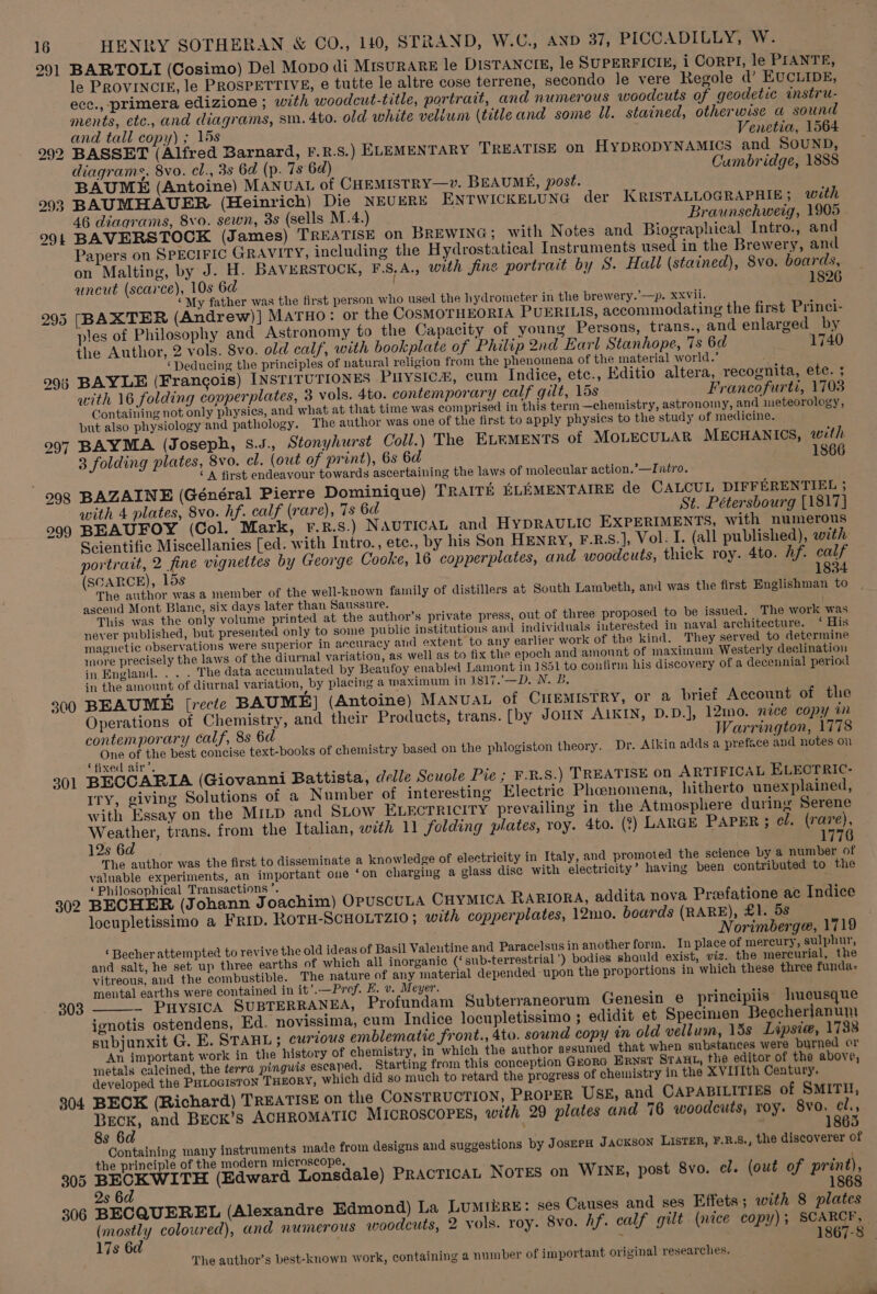 291 295 296 300 301 302 303 804 305 306 HENRY SOTHERAN &amp; CO., 140, STRAND, W.C., AND 37, PICCADILLY, W. BARTOLI (Cosimo) Del Mopo di MISURARE le DISTANCIE, le SUPERFICIE, i CoRPI, le PIANTE, le PROVINCIE, le PROSPETTIVE, e€ tutte le altre cose terrene, secondo le vere Regole d’ EUCLIDE, ecc., primera edizione ; with woodcut-title, portrait, and numerous woodcuts of geodetic instru- ments, etc., and diagrams, sm. 4to. old white vellum (title and some Ul. stained, otherwise a sound and tall copy) ; 15s Venetia, 1564 BASSET (Alfred Barnard, F.R.S.) ELEMENTARY TREATISE on HyDRODYNAMICS and SOUND, diagrams, 8vo. cl., 3s 6d (p. 7s 6d) Cumbridge, 1888 BAUME (Antoine) MANUAL of CHEMISTRY—v. BEAUME, post. BAUMHAUER, (Heinrich) Die NEUERE ENTWICKELUNG der KRISTALLOGRAPHIE; with 46 diagrams, 8vo. sewn, 3s (sells M.4.) Braunschweig, 1905 BAVERSTOCK (James) TREATISE on BREWING ; with Notes and Biographical Intro., and Papers on SPECIFIC GRAVITY, including the Hydrostatical Instruments used in the Brewery, and on Malting, by J. H. BAVERSTOCK, F.S,A., with fine portrait by S. Hall (stained), 8vo. boards, uncut (scarce), 10s 6d | 1826 ‘My father was the first person who used the hydrometer in the brewery.’—p. xxvii. [BAXTER (Andrew)] MATHO: or the COSMOTHEORIA PUERILIS, accommodating the first Princi- ples of Philosophy and Astronomy to the Capacity of young Persons, trans., and enlarged by the Author, 2 vols. 8vo. old calf, with bookplate of Philip 2nd Earl Stanhope, 7s 6d 1740 ‘Deducing the principles of natural religion from the phenomena of the material world.’ BAYLE (Francois) INSTITUTIONES Puysic&amp;, cum Indice, etc., Editio altera, recognita, ete. ; with 16 folding copperplates, 3 vols. 4to. contemporary calf gilt, 15s Francofurti, 1703 Containing not only physics, and what at that time was comprised in this term —chemistry, astronomy, and ineteorolegy, but also physiology and pathology. The author was one of the first to apply physics to the study of medicine. BAYMA (Joseph, s.J., Stonyhurst Coll.) The ELEMENTS of MOLECULAR MECHANICS, with 3 folding plates, 8vo. cl. (out of print), 6s 6d 1866 ‘A first endeavour towards ascertaining the laws of molecular action.’—Intro. BAZAINE (Général Pierre Dominique) TRAITE ELEMENTAIRE de CALCUL DIFFERENTIEL ; with 4 plates, 8vo. hf. calf (rare), 7s 6d St. Pétersbourg [1817] BEAUFOY (Col. Mark, F.R.S8.) NAUTICAL and HYDRAULIC EXPERIMENTS, with numerous Scientific Miscellanies [ed. with Intro., ete., by his Son HENRY, F-.R.S.], Vol. I. (all published), with portrait, 2 fine vignettes by George Cooke, 16 copperplates, and woodcuts, thick roy. 4to. hf. calf (SCARCE), 15s 1834 The author was a member of the well-known family of distillers at South Lambeth, and was the first Englishman to ascend Mont Blanc, six days later than Saussure. This was the only volume printed at the author’s private press, out of three proposed to be issued. The work was never published, but presented only to some public institutions and individuals interested in naval architecture. ‘His magnetic observations were superior in accuracy and extent to any earlier work of the kind. They served to determine more precisely the laws of the diurnal variation, as well as to fix the epoch and amount of maximum Westerly declination in England. . . . The data accumulated by Beaufoy enabled Lamont in 1851 to confirm his discovery of a decennial period in the amount of diurnal variation, by placing a maximum in 1817.—D. N. B. BEAUME [recte BAUME] (Antoine) MANUAL of CHEMISTRY, or a brief Account of the Operations of Chemistry, and their Products, trans. [by JouN A1KIN, D.D.], 12mo. nice copy tn contemporary calf, 8s 6d Warrington, 1778 One of the best concise text-books of chemistry based on the phlogiston theory. Dr. Aikin adds a preface and notes on ‘fixed air’. BECCARIA (Giovanni Battista, delle Scuole Pie ; ¥.R.S.) TREATISE on ARTIFICAL ELECTRIC- ITy, giving Solutions of a Number of interesting Electric Phanomena, hitherto unexplained, with Essay on the MiLp and SLOW ELECTRICITY prevailing in the Atmosphere during Serene Weather, trans. from the Italian, with 11 folding plates, roy. 4to. (?) LARGE PAPER ; el. (rare), 12s 6d 1776 The author was the first to disseminate a knowledge of electricity in Italy, and promoied the science by a number of valuable experiments, an important one ‘on charging a glass disc with electricity’ having been contributed to the ‘Philosophical Transactions’. , i : ; BECHER (Johann Joachim) OPUSCULA Cuymica RARIORA, addita nova Preefatione ac Indice locupletissimo a FRID. ROTH-SCHOLTZIO ; with copperplates, 12mo. boards (RARE), £1. 5s Norimberge, 1719 ‘ Becher attempted to revive the old ideas of Basil Valeutine and Paracelsus in another form. In place of mereury, sulphur, and salt, he set up three earths of which all inorganic (‘sub-terrestrial’) bodies should exist, viz. the mercurial, the vitreous, and the combustible. The nature of any material depended upon the proportions in which these three funda: mental earths were contained in it’.—Prof. E. v. Meyer. : hae — PrysicA SUBTERRANEA, Profundam Subterraneorum Genesin e principiis hueusque ignotis ostendens, Ed. novissima, cum Indice locupletissimo ; edidit et Specimen Beccherianum subjunxit G. E. STAHL ; curious emblematic front., 4to. sound copy in old vellum, 15s Lipsie, 1738 An important work in the history of chemistry, in which the author assumed that when substances were burned or metals calcined, the terra pinguis escaped. Starting from this conception Gora ERNST SraHt, the editor of the above, developed the PHLOGISTON THEORY, which did so much to retard the progress of chemistry in the XVIJIth Century. BECK (Richard) TREATISE on the CONSTRUCTION, PRorpER USE, and CAPABILITIES of SMITH, BecK, and BECK’s ACHROMATIC MICROSCOPES, with 29 plates and 76 woodcuts, roy. aye ae 8s 6a , , ) Containing many instruments made from designs and suggestions by JosEPH Jackson LIsTER, ¥F.B.8., the discoverer of the principle of the modern microscope, BECKWITH (Edward Lonsdale) Practicat Notes on WINE, post 8vo. cl. (out of print), 1 2s 6d BECQUEREL (Alexandre Edmond) La Lumrire: ses Causes and ses Effets ; with 8 plates (mostly coloured), and numerous woodcuts, 2 vols. roy. 8vo. hf. calf gilt. (nice copy) ; state 17s 6d ; z 37-8 The author’s best-known work, containing a number of important original researches.