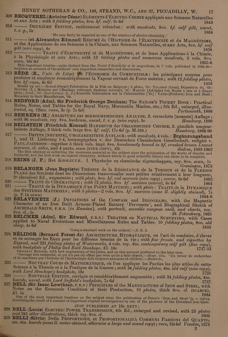 ~ 309 310 311 312 314 315 316 317 323 324 328 329 BECQUEREL (Antoine César) ELEMENTS d’ELECTRO-CHIMIE appliqués aux Sciences Naturelles DEUXIEME EDITION, entitrement refondue; with woodcuts, 8vo. hf. calf gilt, uncut, ‘He may fairly be regarded as one of the creators of electro-chemistry.’ (et Alexandre Edmond) Résumé de l’HisTorre de l’ELEcTRICITE et du MAGNETISME, et des Applications de ces Sciences 4 la Chimie, aux Sciences Naturelles, et aux Arts, 8vo. hf. calf gilt (nice copy), 4s ; 1858 - TRAITE d’ELECTRICITE et de MAGNETISME, et de leurs Applications a la Chimie, i la Physiologie et aux Arts; with 15 folding plates and numerous woodcuts, 3 vols. 8vo. sewn, 10s 6d 1855-6 Lad This important treatise—quite distinct from the Traité a électricité et de magnétisme, in 7 vols. published in 1834-40— includes an account of the authors’ own important researches and discoveries. produire et employer économiquement la Vapeur servant de Force motrice ; with 12 folding plates, Svo. hf. roan, 8s 6d 185 Bound up are :— Rona (Oscar) Fabrication de la Téle en Belgique ; 3 plates, 65: Tatasor (Léon), Déposition de, 60: DoyérRe (L.) Mémoire sur 1 Ensilage ratiounel, Systéme nouveau, '56: Martin (Adolphe) Les Roues 4 rais et A disque plein ; front., 63: Gay-Lussac (L. J.) Nouvelle Instruction sur la Chlorométrie [’35]: Yares (Frederic) Iron and Steel: Economy in their Manufacture, ’60. BEDFORD (Adm. Sir Frederick George Denham) The SAILor’s Pocket Book: Practical Rules, Notes, and Tables for the Royal Navy, Mercantile Marine, etc.; 5th Ed., enlarged, 2dus- trated, sq. 12mo. roan, 3s (p. 7s 6d) _ Portsmouth, 1888 BEHRENS (H.) ANLEITUNG zur MIKROCHEMISCHEN ANALYSE, 2. vermehrte [neueste] Auflage ; with 96 woodcuts, roy. 8vo. buckram, uncut, t. e. g. (nice copy), 5s ; Hamburg, 1899 BEILSTEIN (Friedrich Konrad) HANDBUCH der ORGANISCHEN CHEMIE, 2. giinzlich umgear- beitete Auflage, 3 thick vols. large 8vo. Af. calf, 17s 6d (p. M.104.) Hamburg, 1886-90 DRITTE [NEUESTE], UMGEARBEITETE AUFLAGE; with woodcuts, 4 vols. : Ergadnzungsband TI, und II. Lieferung 1-4, herausgegeben v. der Deutschen Chemischen Gesellschaft, redigirt v. Pau JACOBSON —together 5 thick vols. impl. 8vo. handsomely bound in hf. crushed brown Levant morocco, cl. sides, and 4 parts, sewn (FINE COPY), £9. tbidem, 1893-1902 The first attempt at collecting the enormous material on the subject since the publication of the works of Gmelin and Gerhardt, and the best work on organic chemistry, without which no good scientific library can claim to be complete. BEINS (J. F.) Het Koonzuur. I. Physische en chemische elzenschappen, roy. 8vo. sewn, 1s - Groningen, 1875 BELANGER (Jean Baptiste) THEORIE de la RiisISTANCE de la Torsion et de la FLEXION PLANE des SoLIDEs dont les Dimensions transversales sont petites relativement » leur longueur, 2° (derniére) Ed., augmentée ; with plate, 8vo. hf. red morocco (nice copy) ; scarce, 6s 6d 1862 — TRAITE de CINEMATIQUE; with 12 plates, 8vo. hf. morocco (scarce), 6s 6d 1864 TRAITE de la DYNAMIQUE d’un POINT MATERIEL; with plate: 'TRAITE de la DYNAMIQUE des SySTEMES MATERIELS ; with 5 plates—2 vols. 8vo. hf. morocco (some Ul. slightly stained), 7s (p. F.14 sewn) 1864-6 BELAVENETZ (J.) Deviations of the Compass and DiIGoGRAMS, with the Magnetic Character of an Iron Built Armour-Plated Battery ‘Pervenetz’, and Biographical Sketch of ARCHIBALD SMITH, F.R.S. [in Russian], with portrait, movable compass card, and charts, roy. 8vo. cl., 5s ) St. Petersburg, 1865 BELCHER (Adml. Sir Edward, F.R.s.) TREATISE on NAUTICAL SURVEYING, with Cases eed to Naval Evolutions and Miscellaneous Rules and Tables, 10 folding plates, 8vo. old sheep, 4s 6d 1835 b ‘Long astandard work on the subject.’—D. N. B. BELIDOR (Bernard Forest de) ARCHITECTURE HYDRAULIQUE, ou J’art de conduire, d’élever et de ménager les Eaux pour les différens bésoins de la vie; with jine fronts. and vignettes by Ttigaud, and 221 folding plates of Waterworks, 4 vols. roy. 4to. contemporary calf gilt (fine copy), with bookplate of Philip 2nd Earl Stanhope, £1. 10s . 1737-53 ORIGINAL Epirion, with best impressions of the plates, and on this account preferred to the later ones. * Ouvrage trés recherché, et qui n’a pas été effacé par ceux qu’on a faits depuis.’—Biogr. Gén. ‘Un trésor de recherches et de machines que histoire de ’hydraulique doit toujours annoncer et célébrer.’—Montucla, NOUVEAU CouRs de MATHEMATIQUE, ot l’on applique les Parties les plus utiles de cette Science a la Théorie et 4 la Pratique de la Guerre ; with 34 jolding plates, 4to. old calf (nice copy), with Lord Stanhope’s bookplate, 10s 1725 NOUVELLE EDITION, corrigée et considérablement augmentée ; with 34 Jolding plates, 4to. boards, uncut, with Lord Suffield’s bookplate, 7s 6d W57 BELL (Sir Isaac Lowthian, F.R.s.) PRINCIPLES of the MANUFACTURE of IRON and STEEL, with y otes on the Economic Condition of their Production, 10 plates, thick 8vo. cl. (SCARCE), Lavlg 1884 One of the most important treatises on the subject since the publication of Percy’s ‘Iron and Steel’ (q. v. infra), describing the result of a number of important original investigations by one of the pioneers of the Cleveland iron trade. JUST PUBLISHED AT 16s NETT: BELL (Louis) ELectric PowER TRANSMISSION, 4th Ed., enlarged and revised, with 23 plates and 341 other illustrations, thick roy. 8vo. cl. 1906 BELLI (Silvio) Della ProporTIoNE, et PROPORTIONALITA COMMUNI PASSIONI del QUANTO, sm. 4to. boards (some ll. water-stained, otherwise a large and sound copy); rare, 12s6d Venetia, 1573