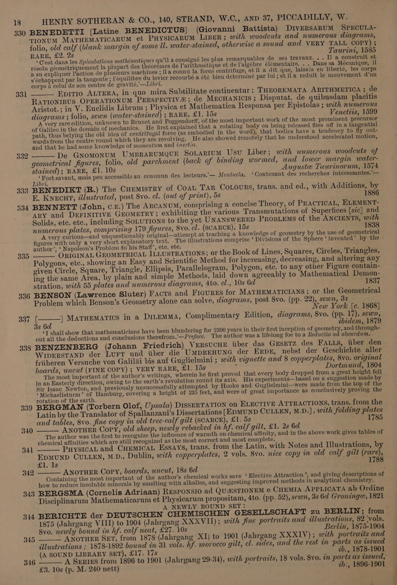330 331 332 333 304 335 336 337 338 339 344 345 346 HENRY SOTHERAN &amp; CO., 140, STRAND, W.C., AND 37, PICCADILLY, W. BENEDETTI [Latine BENEDICTUS| (Giovanni Battista) DIVERSARUM SPECULA- TIONUM MATHEMATICARUM et PHYSICARUM LIBER; with woodcuts and numerous diagrams, folio, old calf (blank margin of some Il. water-stained, otherwise a sound and VERY TALL COPY) ; RARE, £2. 2s Taurini, 1585 ‘C’est dans les Spéculations mathématiques qu’il a consigné les plus remarquables de ses travaux... Il a construit et résolu géométriquement la plupart des théoreines de V’arithmetique et del’algebre élémentaire. . . Dans sa Mécanique, il a su expliquer action de plusieurs machines ; ila connu la force centrifuge, et il a dit que, laissés en liberté, les corps s’échappent par la tangente ; l'équilibre du levier recourbé a été bien determiné par lui; et ila reduit le mouvement dun corps 4 celui de son centre de gravité,’—Libri. _ Epitio ALTERA, in quo mira Subtilitate continentur : THEOREMATA ARITHMETICA ; de RATIONIBUS OPERATIONUM PERSPECTIVE ; de MECHANICIS ; Disputat. de quibusdam placitis Aristot.; in V. Euclidis Librum ; Physica et Mathematica Responsa per Epistolas ; with numerous diagrams ; folio, sewn (water-stained) ; RARE, £1. 15s Venetits, 1599 A very rare edition, unknown to Brunet and Poggendorff, of the most important work of the most prominent precursor of Galileo in the domain of mechanics. He first explained that a rotating body on being released flies off in a tangential path, thus belying the old idea of centrifugal force (as embodied in the word), that bodies have a tendency to fly out- wards from the centre round which they are revolving. He also showed remotely that he understood accelerated motion, and that he had some knowledge of momentum and inertia. De Gnomonum UmBRARUMQUE SoLartum Usu Liber; with numerous woodcuts of geometrical figures, folio, old parchment (back of binding wormed, and lower margin water- stained); RARE, £1. 10s Auguste Tuurinorum, 1574 ‘Fort savant, mais peu accessible au commun des lecteurs.’— Montucla. ‘Contenant des recherches intéressantes.’— Libri. BENEDIKT (R.) The CHEMISTRY of COAL Tar CoLourRs, trans. and ed., with Additions, by E. KNECHT, illustrated, post Svo. cl. (out of print), 5s 1886 BENNETT (John, c.£.) The ARCANUM, comprising a concise Theory, of PRACTICAL, KELEMENT- ARY and DEFINITIVE GEOMETRY; exhibiting the various Transmutations of Supertices [sic] and Solids, etc. etc., including SOLUTIONS to the yet UNANSWERED PROBLEMS of the ANCIENTS, with numerous plates, comprising 179 figures, 8vo. cl. (SCARCE), 15s 1838 A very curious—and unquestionably original—attempt at teaching a knowledge of geometry by the use of geometrical figures with only a very short explanatory text. The illustrations comprise ‘Divisions of the Sphere ‘invented’ by the author’, ‘ Napoleon’s Problem to his Staff’, ete. ete. i ORIGINAL GEOMETRICAL ILLUSTRATIONS, or the Book of Lines, Squares, Circles, Triangles, Polygons, etc., showing an Easy and Scientific Method for increasing, decreasing, and altering any given Circle, Square, Triangle, Ellipsis, Parallelogram, Polygon, ete. to any other Figure contain- ing the same Area, by plain and simple Methods, laid down agreeably to Mathematical Demon- stration, with 55 plates and numerous diagrams, 4to. cl., 10s 6d 1837 BENSON (Lawrence Sluter) Facts and FIGURES for MATHEMATICIANS; or the Geometrical Problem which Benson’s Geometry alone can solve, diagrams, post 8vo. (pp. 22), sewn, 3s New York (ce. 1868] [_——] MATHEMATICS in a DILEMMA, Complimentary Edition, diagrams, 8vo. (pp. 17), sewn, 3s 6d ebidem, 1879 ‘T shall show that mathematicians have been plundering for 2300 years in their first inception of geometry, and through- out all the deductions and conclusions therefrom.’—Preface. The author was a lifelong foe to a Reductio ad absurdum. BENZENBERG (Johann Friedrich) VERSUCHE iiber das GESETZ des FALLS, tiber den WIDERSTAND der LurT und iiber die UMDREHUNG der Erpr, nebst der Geschichte aller fritheren Versuche von Galilii bis auf Guglielmini ; with vignette and 8 copperplates, 8vo. original boards, uncut (FINE COPY) ; VERY RARE, £Y.. 15s Dortmund, 1804 The most important of the author’s writings, wherein he first proved that every body dropped from a great height fell in an Easterly direction, owing to the earth’s revolution round its axis. His experiments—based on a suggestion made by Sir Isaac Newton, and previously unsuccessfully attempted by Hooke and Guglielmini—were made from the top of the ©Michaelisturm’ of Hamburg, covering a height of 235 feet, and were of great importance as conclusively proving the rotation of the earth. BERGMAN (Torbern Olof, Upsala) DISSERTATION on ELECTIVE ATTRACTIONS, trans. from the Latin by the Translator of Spallanzani’s Dissertations [EDMUND CULLEN, M.D.], with folding plates and tables, 8vo. fine copy in old tree-calf gilt (SCARCE), £1. 5s 17 ____ ANOTHER Copy, old sheep, newly rebacked in hf. calf gut, £1. 2s 6d The author was the first to recognize the influence of warmth on chemical affinity, and in the above work gives tables of chemical affinities which are still recognized as the most correct and most complete. _____ PHYSICAL and CHEMICAL ESSAYS, trans. from the Latin, with Notes and Illustrations, by EpMUND CULLEN, M.D., Dublin, with copperplutes, 2 vols. 8vo. nice copy in old calf gilt (rare), £1. 1s 1788 ____ ANOTHER Copy, boards, uncut, 18s 6d Containing the most important of the author’s chemical works save ‘ Elective Attraction ’, and giving descriptions of how to reduce insoluble minerals by smelting with alkalies, and suggesting improved methods in analytical chemistry. BERGSMA (Cornelis Adriaan) RESPONSIO ad QUAISTIONEM € CHEMIA APPLICATA ab Ordine Disciplinarum Mathematicarum et Physicarum propositam, 4to. (pp. 52), sewn, 3s 6d Groningea, 1821 A NEWLY BOUND SET: BERICHTE der DEUTSCHEN CHEMISCHEN GESELLSCHAFT zu BERLIN; from. 1875 (Jahrgang VIII) to 1904 (Jahrgang XXXVII); with fine portraits and illustrations, 82 ‘vols. Svo. newly bound in hf. calf neat, £27. 10s Berlin, 1875-1904 ~ ANOTHER SET, from 1878 (Jahrgang XI} to 1901 (Jahrgang XXXIV); with portraits and illustrations ; 1878-1892 bound in 31 vols. hf. morocco gilt, cl. sides, and the rest in parts as issued - (A SOUND LIBRARY SET), £17. 17s ib., 1878-1901 «A SERIES from 1896 to 1901 (Jahrgang 29-34), with portraits, 18 vols. 8vo. in parts as issued, £3. 10s (p. M. 240 nett) : ib., 1896-1901