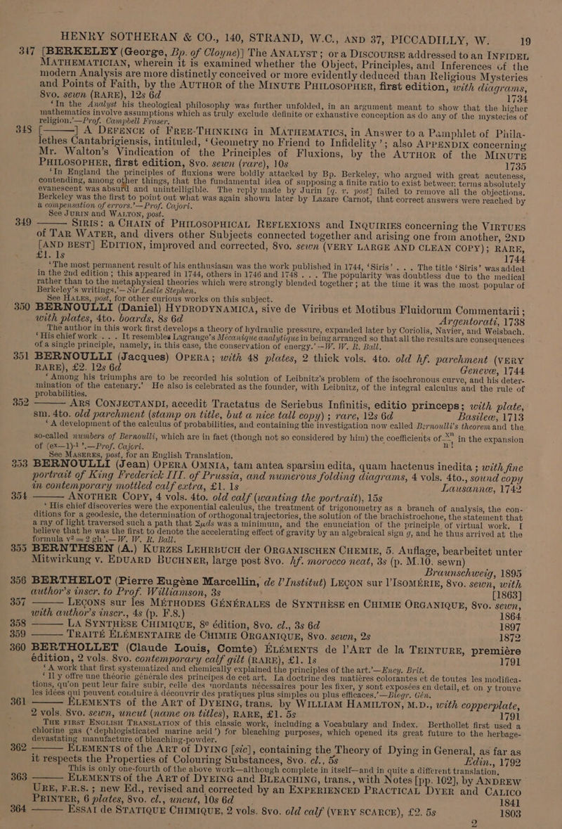 347 [BERKELEY (George, Bp. of Cloyne)] The ANALYST; ora DISCOURSE addressed to an INFIDEL MATHEMATICIAN, wherein it is examined whether the Object, Principles, and Inferences of the modern Analysis are more distinctly conceived or more evidently deduced than Religious Mysteries and Points of Faith, by the AUTHOR of the MINUTE PHILOSOPHER, first edition, with diagrams, Svo. sewn (RARE), 12s 6d 1734 ‘In the Analyst his theological philosophy was further unfolded, in an argument meant to show that the higher mathematics involve assumptions which as truly exclude definite or exhaustive conception as do any of the mysteries of religion. —Prof. Campbell Fraser. : j 343 [———] A Derence of FREE-THINKING in MATHEMATICS, in Answer to a Pamphlet of Phila- lethes Cantabrigiensis, intituled, ‘Geometry no Friend to Infidelity’; also APPENDIX concerning Mr. Walton’s Vindication of the Principles of Fluxions, by the AUTHOR of the MINUTE PHILOSOPHER, first edition, 8vo. sewn (rare), 10s 1735 ‘In England the principles of fluxions were boldly attacked by Bp. Berkeley, who argued with great acuteness, contending, among a ee things, that the fundamental idea of supposing a finite ratio to exist betweer terms absolutely evanescent was absurd and unintelligible. The reply made by Jurin {q. v. post] failed to remove all the objections. Berkeley was the first to point out what was again shown later by Lazare Carnot, that correct answers were reached by a compensation of errors.’—Prof. Cujori. See JuRIN and Wanton, post. : SIRIS: a CHAIN of PHILOSOPHICAL REFLEXIONS and INQUIRIES concerning the VIRTUES of TAR WATER, and divers other Subjects connected together and arising one from another, 2ND [AND BEST] EDITION, improved and corrected, 8vo. sewn (VERY LARGE AND CLEAN COPY); RARE, + 2 mal KS 1744. ‘The most permanent result of his enthusiasm was the work published in 1744, ‘Siris’. . . The title ‘Siris’ was added in the 2nd edition ; this appeared in 1744, others in 1746 and 1748 . . . The popularity was doubtless due to the medical rather than to the metaphysical theories which were strongly blended together ; at the time it was the most popular of Berkeley’s writings.’— Sir Leslie Stephen. See Hass, post, for other curious works on this subject. is A ; 390 BERNOULLI (Daniel) HypropyNAmiIca, sive de Viribus et Motibus Fluidorum Commentarii ; with plates, 4to. boards, 8s 6d Argentorati, 1738 The author in this work first develops a theory of hydraulic pressure, expanded later by Coriolis, Navier, and Weisbach. ‘His chief work .. . It resembles Lagrange’s Mécanique analytique in being arranged so that all the results are consequences of a single principle, namely, in this case, the conservation of energy.’ --W. W. R. Ball. 391 BERNOULLI (Jacques) OPERA; with 48 plates, 2 thick vols. 4to. old hf. parchment (VERY RARE), £2. 12s 6d Genevee, 1744 ‘Among his triumphs are to be recorded his solution of Leibnitz’s problem of the isochronous curve, and his deter- mination of the catenary.’ He also is celebrated as the founder, with Leibnitz, of the integral calculus and the rule of 349 probabilities. 45: 2 : 302 ——— ARS CONJECTANDI, accedit Tractatus de Seriebus Infinitis, editio princeps; with plate, sm. 4to. old parchment (stamp on title, but a nice tall copy) ; rare, 12s 6d Basilew, 1713 ‘A development of the calculus of probabilities, and containing the investigation now called Bernoulli’s theorem and the so-called numbers of Bernoulli, which are in fact (though not so considered by him) the coefficients coe in the expansion of (ex—1)-! ’.—Prof. Cajort. ely See MASERES, post, for an English Translation. : : ; : : 353 BERNOULLI (Jean) OPERA OMNIA, tam antea sparsim edita, quam hactenus inedita ; with fine portrait of King Frederick ITI. of Prussia, and numerous folding diagrams, 4 vols. 4to., sound copy in contemporary mottled calf extra, £1. 1s Lausanne, 1742 354 ——— ANOTHER Copy, 4 vols. 4to. old calf (wanting the portrait), 15s * His chief discoveries were the exponential calculus, the treatment of trigonometry as a branch of analysis, the con- ditions for a geodesic, the determination of orthogonal trajectories, the solution of the brachistrochone, the statement that a ray of light traversed such a path that Suds was a minimuin, and the enunciation of the principle, of virtual work, [ believe that he was the first to denote the accelerating effect of gravity by an algebraical sign g, and he thus arrived at the formula v? = 2 gh’.—W. W. R. Bail. : y 355 BERNTHSEN (A.) KuRzEs LEHRBUCH der ORGANISCHEN CHEMIE, 5. Auflage, bearbeitet unter Mitwirkung v. EDUARD BUCHNER, large post 8vo. hf. morocco neat, 3s (p. M.10. sewn) Braunschweig, 1895 356 BERTHELOT (Pierre Eugéne Marcellin, de ?Institut) LEGON sur ’ISOMERIE, 8vo. sewn, with author's inser. to Prof. Williamson, 3s [1863] 357 ——— LEGONS sur les METHODES GENERALES de SYNTHESE en CHIMIE ORGANIQUE, 8vo. sewn, with author's inser., 4s (p. F.8.) - 1864. 358 ——— LA SYNTHESE CHIMIQUE, 8¢ édition, 8vo. cl., 3s 6d 1897 359 ——— TRAITE ELEMENTAIRE de CHIMIE ORGANIQUE, 8vo. sewn, 2s 1872 360 BERTHOLLET (Claude Louis, Comte) ELiments de ART de la TEINTURE, premiére édition, 2 vols. 8vo. contemporary calf gilt (RARE), £1. 1s 1791 ‘A work that first systematized and chemically explained the principles of the art.’—Encey. Brit. ‘Il y offre une théorie générale des principes de cet art. La doctrine des matiéres colorantes et de toutes les modifica- tions, qu’on peut leur faire subir, celle des mordants nécessaires pour les fixer, y sont exposées en detail, et on y trouve les idées qui peuvent conduire 4 découvrir des pratiques plus simples ou plus efficaces,’—Biogr. Gén. = 361 ——— ELEMENTS of the ART of DYEING, trans. by WILLIAM HAMILTON, M.D., with copperplate, 17OL 2 vols. 8vo. sewn, uncut (name on titles), RARE, £1. 5s THE FIRST ENGLISH TRANSLATION of this classic work, including a Vocabulary and Index. Berthollet first used a chlorine gas (‘dephlogisticated marine acid’) for bleaching purposes, which opened its great future to the herbage- devastating manufacture of bleaching-powder. 362 ——— ELEMENTS of the ArT of DYING [sic], containing the Theory of Dying in General, as far as it respects the Properties of Colouring Substances, 8vo. cl., 5s Hdin., 1792 This is only one-fourth of the above work—although complete in itself—and in quite a different translation, 363 ——— ELEMENTS of the ART of DYEING and BLEACHING, trans. , with Notes [pp. 102], by ANDREW URE, F.R.S. ; new Ed., revised and corrected by an EXPERIENCED PRACTICAL DYER and CALICO PRINTER, 6 plates, 8vo. cl., uncut, 10s6d 1841 364 ——— EssaAlI de STATIQUE CHIMIQUE, 2 vols. 8vo. old calf (VERY SCARCE), £2. 5s 1803 bo