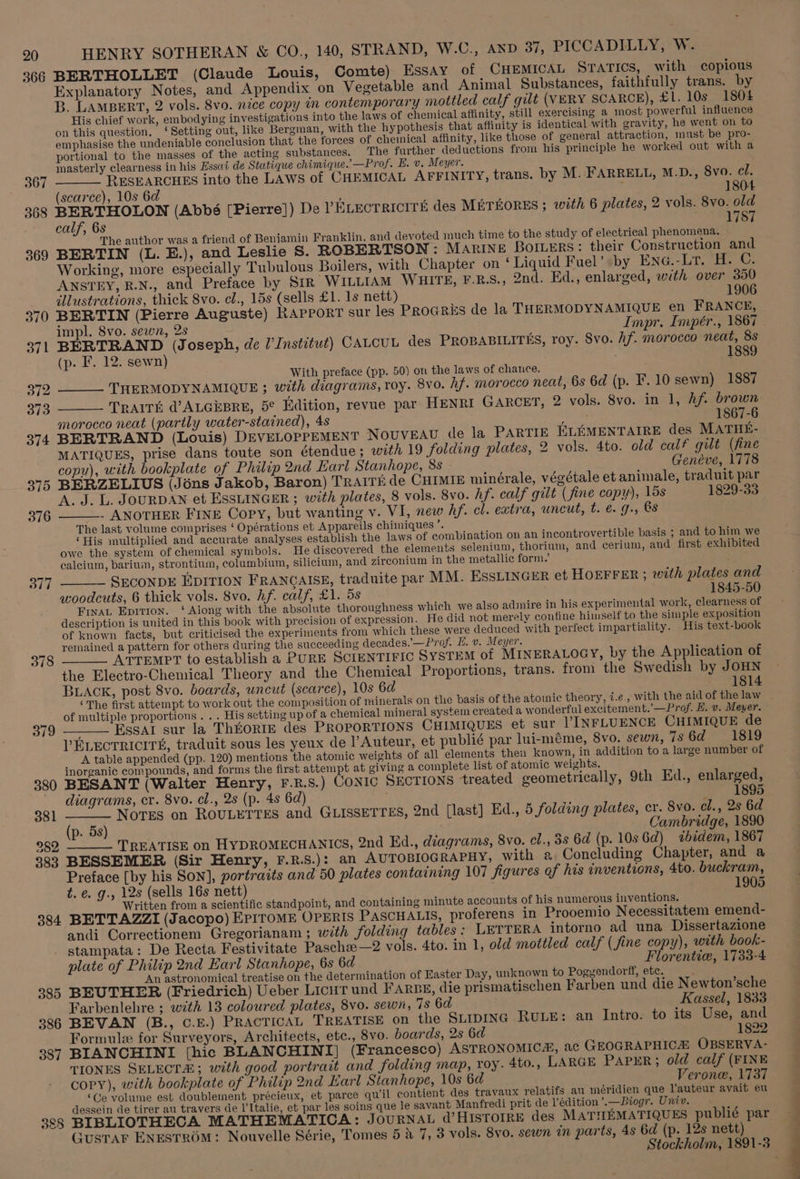366 367 368 369 370 371 372 373 374 378 379 380 381 282 383 384 385 386 387 388 HENRY SOTHERAN &amp; CO., 140, STRAND, W.C., AND 37, PICCADILLY, W. BERTHOLLET (Claude Louis, Comte) Essay of CHEMICAL STATICS, with copious Explanatory Notes, and Appendix on Vegetable and Animal Substances, faithfully trans. by B. LAMBERT, 2 vols. 8vo. nice copy im contemporary mottled calf gilt (VERY SCARCE), £1. 10s 1804 His chief work, embodying investigations into the laws of chemical affinity, still exercising a most powerful influence on this question. ‘Setting out, like Bergman, with the hypothesis that affinity is identical with gravity, he went on to emphasise the undeniable conclusion that the forces of cheinical affinity, like those of general attraction, must be pro- portional to the masses of the acting substances. The further deductions from his principle he worked out with a masterly clearness in his Essai de Statique chimique.’—Prof. E. v. Meyer. RESEARCHES into the LAws of CHEMICAL AFFINITY, trans. by M. FARRELL, M.D., 8vo. el. (scarce), 10s 6d f 1804 BERTHOLON (Abbé [Pierre]) De PELECTRICITE des METEORES ; with 6 plates, 2 vols. 8vo. old calf, 6s 1787 The author was a friend of Benjamin Franklin, and devoted much time to the study of electrical phenomena. ) BERTIN (L. E.), and Leslie S. ROBERTSON: Marine Borers: their Construction and Working, more especially Tubulous Boilers, with Chapter on ‘Liquid Fuel’ by ENG.-Lr. H. C. ANSTEY, R.N., and Preface by Str WILLIAM WHITE, F.R.S., 2nd. Ed., enlarged, with over 350 illustrations, thick 8vo. el., 15s (sells £1. 1s nett) 1906 BERTIN (Pierre Auguste) RAPPORT sur les Procris de la THERMODYNAMIQUE en FRANCE, impl. 8vo. sewn, 2s Impr. Impér., 1867 BERTRAND (Joseph, de I’ Institut) CALCUL des PROBABILITES, roy. Svo. hf. morocco neat, 8s (p. F. 12. sewn) 1889 With preface (pp. 50) on the laws of chance. ______ THERMODYNAMIQUE ; with diagrams, roy. 8vo. hf. morocco neat, 6s 6d (p. F.10 sewn) 1887 ____ Trairé @ALGEBRE, 5¢ Edition, revue par HENRI GARCET, 2 vols. 8vo. in 1, hf. brown morocco neat (partly water-stained), 4s inlets 1867-6 BERTRAND (Louis) DEVELOPPEMENT NOUVEAU de la PARTIE ELEMENTAIRE des MATHE- MATIQUES, prise dans toute son étendue ; with 19 folding plates, 2 vols. 4to. old calf gilt (fine copy), with bookplate of Philip 2nd Earl Stanhope, 8s Genéve, 1778 BERZELIUS (Jéns Jakob, Baron) TRAITE de CHIMIE minérale, végétale et animale, traduit par ‘A. J. L. JOURDAN et ESSLINGER ; with plates, 8 vols. 8vo. hf. calf gilt (fine copy), 15s 1829-33 - ANOTHER FINE Copy, but wanting v. VI, new hf. cl. extra, uncut, t. &amp;. g., @s The last volume comprises ‘ Opérations et Appareils chimiques me ‘His multiplied and accurate analyses establish the laws of combination on an incontrovertible basis ; and to him we owe the system of chemical symbols. He discovered the elements selenium, thorium, and cerium, and first exhibited calcium, bariuin, strontium, columbium, silicium, and zirconium in the metallic form.’ SECONDE EDITION FRANCAISE, traduite par MM. EssLINGER et HOEFFER ; with plates and woodcuts, 6 thick vols. 8vo. hf. calf, £1. 5s 1845-50 FixaL Epitton. ‘ Aiong with the absolute thoroughness which we also admire in his experimental work, clearness of description is united in this book with precision of expression. He did not merely confine himself to the simple exposition of known facts, but criticised the experiments from which these were deduced with perfect impartiality. His text-book remained a pattern for others during the succeeding decades.'—Prof. H. v. Meyer. pees ATTEMPT to establish a PURE SCIENTIFIC SYSTEM of MINERALOGY, by the Application of the Electro-Chemical Theory and the Chemical Proportions, trans. from the Swedish by JOHN BLACK, post 8vo. boards, uncut (scarce), 10s 6d — 1814 ‘The first attempt to work out the composition of minerals on the basis of the atomic theory, i.e, with the aid of the law Essal sur la ThkORIE des PROPORTIONS CHIMIQUES et sur VINFLUENCE CHIMIQUE de VPELECTRICITS, traduit sous les yeux de l’Auteur, et publié par lui-méme, 8vo. sewn, 7s 6d. 1819 A table appended (pp. 120) mentions the atomic weights of all elements then known, in addition to a large number of inorganic compounds, and forms the first attempt at giving a complete list of atomic weights. BESANT (Walter Henry, F.R.S.) CONIC SECTIONS treated geometrically, 9th Ed., enlarged, diagrams, cr. 8vo. cl., 2s (p. 4s 6d) _ 1895 ___ Notes on ROULETTES and GLISSETTES, 2nd [last] Ed., 5 folding plates, cr. 8vo. el., 2s 6d (p. 5s) Cambridge, 1890 TREATISE on HYDROMECHANICS, 2nd Ed., diagrams, 8vo. el., 3s 6d (p. 10s Gd) «bidem, 1867 BESSEMER (Sir Henry, F.R.S.): an AUTOBIOGRAPHY, with a Concluding Chapter, and a Preface [by his Son], portraits and 50 plates containing 107 figures of his inventions, 4to. buckram, t. e. g., 12s (sells 16s nett) 1905 Written from a scientific standpoint, and containing minute accounts of his numerous inventions. BETTAZZI (Jacopo) EPITOME OPERIS PASCHALIS, proferens in Prooemio N ecessitatem emend- andi Correctionem Gregorianam ; with folding tables: LETTERA intorno ad una Dissertazione stampata: De Recta Festivitate Paschae—2 vols. 4to. in 1, old mottled calf (fine copy), with book- plate of Philip 2nd Earl Stanhope, 6s 6d Florentie, 1733-4 An astronomical treatise on the determination of Easter Day, unknown to Poggendorff, etc. > BEUTHER (Friedrich) Ueber Licut und FARBE, die prismatischen Farben und die N ewton’sche Farbenlehre ; with 13 coloured plates, 8vo. sewn, 78 6a Kassel, 1833 BEVAN (B., C.E.) PRACTICAL TREATISE on the SLIDING RULE: an Intro. to its Use, and Formule for Surveyors, Architects, etc., 8vo. boards, 2s 6d 1822 BIANCHINI [hic BLANCHINI] (Francesco) ASTRONOMIC, ac GEOGRAPHICA OBSERVA- TIONES SELECTA; with good portrait and folding map, roy. 4to., LARGE PAPER; old calf (FINE COPY), with bookplate of Philip 2nd Earl Stanhope, 10s 6d Verone, 1737 ‘Ge volume est doublement précieux, et parce quil contient des travaux relatifs au méridien que l’auteur avait eu dessein de tirer au travers de I’Italie, et par les soins que le savant Manfredi prit de l’édition ’.—Biogr. Univ. BIBLIOTHECA MATHEMATICA: JouRNAL @’ HISTOIRE des MATHEMATIQUES publié par GusTAF ENESTROM: Nouvelle Série, Tomes 5 4 7, 3 vols. 8vo, sewn in parts, 4s 6d (p. 12s nett) ee