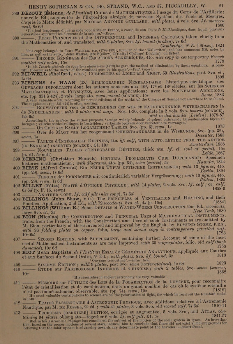 389 BEZOUT (Etienne, de U’ Institut) Cours de MATHEMATIQUES A usage du Corps de 1’Artillerie ; nouvelle Ed., augmentée de l’Exposition abrégée du nouveau Systéme des Poids et Mesures, d’apres le Métre définitif, par NIcoLAS ANTOINE GUILLARD ; with plates, 4 vols. 8vo. Af. morocco neat, 8s 6d 1800 ‘Ila joui longtemps d’une grande popularité en France, 4 cause de son Cours de Mathématiques, dans lequel plusieurs eénérations apprirent les éléments de la science.’—Boyer. , First PRINCIPLES of the DIFFERENTIAL and INTEGRAL CALCULUS, taken chiefly from the Mathematics of, and translated, with 2 plates, 8vo. hf. bound (broken), 7s 6d Cambridge, N.E. [Mass.], 1824 This copy belonged to Jonn WALKER, B.D. (1768-1833), founder of the ‘ Walkerites’, and has numerous MS. notes by him, as well as the auto., ‘John Walker, late F(ellow] T'[rinity] CLollege] D(ublin]’ on flyleaf. 7 — THEKORIE GENERALE des EQUATIONS ALGEBRIQUES, 4to. nice copy in contemporary French mottled calf extra, 15s Li79 ‘In his Théorie générale des équations algébriques (1779) he gave the method of elimination by linear equations. A beau- tiful theorem as to the degree of the resultant goes by his name’.--Prof. Cajori. 392 tena (Shelford, F.R.s.) CURIOSITIES of LIGHT and SIGHT, 50 idlustrations, post 8vo. el., 1s 6 1899 393 BIERENS de HAAN (D.) BrisLioGRAPHIE NEERLANDAISE historique-scientifique des OUVRAGES IMPORTANTS dont les auteurs sont nés aux 16°, 17¢ et 18¢ siecles, sur les SCIENCES MATHEMATIQUES et PHYSIQUES, avec leurs applications; avec les NOUVELLES ADDITIONS, ete. (pp. 331 2 424), 2 vols. large 4to. sewn, uncut (SCARCE), 15s Rome, 1883 A very valuable work, recording numerous editions of the works of the Classics of Science not elsewhere to be found. The supplement (pp. 331-424) is often wanting. ‘ BOUWSTOFFEN voor de GESCHIEDENIS der WIS- en NATUURKUNDIGE WETENSCHAPPEN in de NEDERLANDEN ; with 5 plates and map. Nos. 1-30, complete in 2 vols. 8vo. boards (SCARCE), 12s 6d niet in den handel [Leiden], 1878-87 According to the preface the author purports ‘eenige weinig bekende of geheel onbekende bijzonderheden bijeen te brengen ; valsche oordeelvellingen te bestrijden ; verkeerde opgaven door verbeterde te vervangen,’ 390 391 394 395 On CERTAIN EARLY LOGARITHMIC TABLES, 8vo. (pp. 6), sewn, ls 1873 396 Over de MaAcT van het zoogenaamd ONBESTAANDBARE in de WISKUNDE, 8vo. (pp. 32), sewn, 1s Deventer, 1&amp;63 397 TABLES @INTEGRALES DEFINIES, 4to. hf. calf, WITH AUTO. LETTER FROM THE AUTHOR (IN ENGLISH) INSERTED (SCARCE), £1. 10s Amsterdam, 1858 398 . NOUVELLES TABLES @INTEGRALES D4FINIES, thick 4to. Af. cl. (out of print), lds headpa£1.,55 nett) Leide, 1867 399 BIERING (Christian Henrik) HisrorIA PROBLEMATIS CuUBI DUPLICANDI: Specimen historico-mathematicum ; with diagrams, 4to. (pp. 64), scwn (scarce), 5s Haunie, 1844 400 BIESE (Alfred Conrad) Ein NEVER TYPUS OPTISCHER INSTRUMENTE ; with 13 figures, 4to. (pp. 29), sewn, 1s 6d Berlin, 1894 40] ——_—— THEORIE der FERNROHRE mit continuierlich variabler Vergriésserung ; with 10 figures, 4to. (pp. 29), sewn, 1s 6d abidem, 1895 402 BILLET (Félix) TRAITE d’OPTIQUE PHYSIQUE; with 14 plates, 2 vols. 8vo. hf. calf ; or, calf, 6s 6d (p. F. 15. sewn) 1858-9 403 ANOTHER Copy, Af. calf gilt (nice copy), 7s 6d» 404 BILLINGS (John Shaw, mp.) The PrincipLes of VENTILATION and HEATING, and their Practical Application, 2nd Ed., with 72 woodcuts, 8vo. cl., 4s (p. 15s) [1884] 405 BILLINGS (William R.) Some DETAILS of WATER-WORKS CONSTRUCTION, 2nd Ed., woodcuts, large 8vo. cl., 3s New York, 1889 406 BION (Nicolas) The CoNSTRUCTION and PRINCIPAL USES of MATHEMATICAL INSTRUMENTS, trans. from the French; with the Construction and Uses of such Instruments as are omitted by M. Bion, particularly of those invented and improved by the English, by EDMUND STONE, F.R.S., ee folding plates on copper, folio, large and sound copy im contemporary panelled ne) 10s 6 5 7 407 Seconp EpIrion, with SUPPLEMENT, containing further Account of some of the most useful Mathematical Instruments as are now improved, with 30 copperplates, folio, old calf (back damaged), 10s 6d 1758 408 BIOT (Jean Baptiste, de l’ Institut) ESSAI de GEOMETRIE ANALYTIQUE, appliquée aux Courbes et aux Surfaces du Second Ordre, 5° Ed.; with plates, 8vo. Af. bound, 3s 1813 F - © Ouvrage trés-estimé ’.—Biogr. Gen. 409 SIXIEME EDITION ; with 9 plates, post 8vo. sewn (water-stained), 1s 6d 1825 410 ETUDE sur l’ASTRONOMIE INDIENNE et CHINOISE; with 2 tables, Svo. sewn (scarce), 10s 1862 ‘ His researches in ancient astronomy are very valuable’. 411 - Muimorre sur PUTILiTH des Lois de la PoLARISATION de la LUMIERE, pour reconnaitre état de cristallisation et de combinaison, dans un grand nombre de cas oit le systéme cristallin n’est pas immédiatement observable, 4to. (pp. 74), sewn, 10s [1818] = tire most valuable contributions to science are on the polarisation of light, for which he received the Rumford medal 412 TRAIT ELEMENTAIRE d’ASTRONOMIE PHYSIQUE, avec additions relatives 4 l’Astronomie Nautique, par M. DE RossEL, 2° éd. ; with 41 plates, 3 vols. 8vo. old scored calf, 7s 6d 1810-11 413 TROISIEME [DERNIERE] EDITION, corrigée et augmentée, 5 vols. 8vo., and ATLAS, con- taining 94 plates, oblong 4to.—together 6 vols. Af. calf gilt, £1. 5s 1841-57 ‘Biot in his Astronomie Physique has considered the subject of the motion of the solar system in space. An investiga- tion, based on the proper motions of several stars, induced him to conclude that there did not exist sufficient grounds for believing that the solar system is advancing towards any determinate point of the heavens ’.—Robert Grant.