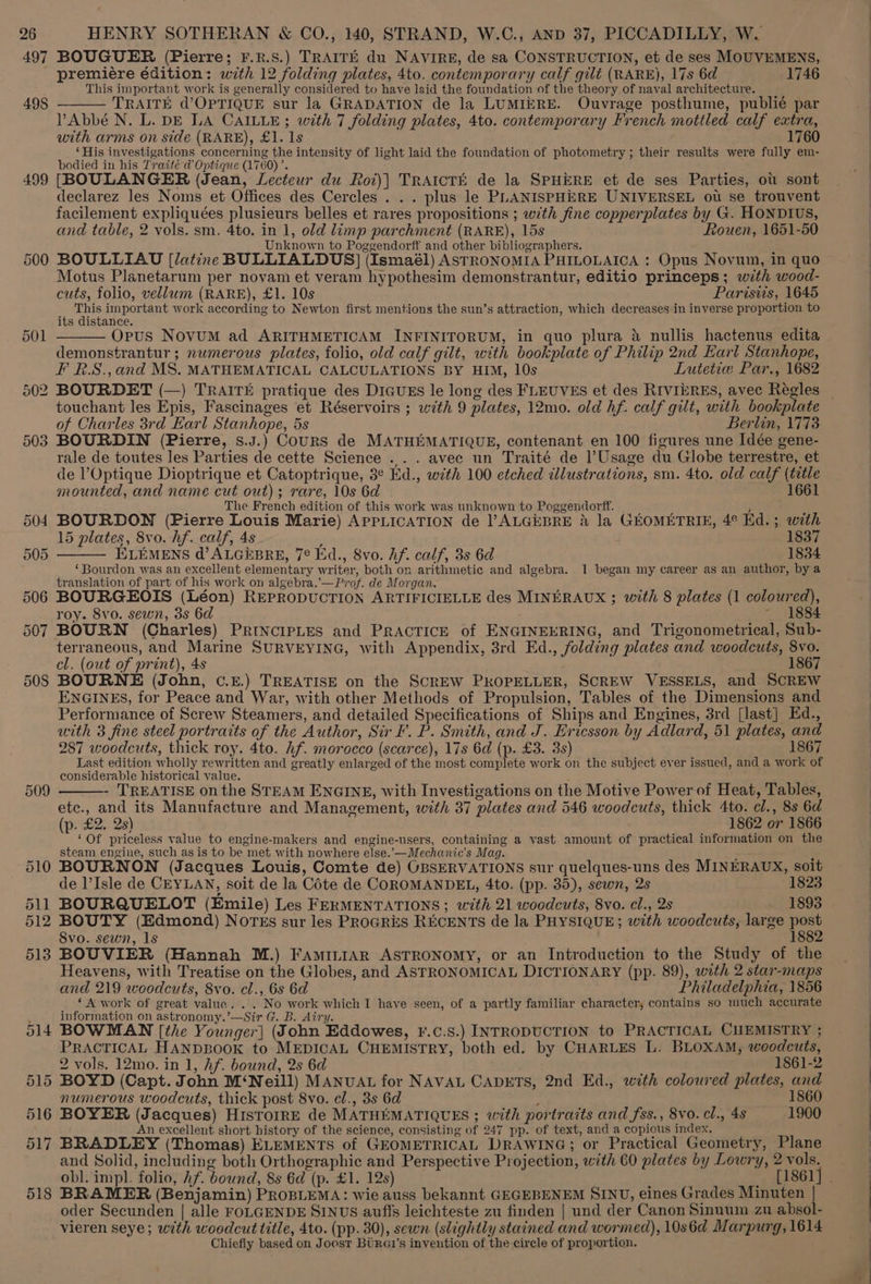 497 498 499 500 501 BOUGUER (Pierre; F.R.S.) TRAITE du NAVIRE, de sa CONSTRUCTION, et de ses MOUVEMENS, premiére édition: with 12 folding plates, 4to. contemporary calf gilt (RARE), 17s 6d 1746 This important work is generally considered to have laid the foundation of the theory of naval architecture. TRAITE d’OPTIQUE sur la GRADATION de la LUMIERE. Ouvrage posthume, publié par PAbbé N. L. DE LA CAILLE ; with 7 folding plates, 4to. contemporary French mottled calf extra, with arms on side (RARE), £1. 1s 1760 ‘His investigations concerning the intensity of light laid the foundation of photometry ; their results were fully em- bodied in his Traité ad Optique (1760) ’. [BOULANGER (Jean, Lecteur du Roi)} TRAICTE de la SPHERE et de ses Parties, ot sont declarez les Noms et Offices des Cercles . . . plus le PLANISPHERE UNIVERSEL ou se trouvent facilement expliquées plusieurs belles et rares propositions ; with fine copperplates by G. HONDIUS, and table, 2 vols. sm. 4to. in 1, old limp parchment (RARE), 15s Rouen, 1651-50 Unknown to Poggendorff and other bibliographers. BOULLIAU [latine BULLIALDUS] (Ismaél) ASTRONOMIA PHILOLAICA : Opus Novum, in quo Motus Planetarum per novam et veram hypothesim demonstrantur, editio princeps; with wood- cuts, folio, vellum (RARE), £1. 10s Parisiis, 1645 This important work according to Newton first mentions the sun’s attraction, which decreases in inverse proportion to its distance. Opus NovuM ad ARITHMETICAM INFINITORUM, in quo plura 4 nullis hactenus edita demonstrantur ; numerous plates, folio, old calf gilt, with bookplate of Philip 2nd Earl Stanhope, F R.S.,and MS. MATHEMATICAL CALCULATIONS BY HIM, 10s Lutetiea Par., 1682 BOURDET (—) TRAITE pratique des DIGUES le long des FLEUVES et des RIVIERES, avec Régles _ touchant les Epis, Fascinages et Réservoirs ; with 9 plates, 12mo. old hf. calf gilt, with bookplate of Charles 3rd Earl Stanhope, 5s Berlin, 1773 BOURDIN (Pierre, s.J.) Cours de MATHEMATIQUE, contenant en 100 figures une Idée gene- rale de toutes les Parties de cette Science ... avec un Traité de |’Usage du Globe terrestre, et de l’Optique Dioptrique et Catoptrique, 3° Ed., with 100 etched illustrations, sm. 4to. old calf (title mounted, and name cut out); rare, 10s 6d 1661 The French edition of this work was unknown to Poggendorff. ; BOURDON (Pierre Louis Marie) APPLICATION de ]’ALGEBRE &amp; la GEOMETRIE, 4° Ed. ; with 15 plates, 8vo. hf. calf, 4s . 1837 ELEMENS d’ALGEBRE, 7° Ed., Svo. Af. calf, 3s 6d 1834 ‘Bourdon was an excellent elementary writer, both on arithmetic and algebra. 1 began my career as an author, by a translation of part of his work on algebra.’—Prof. de Morgan. BOURGEOIS (Léon) REPRODUCTION ARTIFICIELLE des MINERAUX ; with 8 plates (1 coloured), roy. 8vo. sewn, 3s 6d ~ 1884 BOURN (Charles) PRINCIPLES and PRACTICE of ENGINEERING, and Trigonometrical, Sub- terraneous, and Marine SURVEYING, with Appendix, 3rd Ed., folding plates and woodcuts, 8vo. cl. (out of print), 4s 1867 BOURNE (John, ¢.£.) TREATISE on the SCREW PROPELLER, SCREW VESSELS, and SCREW ENGINES, for Peace and War, with other Methods of Propulsion, Tables of the Dimensions and Performance of Screw Steamers, and detailed Specifications of Ships and Engines, 3rd [last] Ed., with 3 fine steel portraits of the Author, Sir F. P. Smith, and J. Ericsson by Adlard, 51 plates, and 287 woodcuts, thick roy. 4to. hf. morocco (scarce), 17s 6d (p. £3. 3s) 1867 Last edition wholly rewritten and greatly enlarged of the most complete work on the subject ever issued, and a work of considerable historical value. - TREATISE on the STEAM ENGINE, with Investigations on the Motive Power of Heat, Tables, ete., and its Manufacture and Management, with 37 plates and 546 woodcuts, thick 4to. cl., 8s 6d (p. £2.. 2s) 1862 or 1866 ‘Of priceless value to engine-makers and engine-users, containing a vast amount of practical information on the steam engine, such as is to be met with nowhere else.’—Mechanic’s Mag. BOURNON (Jacques Louis, Comte de) OBSERVATIONS sur quelques-uns des MINERAUX, soit de l’Isle de CEYLAN, soit de la Cote de COROMANDEL, 4to. (pp. 35), sewn, 2s 1823 BOURQUELOT (Emile) Les FERMENTATIONS ; with 21 woodcuts, 8vo. cl., 2s 1893 BOUTY (Edmond) Notes sur les PROGRES RECENTS de la PHYSIQUE; with woodcuts, large post 8vo. sewn, 1s 1882 BOUVIER (Hannah M.) FaminiAr Astronomy, or an Introduction to the Study of the Heavens, with Treatise on the Globes, and ASTRONOMICAL DICTIONARY (pp. 89), with 2 star-maps and 219 woodcuts, 8vo. cl., 6s 6d Philadelphia, 1856 _ ‘A work of great value... No work which I have seen, of a partly familiar character; contains so much accurate information on astronomy.’—Sir G. B. Airy. BOWMAN [the Younger] (John Eddowes, F.¢.S.) INTRODUCTION to PRACTICAL CHEMISTRY ; PRACTICAL HANDBOOK to MEDICAL CHEMISTRY, both ed. by CHARLES L. BLOXAM, woodcuts, 2 vols. 12mo. in 1, hf. bound, 2s 6d 1861-2 BOYD (Capt. John M‘Neill) MANUAL for NAVAL CADETS, 2nd Ed., with coloured plates, and numerous woodcuts, thick post 8vo. cl., 3s 6d 1860 BOYER (Jacques) HISTOIRE de MATHEMATIQUES ; with portraits and fss., 8vo. cl., 4s 1900 An excellent short history of the science, consisting of 247 pp. of text, and a copious index. BRADLEY (Thomas) ELEMENTS of GEOMETRICAL DRAWING; or Practical Geometry, Plane and Solid, including both Orthographic and Perspective Projection, with 60 plates by Lowry, 2 vols. obl. impl. folio, Af. bound, 8s 6d (p. £1. 12s) [1861] BRAMER (Benjamin) PROBLEMA: wie auss bekannt GEGEBENEM SINU, eines Grades Minuten | oder Secunden | alle FOLGENDE SINUS auffs leichteste zu finden | und der Canon Sinuum zn absol- vieren seye; with woodcut title, 4to. (pp. 30), sewn (slightly stained and wormed), 10s6d Marpurg, 1614 Chiefiy based on Joost Birai’s invention of the circle of proportion.
