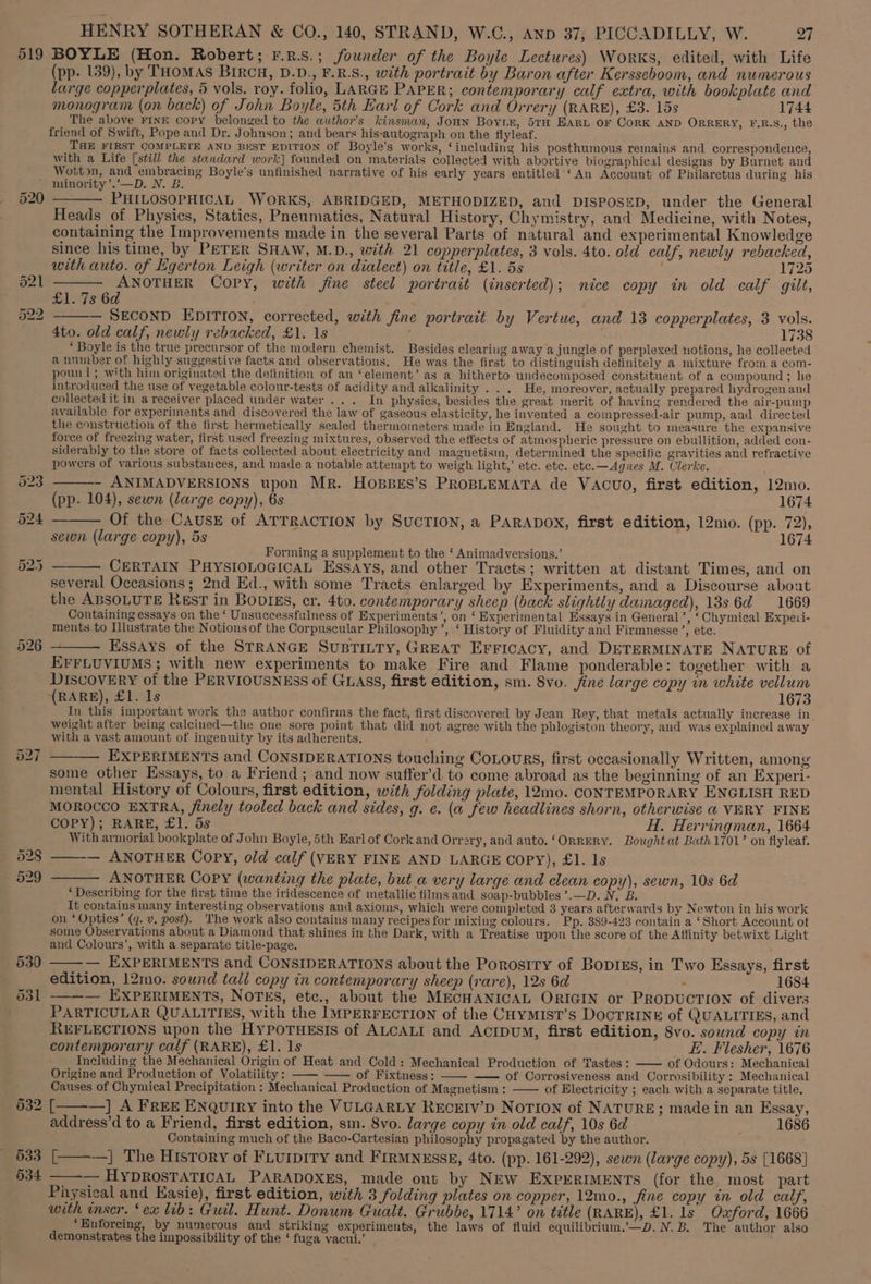519 BOYLE (Hon. Robert; F.n.s.; founder of the Boyle Lectures) WorKs, edited, with Life (pp- 139), by THOMAS BIRCH, D.D., F.R.S., with portrait by Baron after Kersseboom, and numerous large copper plates, 5 vols. roy. folio, LARGE PAPER; contemporary calf extra, with bookplate and monogram (on back) of John Boyle, 5th Earl of Cork and Orrery (RARE), £3. 15s 1744 The above FINE copy belonged to the author's kinsman, Joan Boyte, STH Eart oF CorK AND ORRERY, F.R.S., the friend of Swift, Pope and Dr. Johnson; and bears his-autograph on the flyleaf. THE FIRST COMPLETE AND BEST EDITION Of Boyle's works, ‘including his posthumous remains and correspondence, with a Life [still the standard work] founded on materials collected with abortive biographical designs by Burnet and Wotton, and embracing Boyle’s unfinished narrative of his early years entitled ‘An Account of Philaretus during his ’ niunority’.’—D. N. B. 520 ——— PHILOSOPHICAL WORKS, ABRIDGED, METHODIZED, and DISPOSED, under the General Heads of Physics, Statics, Pneumatics, Natural History, Chymistry, and Medicine, with Notes, containing the Improvements made in the several Parts of natural and experimental Knowledge since his time, by PETER SHAW, M.D., with 21 copperplates, 3 vols. 4to. old calf, newly rebacked, with auto. of Egerton Leigh (writer on dialect) on title, £1. 5s 1725 521 ——— ANOTHER Copy, with fine steel portrait (inserted); nice copy in old calf gilt, £1. 7s 6d , §22 — SECOND EDITION, corrected, with fine portrait by Vertue, and 13 copperplates, 3 vols. 4to. old calf, newly rebacked, £1. 1s 1738 ‘ Boyle is the true precursor of the modern chemist. Besides cleariug away a jungle of perplexed notions, he collected a number of highly suggestive facts and observations, He was the first to distinguish definitely a mixture from a com- pounl; with him originated the definition of an ‘element’ as a hitherto undecomposed constituent of a compound ; he introduced the use of vegetable colour-tests of acidity and alkalinity . . . He, moreover, actually prepared hydrogenand collected it in a receiver placed under water ... In physics, besides the great merit of having rendered the air-pump available for experiments and discovered the law of gaseous elasticity, he invented a compressed-air pump, and directed the construction of the first hermetically sealed thermometers made in England. He sought to measure the expansive force of freezing water, first used freezing mixtures, observed the effects of atmospheric pressure on ebullition, added con- siderably to the store of facts collected about electricity and magnetisin, determined the specific gravities and refractive powers of various substances, and made a notable attempt to weigh light,’ etc. etc. etc.—Agnes M. Clerke. 523 - ANIMADVERSIONS upon Mr. HoBBES’s PROBLEMATA de VACUO, first edition, 12mo. (pp. 104), sewn (large copy), 6s 1674 524 ——— Of the CAUSE of ATTRACTION by SuCTION, a PARADOX, first edition, 12mo. (pp. 72), sewn (large copy), 5s 1674 Forming a supplement to the ‘ Animadversions.’ CERTAIN PHYSIOLOGICAL ESSAYS, and other Tracts; written at distant Times, and on several Occasions; 2nd Ed., with some Tracts enlarged by Experiments, and a Discourse about the ABSOLUTE RestT in BovIEs, er. 4to. contemporary sheep (back slightly damaged), 13s 6d 1669 Containing essays on the ‘ Unsuccessfulness of Experiments’, on ‘ Experimental Essays in General’, ‘ Chymical Expeti- ments to Illustrate the Notions of the Corpuscular Philosophy ’, ‘ History of Fluidity and Firmnesse’, etc. Essays of the STRANGE SuBTILTY, GREAT EFFicacy, and DETERMINATE NATURE of EFFLUVIUMS; with new experiments to make Fire and Flame ponderable: together with a DIscovery of the PERVIOUSNESS of GLASS, first edition, sm. Svo. jine large copy in white vellum (RARE), £1. 1s 1673 In this important work the author confirms the fact, first discovered by Jean Rey, that metals actually increase in weight after being calcined—the one sore point that did not agree with the phlogiston theory, and was explained away with a vast amount of ingenuity by its adherents. 527 —-—— EXPERIMENTS and CONSIDERATIONS touching CoLourRs, first occasionally Written, among some other Essays, to a Friend; and now suffer’d to come abroad as the beginning of an Experi- mental History of Colours, first edition, with folding plate, 12mo. CONTEMPORARY ENGLISH RED MOROCCO EXTRA, finely tooled back and sides, g. e. (a few headlines shorn, otherwise @ VERY FINE 625 — COPY); RARE, £1: 5s H. Herringman, 1664 With armorial bookplate of John Boyle, 5th Earl of Cork and Orrery, and auto. ‘OrRERY. Bought at Bath 1701’ on flyleaf. 028 ——— ANOTHER Copy, old calf (VERY FINE AND LARGE COPY), £1. ls 529 ——— ANOTHER Copy (wanting the plate, but_a very large and clean copy), sewn, 10s 6d ‘ Describing for the first time the iridescence of metallic films and soap-bubbles’.—D. N. B. It contains many interesting observations and axioms, which were completed 3 years afterwards by Newton in his work on ‘ Optics’ (q. v, post). The work also contains many recipes for mixing colours. Pp. 389-423 contain a ‘Short Account ot some Observations about a Diamond that shines in the Dark, with a Treatise wpon the score of the Affinity betwixt Light and Colours’, with a separate title-page. 530 — EXPERIMENTS and CONSIDERATIONS about the Porosity of BopIEs, in Two Essays, first edition, 12mo. sound tall copy in contemporary sheep (rare), 12s 6d : 1684 531 -—~— EXPERIMENTS, NOTES, etc., about the MECHANICAL ORIGIN or PRODUCTION of divers PARTICULAR QUALITIES, with the IMPERFECTION of the CHYMIST’S DOCTRINE of QUALITIES, and REFLECTIONS upon the HyPoTHEsIs of ALCALI and AcipUM, first edition, 8vo. sound copy in contemporary calf (RARE), £1. Is E. Flesher, 1676 Including the Mechanical Origin of Heat and Cold: Mechanical Production of Tastes: —— of Odours: Mechanical Origine and Production of Volatility: —— —— of Fixtness: — of Corrosiveness and Corrosibility : Mechanical Causes of Chynuical Precipitation : Mechanical Production of Magnetism : —— of Electricity ; each with a separate title, 532 [ —] A FREE ENQuIRy into the VULGARLY RECEIV’D NOTION of NATURE; made in an Essay, address’d to a Friend, first edition, sm. 8vo. large copy in old calf, 10s 6d 1686 Containing much of the Baco-Cartesian philosophy propagated by the author. 533 [———] The History of FLuipitry and FIRMNEsSE, 4to. (pp. 161-292), sewn (large copy), 5s [1668] 534 -— HYDROSTATICAL PARADOXES, made out by NEW EXPERIMENTS (for the most part . Physical and Easie), first edition, with 3 folding plates on copper, 12mo., fine copy in old calf, with inser. ‘ex lib: Guil. Hunt. Donum Gualt. Grubbe, 1714’ on title (RARE), £1. Is’ Oxford, 1666 ‘Enforcing, by numerous and striking experiments, the laws of fluid equilibrium,’—D. N. B. The author also demonstrates the impossibility of the ‘ fuga vacui.’