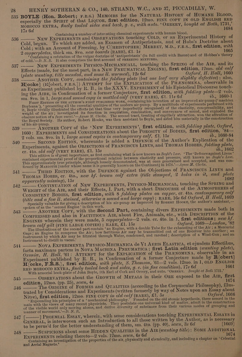 535 539 540 543 HENRY SOTHERAN &amp; CO., 140, STRAND, W.C., AND 37, PICCADILLY, W. BOYLE (Hon. Robert; F.R.S.) MEMOIRS for the NATURAL History of HUMANE BLOOD, especially the Sprrir of that Liquor, first edition, 12mo. FINE COPY IN OLD ENGLISH RED MOROCCO EXTRA, finely tooled sides and back, g. ¢., with auto. ‘ORRERY, bought at Bath, 1731,’ 17s 6d 1684 Containing a number of interesting chemical experiments with human blood. ______ New EXPERIMENTS and OBSERVATIONS touching COLD, or an Experimental History of Cold, begun. To which are added, an Examen of Antiperistasis, and of Hobs’s Doctrine about Cold ; with an Account of Freezing, by C[HRISTOPHER] MERRET, M.D., F.R.S., first edition, with 2 copperplates, thick sm. 8vo, new boards (RARE), £1. 1s 1665 ‘Containing a refutation of the vulgar doctrine of ‘antiperistasis’ (in full credit with Bacon) and of Hobbes’s theory of cold.’—D. N. B. It also comprises the first account of FREEZING MIXTURES, ____ New EXPERIMENTS PHYSICO-MECHANICALL, touching the SPRING of the ATR, and its Effects (made, for the most part, ina NEW PNEUMATICAL ENGINE), first edition, 12mo. old calf (plate wanting, title mended, and some WU. wormed), 12s 6d Oxford, H. Hall, 1660 “ ANOTHER Copy, containing the folding plate (but one leaf very slightly defective) : also, H[ooke] (Kf{obert, F.R.S.]) ATTEMPT for the EXPLICATION of the PHENOMENA, observable in an Experiment published by R. B., in the XX XV. EXPERIMENT of his Epistolical Discourse touch- ing the AIRE, in Confirmation of a former Conjecture, first edition, with folding plate—2 vols. sm. 8vo. in 1, largeand sound copy in mottled calf (VERY RARE), £1. lls 6d a5., 1660-1 Boyleana’), ‘ presenting all the essential qualities of the modern air-pump. By amultitude of experiments performed with it, Boyle vividly illustrated the effects (at that time very imperfectly recognised) of the elasticity, compressibility, and weight of the air; investigated its function in respiration, combustion, and conveyance of sound, and exploded the obscure notion of a fuga vacui.’—Agnes M. Clerke. The second tract, treating of capillary attraction, won the attention of the Royal Society. Its author, Robert Hooke, was then assistant to Boyle, and aided him materially in the construction of his air-pump. ris : ¢ ANOTHER Copy of the ‘New EXPERIMENTS’, first edition, with folding plate, Oxford, 1660: EXPERIMENTS and CONSIDERATIONS about the POROSITY of Bopies, first edition, ’84— 2 vols. sm. 8vo. in 1, large sound copies in contemporary calf, £1. 15s ib., 1660-84 Seconp EDITION, whereunto is added a DEFENCE of the Author’s Explication of the Experiments, against the OBJECTIONS of FRANCISCUS LINUs, and THOMAS HosBES, folding plate, er. 4to. old calf (VERY RARE), £1. 15s ab., 1662 This edition is of great importance, as first containing what is now known as Boyle’s Law. ‘The ‘ Defence against Linus ’ contained experimental proof of the proportional relation between elasticity and pressure, still known as Boyle’s Law. This approximately true principle, although loosely demonstrated, was at once generalised and accepted, and was con- firmed by Marrorre [under whose name it is generally known on the Continent] in 1676.’—Agnes M. Clerke. ______'TyHirp EDITION, with the DEFENCE against the Objections of FRANCISCUS LINUS and Tuomas Hopps, er. 4to., new Af. brown calf extra (title stamped, 2 holes in ua, and plate apparently missing), 15s ' 1682 ~*_ CONTINUATION of NEw EXPERIMENTS, PHYSICO-MECHANICAL, touching the SPRING and WEIGHT of the Arr, and their Effects, I. Part, with a short DiscoursE of the ATMOSPHERES of CONSISTENT BODIES, first edition, with 8 folding plates on copper, cr. 4to. contemporary calf (title and a few Ul. stained, otherwise a sound and large copy); RARE, 16s 6d Oxford, H. Hall, 1669 Specially valuable for giving a description of his air-pump as improved by Ropert Hooke, the author’s assistant, — spoken of as the ‘second Engine’ in this work. ee ‘ ANOTHER Copy, with the Second Part, containing divers EXPERIMENTS made both in COMPRESSED and also in FACTITIOUS AIR, about Fire, Animals, etc., with DESCRIPTION of the ENGINES wherein they were made, 5 copperplates—2 vols. cr. 4to. in 1, first editions; new hf. brown calf gilt (FINE LARGE COPIES) ; RARE, £1. 15s Oxford, 1669—London, ’82 The illustrations of the second part contain ‘an Engine, with a double Tube for the exhausting of the Air; a Mercurial Gage; an Engine to compress the Air; how factitious Air may be transmitted out of one Receiver into another; an Instrument by which Air may be filtrated through Water, condensed, and rarefied ; description of a Wind-Gun; and an Instrument to distill in vacuo.’ . Nova EXPERIMENTA Puysico-MECHANICA de VI AERIS ELASTICA, et ejusdem Effectibus, facta maximam partem in Nova Macuina PNEUMATICA ; first Latin edition (wanting plate), Oxonie, H. Hall,’61: ATTEMPT for the EXPLICATION of the PHANOMENA, observable in an Experiment published by R. B., in Confirmation of a former Conjecture made by R[obert] H(ooke, F.R.S.], first edition, with plate, S. Thomson, ’°61—2 vols. 12mo. in 1, OLD ENGLISH RED MOROCCO EXTRA, finely tooled back and sides, g. e. (in fine condition), 17s 6d 1661 With armorial book-plate of John Boyle, 5th Earl of Cork and Orrery, and auto. ‘OrRERY. Bought at Bath 1731.’ ____ OpsERVATIONS about the GrowTH of METALS in their ORE exposed to the AIR, first edition, 12mo. (pp. 25), sewn, 4s 1674 ____ The ORIGINE of FORMES and QUALITIES (according to the Corpuscular Philosophy), ilus- trated by Considerations and Experiments (written formerly by way of Notes upon an Essay about Nitre), first edition, 12mo. FINE Copy i old calf (RARE), Cl5s Oxford, 1666 ‘Expounding his principles of a ‘ mechanical philosophy.’ Founded on the old atomic hypothesis, these accord in the main with the views of many recent physicists. They postulate one universal kind of matter, admit in the construction of the visible world only moving atoms, and derive diversity of substance from their various modes of grouping and inanner of movement.’ —-D. N. LB, [_——] Prormia. Essay, wherein, with some considerations touching EXPERIMENTAL ESssAYs in GENERAL, is interwoven such an Introduction to all those written by the Author, as is necessary to be perus’d for the better understanding of them, sm. 4to. (pp. 40), sewn, 3s 6d [1669] _ SUSPICIONS about some HIDDEN QUALITIES in the AIR (wanting title): SOME ADDITIONAL EXPERIMENTS relating thereto—2 vols. 12mo. sewn, 6s 6d 1674 Containing an investigation of the properties of the air, physically and chemically, and including a chapter on ‘ Celestial and Aerial Magnets.’ 7 wee