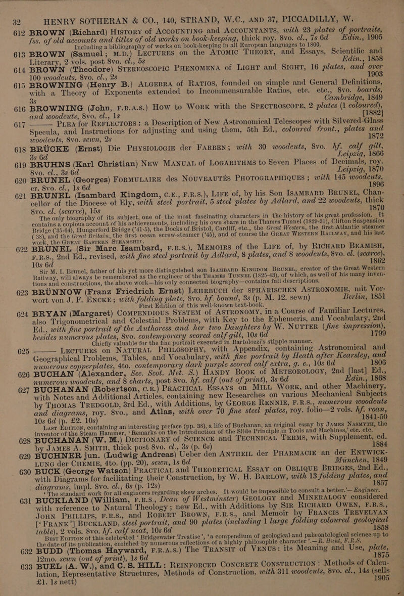 623 624 625 626 627 630 HENRY SOTHERAN &amp; CO., 140, STRAND, W.C., AND 37, PICCADILLY, W. — BROWN (Richard) History of ACCOUNTING and ACCOUNTANTS, with 23 plates of portraits, fss. of old accounts and titles of old works on book-keeping, thick roy. 8vo. cl., 7s 6d Edin., 1905 | Including a bibliography of works on book-keeping in all European languages to 1800. BROWN (Samuel; M.D.) LECTURES on the Atomic THEORY, and Essays, Scientific and Literary, 2 vols. post 8vo. cl., 5s Edin., 1858 BROWN (Theodore) STEREOSCOPIC PHENOMENA of LIGHT and SIGHT, 16 plates, and over 100 woodcuts, 8vo. cl., 2s 1903 BROWNING (Henry B.) ALGEBRA of RATIOS, founded on simple and General Definitions, with a Theory of Exponents extended to Incommensurable Ratios, ete. ete., 8vo. boards, 3s Cambridge, 1849 BROWNING (John, F.R.A.S.) How to WoRK with the SPECTROSCOPE, 2 plates (1 coloured), and woodcuts, 8vo. cl., 1s [1882] PLEA for REFLECTORS: a Description of New Astronomical Telescopes with Silvered-Glass Specula, and Instructions for adjusting and using them, 5th Ed., coloured front., plates and woodcuts, 8vo. sewn, 2s 1872 BRUCKE (Ernst) Die PHysIoLoGi der FARBEN; with 30 woodcuts, Svo. hf. calf gilt, 3s 6d Leipzig, 1866 BRUHNS (Karl Christian) NEw MANUAL of LOGARITHMS to Seven Places of Decimals, roy. Svo. cl., 3s 6d Leipzig, 1870 BRUNEL (Georges) FORMULAIRE des NOUVEAUTES PHOTOGRAPHIQUES ; with 145 woodcuts, er. 8vo. cl., ls 6d 1896 BRUNEL (Isambard Kingdom, C.£., F.R.S.), Lire of, by his Son ISAMBARD BRUNEL, Chan- cellor of the Diocese ot Ely, with steel portrait, 5 steel plates by Adlard, and 22 woodcuts, thick 8vo. cl. (scarce), lds i= TSAO The only biography of its subject, one of the most fascinating characters in the history of his great profession. It contains a copious account of his achievements, including his own share in the Thames Tunnel (1829-31), Clifton Suspension Bridge (35-64), Hungerford Bridge (741-5), the Docks of Bristol, Cardiff, ete., the Great Western, the first Atlantic steamer ( 38), and the Great Britain, the first ocean serew-steamer (745), and of course the GREAT WESTERN RaILWway, and his last work, the Great HASTERN STEAMSHIP. BRUNEL (Sir Mare Isambard, F.R.S.), MEMOIRS of the LIFE of, by RICHARD BEAMISH, F.R.S., 2nd Ed., revised, with fine steel portrait by Adlard, 8 plates, and 8 woodcuts, 8vo. cl. (scarce), 10s 6d 1862 Sir M. I. Brunel, father of his yet more distinguished son IsAMBARD Krincpom BrRuNEL, creator of the Great Western Railway, will always be remembered as the engineer of the THAMES TUNNEL (1825-43), of which, as well of his many inven- tions and constructions, the above work—his only connected biography—contains full descriptions. BRUNNOW (Franz Friedrich Ernst) Lenrpucn der SPHARISCHEN ASTRONOMIE, mit Vor- wort von J. F. ENCKE; with folding plate, 8vo. hf. bound, 3s (p. M. 12. sewn) Berlin, 1851 First Edition of this well-known text-book. BRYAN (Margaret) COMPENDIOUS SYSTEM of ASTRONOMY, in a Course of Familiar Lectures, also Trigonometrical and Celestial Problems, with Key to the Ephemeris, and Vocabulary, 2nd Ed., with fine portrait of the Authoress and her two Daughters by W. NUTTER (fine impression), — besides numerous plates, 8vo. contemporary scored calf gilt, 10s 6d 1799 Chiefly valuable for the fine portrait executed in Bartolozzi’s stipple manner. LECTURES on NATURAL PHILOSOPHY, with Appendix, containing Astronomical and Geographical Problems, Tables, and Vocabulary, with fine portrait by Heath after Kearsley, and — numerous copperplates, 4to. contemporary dark purple scored calf extra, g. e., 10s 6d 1806 BUCHAN (Alexander, Sec. Scot. Met. S.) HANDY Book of METEOROLOGY, 2nd [last] Ed., numerous woodcuts, and 8 charts, post 8vo. hf. calf (out of print), 3s 6d Edin., 1868 BUCHANAN (Robertson, C.E.) PRACTICAL ESSAYS on MILL Work, and other Machinery, with Notes and Additional Articles, containing new Researches on various Mechanical Subjects by THoMAS TREDGOLD, 8rd Ed., with Additions, by GEORGE RENNIE, F.R.S., numerous woodcuts and diagrams, roy. 8vo., and Atlas, with over 70 fine steel plates, roy. folio—2 vols. hf. roan, 10s 6d (p. £2. 10s) 1841-50 Last Epition, containing an interesting preface (pp. 38), a life of Buchanan, an criginal essay by JAmEs NasmytH, the inventor of the Steam Hammer, ‘ Remarks on the Introduction of the Slide Principle in Tools and Machines,’ ete. ete. BUCHANAN (W. M.) Dicrionary of SclENCE and TECHNICAL TERMS, with Supplement, ed. by James A. SmiTH, thick post 8vo. cl., 3s (p. 6s) 1884 BUCHNER jun. (Ludwig Andreas) Ueber den ANTHEIL der PHARMACIE an der ENTWICK- LUNG der CHEMIE, 4to. (pp. 20), sewn, 1s 6d Muinchen, 1849 BUCK (George Watson) PRACTICAL and THEORETICAL ESSAY on OBLIQUE BRIDGES, 2nd Ed., with Diagrams for facilitating their Construction, by W. H. BarLow, with 13 folding plates, and 631 682 633 ‘The standard work for all engineers regarding skew arches. It would be impossible to consult a better.’— Engineer. BUCKLAND (William, F.R.s., Dean of Westminster) GEOLOGY and MINERALOGY considered with reference to Natural Theology ; new Ed., with Additions by SiR RICHARD OWEN, F.R.S., JOHN PHILLIPS, F.R.S., and ROBERT BROWN, F.R.S., and Memoir by FRANCIS TREVELYAN [‘ FRANK’] BUCKLAND, steel portrait, and 90 plates (including \ large folding coloured geological table), 2 vols. 8vo. hf. calf neat, 10s 6d 1858 . Best Epition ot this celebrated ‘ Bridgewater Treatise’, ‘a compendium of geological and paleontological science up to the date of its publication, enriched by numerous reflections of a highly philosophic character ’.— Rk. Hunt, F.R.S. BUDD (Thomas Hayward, F.R.A.S.) The TRANSIT of VENUS: its Meaning and Use, plate, 12mo. sewn (out of print), 1s 6d coy iiemiiei&amp; BUEL (A. W.), and C.S. HILL: REINFORCED CONCRETE CONSTRUCTION : Methods of Caleu- lation, Representative Structures, Methods of Construction, with 311 woodcuts, Svo. el., 14s (sells £1. 1s nett) 1905