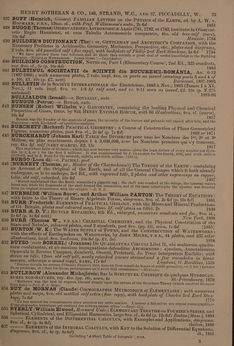 637 638 643 6146 647 648 649 650 651 653 654 656 657 HENRY SOTHERAN &amp; CO., 140, STRAND, W.C., AND 37, PICCADILLY, W. 33 BUFF (Heinrich, (iessen) FAMILIAR LETTERS on the Puysics of the EARTH, ed. by A. W. v. HOFMANN, F.R.S., 12mo. cl., with Prof. Williamson’s auto., 2s 6d 1851 BUGGE (Thomas) OBSERVATIONES ASTRONOMICE Annis 1781, 1782, et 1783, institutee in Observat- orio Regio Hauniensi, et cum Tabulis Astronomicis comparate, 4to. old tree-calf (rare), 10s 6d : Haunice, 1784 BUILDER’S DICTIONARY (The) : or, GENTLEMAN and ARCHITECT'S COMPANION, with the Necessary Problems in Arithmetic, Geometry, Mechanics, Perspective, ete., plates and diagrams, 2 vols. 8vo. old panelled calf (fine copy), with bookplate of Philip 2nd Earl Stanhope, 5s 64 ~ 1734 ‘We have perused these two volumes, and do think they contain a great deal of useful knowledge in the Building Business.—NicHoLas HawksMoor. JAMES GIBRS >.—Imprimatur. BUILDING CONSTRUCTION, Nores on, Part I (Elementary Course), 2nd Ed., 325 woodcuts, roy. 8vo. el., 5s (p. 10s 6d) 1883 BULETINUL SOCIETATII de SCIINTE din BUCURESCI-ROMANIA, An. 6-12 (1897-1903) ; with numerous plates, 7 vols. impl. 8vo. in parts as issued (wanting parts 8 and 4 of v. 10), £1. 10s (p. £7. nett) : Bucureset, 1897-1903 BULLETIN de la SocriTk INTERNATIONALE des Electriciens, 1883 2 Nov., 1893 (Tomes I &amp; XI, Nov.), 11 vols. impl. 8vo. vv. 1-8 hf. calf neat, and vv. 9-11 sewn as issued, £2. 10s (p. F.275 unbound) 1883-93 BULLIALDUS (Ismaél)—v. BounLiav, ante. BUNGUS (Petrus)—v. BonGo, ante. BUNSEN (Robert Wilhelm v.) GAsometry, comprising the leading Physical and Chemical Properties of Gases, trans. by Sir HENRY ENFIELD ROSCOE, with 60 dlustrations, 8vo. cl. (scarce), 10s 6d 1857 Bunsen was the founder of the analysis of gases, the inventor of the burner and galvanie cell named after him, and the discoverer—with Kirchhoff—of spectrum analysis. BURCHETT (Richard) PRACTICAL GEOMETRY: a Course of Construction of Plane Geometrical Figures, numerous plates, post 8vo. cl., 2s 6d (p. 7s 6d) 1869 or 1871 BURCKHARDT (Johann Karl) TABLE des DIVISEURS pour tous les Nombres des 1e, 2° et 3° Million, ou plus exactement, depuis 1 4 3,036,000, avec les Nombres premiers qui s’y trouvent, roy. 4to. Af. calf (VERY SCARCE), £2. 15s 1817 This important table of divisors—which has now become very scarce—gives the least divisor of every number not divis- ible by 2, 3, or 5 for the first 3 millions. It was supplemented by J. GuatsueEr for the fourth, fifth, and sixth million (1879-83), and_by J. Das for the seventh, eighth, and ninth million (1862-5), BURGO (Luca di)—v. PACIOLI, post. [BURNETT (Thomas, pr., Master of the Charterhousc)] The TiEory of the EARTH: containing an Account of the Original of the Earth, and of all the General Changes which it hath already undergone, or is to undergo, 3rd Ed., with engraved title, 2 plates and other engravings on copper, fulio, old calf, rebacked, 10s 6d 1697 ‘Burnet maintained that the Earth resembled a gigantic egg; the shell was crushed at the deluge, the internal waters burst out, while the fragments of the shell formed the mountains, and at the same catastrophe the equator was diverted from its original coincidence with the ecliptic.’—D. N. B. BURNSIDE (William Snow), and Arthur William PANTON: The THEORY of EQUATIONS : with Intro. to the Theory of Binary Algebraic Forms, diagrams, 8vo. cl. 3s 6d (p. 10s 62) 1881 BURR (Frederick) ELEMENTS of PRACTICAL GEOLOGY, with the Minesand Mineral Productions of Gt. Britain, plates and coloured map, 12mo. hf. calf (stain on title), 2s 1838 BURR (8S. D. V.) BicycLE REPAIRING, 4th Ed., enlarged, numerous woodcuts and fss., vo. cl., 2s 6d (p. 48 6d nett) New York, 1898 BURR (Thomas W., F.R.A.S.) CELESTIAL CHEMISTRY, and the Physical Constitution of the Stars and Nebulie, coloured plates, and 2 woodcuts, post 8vo. (pp. 18), sewn, 1s 6d [1865] BURTON (W.K.) The WATER SupPLy of Towns, and the CoNSTRUCTION of WATERWORKS; with the effects of Earthquakes on Waterworks, by JOHN MILNE, F.R.S., 44 plates, and 257 other illustrations, impl. 8vo. buckram, 10s 6d (p. £1. 5s) 1894 BUTEO [recte BORREL] (Joannes) De (JUADRATURA CIRCULI Libri IT, ubi multorum quadra- ture confutantur, et ab omnium impugnatione defenditur ARCHIMEDES ; ejusdem, Annotationum Opuscula in Errores Campani, Zamberti, Orontii, Preletarii, Jo. Pen interpretum Euclidis; with device on title, 12mo. old calf gilt, newly rebacked (corner stainedand a few wormholes in blank margin, otherwise u sound copy), RARE, 17s 6d Lugduni, G. Rovillius, 1559 ‘Butéon dévoila les erreurs d’Oronce Finée eh 1559, dans un livre rempli de bonne et solide géométrie, ot il fait Vhistoire de ce probléme, et réfute les divers paralogismes qu'il avoit déja occasionnés.’—Montucla. BUTLEROW (Alexander Michajlovic) Sur la STRUCTURE CHIMIQUE de quelques HyDROCAR- BURES NON-SATURES, roy. 4to. (pp. 16), sewn, 4s St.-Pétersbourg, 1870 “Butlerow was the first to express himself clearly upon the nature of the Structure Theory (which received its name from him).’—Prof. E. v. Meyer. BUY de MORNAS (Claude) CosmoGRAPHIE M&amp;THODIQUE et ELEMENTAIRE ; with _ numerous plates and maps, 8vo. old mottled calf extra (fine copy), with bookplate of Charles 83rd Earl Stan- hope, 7s 6d 1770 _ Un bon resumé des connaissances alors acquises sur cette matiére. L’auteur a fait suivre son exposé cosmographique @une géographie historique qui contient des notions encore utiles ’.— Biogr. Gén. BYERLY (William Elwood, Hurvard Univ.) ELEMENTARY TREATISE on TOURIER’S SERIES, and Spherical, Cylindrical, and Ellipsoidal Harmonies, large 8vo. cl., 6s 6d (p. 12s 6d) Boston [Mass.]}, 1893 ELEMENTS of the DIFFERENTIAL CALCULUS, with Examples and Applications, diagrams, 8vo. cl., 4s (p. 8s 6d) zbidem, 1880 ELEMENTS of the INTEGRAL CALCULUS, with KEY to the Solution of Differential Equations, diagrams, 8vo. cl., 4s (p. 8s 6d) ab., 1881 Including ‘ A Short Table of Integrals’, sewn, 3
