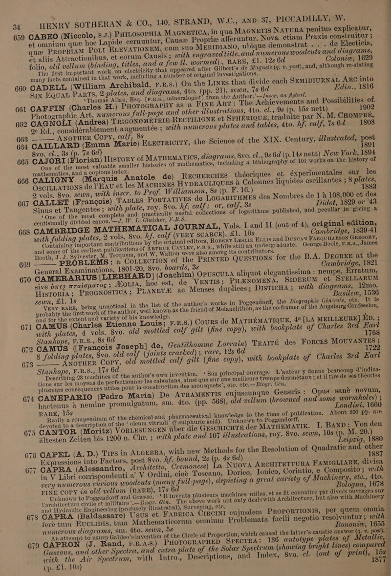 659 659 670 671 672 673 674 675 676 677 678 679 HENRY SOTHERAN &amp; CO., 140, STRAND, W.C., AND 37, PICCADILLY, -W. CABEO (Niccolo, S.J.) PHILOSOPHIA MAGNETICA, in qua MAGNETIS NATURA penitus explicatur, et omnium que hoc Lapide cernuntur, Cause Propriz afferuntur. Nova etiam Praxis construitur ; que PROPRIAM Pott ELEVATIONEM, cum suo MERIDIANO, ubique demonstrat .. - de Electicis, et aliis Attractionibus, et eorum Causis ; with engraved title,and numerous woodcuts and diagrams, folio, old vellum (binding, trtles, and a few ll. wormed), RARE, £1. 12s 6d Colonic, 1629 The first important work on electricity that appeared after Gilbert's de Magnete (q. v. post), and, although re-stating many facts contained in that work, including a number of original investigations. CADELL (William Archibald, F.R.s.) On the LINEs that divide each SEMIDIURNAL ARC into Six EQuaL PARTS, 2 plates, and diagrams, 4to. (pp. 21), sewn, 7s 6d Edin., 1816 * ¢Thomas Allan, Esq. (F-R.S., mineralogist} from the Author.’—IJnser. on flylecf. : CAFFIN (Charles H.) PHOTOGRAPHY as a FINE ART: The Achievements and Possibilities of. Photographic Art, numerous full-page and other illustrations, 4to. cl., 9s (p. 15s nett) 1902 CAGNOLI (Andrea) T RIGONOMETRIE-RECTILIGNE et SPHERIQUE, traduite par N. M. CHOMPRE, 9e Ed., considérablement augmentée ; with numerous plates and tables, 4to. hf. calf, 7s 64 1808 ANOTHER Copy, calf, 8s CAILLARD (Emma Marie) ELECTRICITY, the Science of the XIX. Century, illustrated, post Svo. cl., 3s (p. 7s 6d) 1891 GAJORI (Florian) HisToRY of MATHEMATICS, diagrams, 8vo. cl., 93 6d (p.14s nett) New York, 1894 One of the most valuable smaller histories of mathematics, jneluding a bibliography of 101 works on the history of mathematics, and a copious index. CALIGNY (Marquis Anatole de) RecuercHEs théoriques et éxperimentales sur les OSCILLATIONS de Eau et les MACHINES HyYDRAULIQUES } Colonnes liquides oscillantes ; 8 plates, 2 vols. 8vo. sewn, with inscr. to Prof. Williamson, 8s (p. F. 16.) 18 CALLET (Francois) TABLES PORTATIVES de LOGARITHMES des Nombres de 1 &amp; 108,000 et des Sinus et Tangentes ; with plate, roy. 8vo. hf. calf; or, calf, 3s Didot, 1829 or °43 ‘One of the most complete and practically useful collections of logarithms published, and peculiar in giving a centisimally divided canon.’—J. IV. L. Glaisher, FR CAMBRIDGE MATHEMATICAL JOURNAL, Vols. I and II (out of 4), original edition, with folding plates, 2 vols. 8vo. Af. calf (VERY SCARCE), £1. 10s Cambridge, 1839-41 Gontaining important contributions by the original editors, Ropert LESLIE ExLLis and DUNCAN FARQUHARSON GREGORY, and some of the earliest publications of ARTHUR CAYLEY, F.B S., while still an undergraduate. George Boole, F.R.8., James Booth, J. J. Sylvester, M. Terquem, and W. Walton were also among its contributors. PROBLEMS: a COLLECTION of the PRINTED QUESTIONS for the B.A. DEGREE at the General Examinations, 1801-20, 8vo. boards, 38 Cambridge, 1821 CAMERARIUS [LIEBHARD] (Joachim) OPUSCULA aliquot elegantissima : nempe, Erratum, sive b7e9 Traloparog $ AKoutA, hoe est, de VENTIS; PHENOMENA, SIDERUM et STELLARUM HisToriA; PROGNOSTICA ; PLANET ac Menses duplices; DISTICHA ; with diagrams, 12mo. sewn, £1. 1s Basilew, 1536 VERY RARE, being unnoticed in the list of the author's works in Poggendorff, the Biographie Génjrale, ete. It is probably the first work of the author, well known as the friend of Melanchthon, as the co-framer of the Augsburg Confession, and for the extent and variety of his knowledge. ; CAMUS (Charles Etienne Louis; F.R.s.) Cours de MATHEMATIQUE, 4° [LA MEILLEURE] ED. ; with plates, 4 vols. 8vo. old mottled calf gilt (fine copy), with bookplate of Charles 3rd Earl Stanhope, F.R.8., 8s 6d 1768 CAMUS ([Francois Joseph] de, Gentilhomme Lorrain) TRAITE des FORCES MOUVANTES ; 8 folding plates, 8vo. old calf (joints cracked) ; rare, 12s 6d <earlhes ANOTHER Copy, old mottled calf gilt (fine copy), with bookplate of Charles 3rd Earl Stanhope, F.R.S., 17s 62 Describing 23 machines of the author's own invention. ‘ Son principal ouvrage. L’auteur y donne beaucoup d’indica- tions sur les moyens de perfectionner les cabestans, ainsi que sur une meilleure trempe des métaux ; et il tire de ses théories plusieurs consequences utiles pour la construction des mousquets’, ete. cte.—Biogr. Gen. CANEPARIO (Pedro Maria) De ATRAMENTIS eujuscunque Generis : Opus sane novum, hactenus } nemine promulgatum, sm. 4to. (pp. 568), old vellum (browned and some wormholes) ; RARE, 15s Londini, 1660 Really a compendium of the chemical and pharmaceutical knowledge to the time of publication. About 200 pp. are devoted to a description of the ‘ oleum vitrioli’ (? sulphurie acid). Unknown to Poggendorff. CANTOR (Moritz) VORLESUNGEN aber die GESCHICHTE der MATHEMATIK. I, BAND: Von den Altesten Zeiten bis 1200 n. Chr. ; with plate and 107 illustrations, roy. Syo. sewn, 10s (p. M. 20.) . Leipzig, 1880 CAPEL (A. D.) Tres in ALGEBRA, with new Methods for the Resolution of Quadratic and other Expressions into Factors, post 8vo. Af. bound, 2s (p. 4s 6d) 1887 CAPRA (Alessandro, Architetto, Cremonese) es Nuova ARCHITETTURA FAMIGLIARE, divisa in V Libri corrispondenti a’ V Ordini, cio’ Toscano, Dorico, Ionico, Corintio, e Composito ; with very NuMerOUs CUTLOUS woodcuts (many full-page), depicting a great variety of Machinery, etc., 4to. FINE copy in old vellum (RARE), 17s 6d Bologna, 1678 Unknown to Poggendorft and Gresse. ‘[] inventa plusieurs machines utiles, et se fit connaitre par divers ouvrages sur Varehitecture civile et militaire ’.—Biogr. Gén. The above work not only deals with Architecture, but also with Machinery and Hydraulic Engineering (profusely illustrated), Surveying, etc. CAPRA (Baldassare) Usus et FABRICA CIRCINI cujusdem PROPORTIONIS, per quem omnia fere tum EUCLIDIS, tum Mathematicorum omnium Problemata facili negotio resolvuntur ; with numerous diagrams, sm. 4to. sewn, 5s Bononie, 1655 An attempt to usurp Galileo’s invention of the Circle of Proportion, which caused the latter's caustic answer (q. ¥. post). CAPRON (J. Rand, F.R.A.S.) PHOTOGRAPHED SPECTRA: 136 autotype plates of Metallic, Gaseous, and other Spectra, and extra plate of the Solar Spectrum (showing bright lines) compared with the Air Spectrum, with Intro, Descriptions, and Index, 8yo. cl. (out of print), 15s (p. £1, 10s) 1877