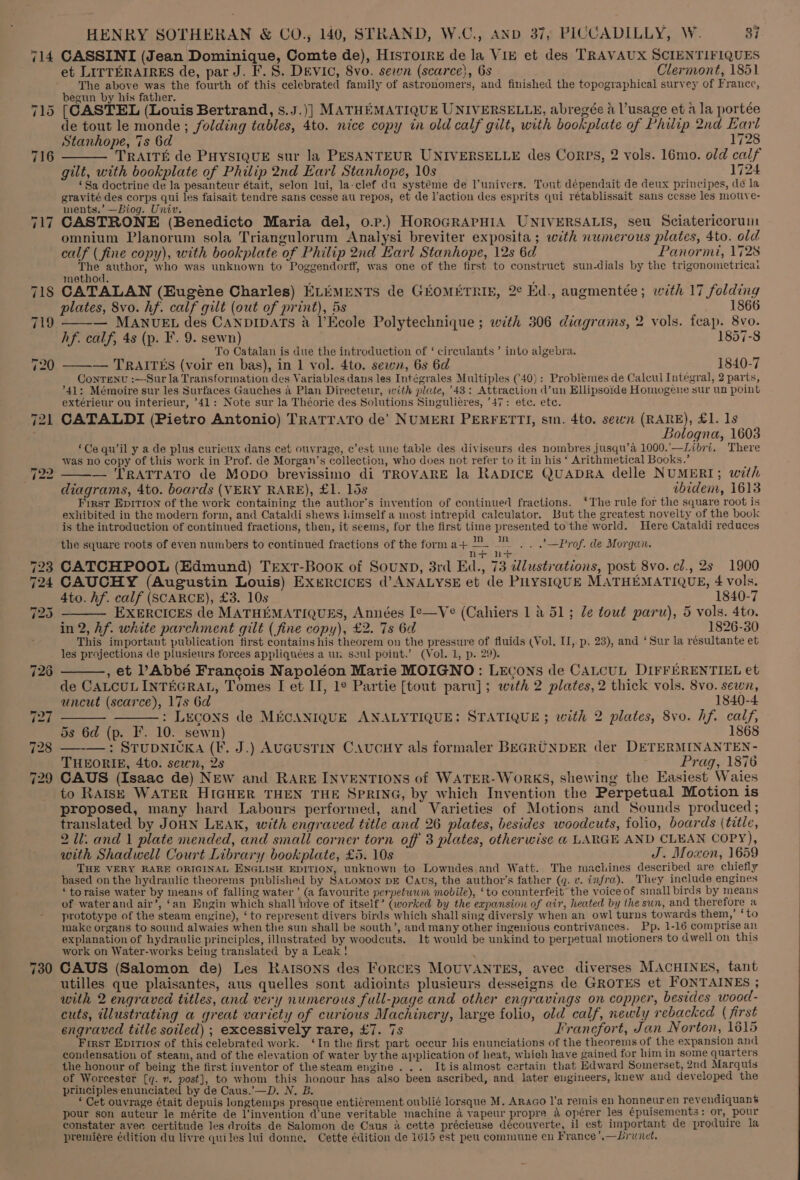 714 717 730 HENRY SOTHERAN &amp; CO., 140, STRAND, W.C., AND 37, PICCADILLY, W. 37 CASSINI (Jean Dominique, Comte de), HISTOIRE de la Vik et des TRAVAUX SCIENTIFIQUES et LITTERAIRES de, par J. F. S. DEVIC, 8vo. sewn (scarce), Gs Clermont, 1851 The above was the fourth of this celebrated family of astronomers, and finished the topographical survey of France, begun by his father. [CASTEL (Louis Bertrand, s.J.)] MATHEMATIQUE UNIVERSELLE, abregée a l’usage et a la portée de tout le monde ; folding tables, 4to. nice copy in old calf gilt, with bookplate of Philip 2nd Earl Stanhope, 7s 6d 1728 TRAITE de PHYSIQUE sur la PESANTEUR UNIVERSELLE des Corps, 2 vols. 16mo. old calf gilt, with bookplate of Philip 2nd Earl Stanhope, 10s 1724 ‘Sa doctrine de la pesanteur était, selon lui, la-clef du systéme de l’univers. Tout dépendait de deux principes, de la gravité des corps qui les faisait tendre sans cesse au repos, et de l’action des esprits qui rétablissait sans cesse les motve- ments.’ —Biog. Univ. CASTRONE (Benedicto Maria del, 0.p.) HoROGRAPHIA UNIVERSALIS, seu Sciatericorum omnium Planorum sola Triangulorum Analysi breviter exposita; with numerous plates, 4to. old calf ( fine copy), with bookplate of Philip 2nd Earl Stanhope, 12s 6d Panormi, 1728 ie ee a who was unknown to Poggendorff, was one of the first to construct sun-dials by the trigonometricai method. CATALAN (Eugéne Charles) ELEMENTS de GEOMETRIE, 2¢ Ed., augmentée; with 17 folding plates, 8vo. hf. calf gilt (out of print), 5s 1866 ——— MANUEL des CANDIDATs &amp; l’Ecole Polytechnique ; with 306 diagrams, 2 vols. feap. 8vo. hf. calf, 4s (p. F. 9. sewn) 1857-8 To Catalan is due the introduction of ‘ circulants ’ into algebra. — TRAITES (voir en bas), in 1 vol. 4to. sewn, 6s 6d 1840-7 ConTenv :—Sur la Transformation des Variables dans les Intégrales Multiples (40): Problemes de Calcul Integral, 2 parts, °41: Mémoire sur les Surfaces Gauches 4 Plan Directeur, with plute, 43: Attraction d’un Ellipsoide Homogene sur un point extérieur ou interieur, 41: Note sur la Théorie des Solutions Singulieres, 47: etc. ete. CATALDI (Pietro Antonio) TRATTATO de’ NUMERI PERFETTI, sm. 4to. sewn (RARE), £1.18 _ Bologna, 1603 ‘Ce qu’il y a de plus curieux dans cet ouvrage, c’est une table des diviseurs des nombres jusqu’a 1000.’—Libri. There was no copy of this work in Prof. de Morgan’s collection, who does not refer to it in his ‘ Arithmetical Books.’ ; — TRATTATO de Mopo brevissimo di TROVARE la RADICE QUADRA delle NUMERI; with diagrams, 4to. boards (VERY RARE), £1. 15s ibidem, 1613 First Epition of the work containing the author’s invention of continued fractions. ‘The rule for the square root is exhibited in the modern form, and Cataldi shews liimself a most intrepid calculator. But the greatest novelty of the book is the introduction of continued fractions, then, it seems, for the first time presented to the world. Here Cataldi reduces the square roots of even numbers to continued fractions of the form a+ mi |. —Prof. de Morgan. na ss CATCHPOOL (Edmund) Trext-Book of Sounp, 3rd Ed., 73 illustrations, post 8vo. cl., 2s 1900 CAUCHY (Augustin Louis) Exercices d’ ANALYSE et de PLYSIQUE MATHEMATIQUE, 4 vols, 4to. hf. calf (SCARCE), £3. 10s 1840-7 ——— EXERCICEs de MATHEMATIQUES, Années Ie—Ve (Cahiers 1 &amp; 51; le tout paru), 5 vols. 4to. in 2, Af. wirte parchment gilt (fine copy), £2. 7s 6d 1826-30 This important publication first contains his theorem on the pressure of fluids (Vol, I, p. 23), and ‘Sur la résultante et les projections de plusieurs forces appliquées a un seul point.’ (Vol. 1, p. 29). ——., et l Abbé Francois Napoléon Marie MOIGNO: LEcons de CALCUL DIFFERENTIEL et de CALCULINTEGRAL, Tomes I et II, 1° Partie [tout paru]; with 2 plates, 2 thick vols. 8vo. sewn, uncut (scarce), 17s 6d 1840-4 ——— ———: Lrcons de MECANIQUE ANALYTIQUE: STATIQUE; with 2 plates, 8vo. hf. calf, 5s 6d (p. I’. 10. sewn) 1868 —-—: STUDNICKA (F. J.) AUGUSTIN CAUCHY als formaler BEGRUNDER der DETERMINANTEN- THEORIE, 4to. sewn, 2s Prag, 1876 CAUS (Isaac de) NEw and RARE INVENTIONS of WATER- WORKS, shewing the Easiest Waies to RAIsE WATER HIGHER THEN THE SPRING, by which Invention the Perpetual Motion is proposed, many hard Labours performed, and Varieties of Motions and Sounds produced; translated by JOHN LEAK, with engraved title and 26 plates, besides woodcuts, folio, boards (title, 2 Ul: and 1 plate mended, and small corner torn off 3 plates, otherwise a4 LARGE AND CLEAN COPY), with Shadwell Court Library bookplate, £5. 10s J. Moxen, 1659 THE VERY RARE ORIGINAL ENGLISH EDITION, unknown to Lowndes and Watt. The machines described are chiefly based on the hydraulic theorems published by SALoMoN DE Caus, the author’s father (q. v. infra). They include engines ‘toraise water by means of falling water ’ (a favourite perpetwum mobile), ‘to counterfeit the voice of small birds by means of water and air’, ‘an Engin which shall niove of itself’ (worked by the expansion of wir, heated by the sun, and therefore a prototype of the steam engine), ‘to represent divers birds which shall sing diversly when an owl turns towards them,’ ‘to make organs to sound alwaies when the sun shall be south’, and many other ingenious contrivances. Pp. 1-16 comprise an explanation of hydraulic principles, illustrated by woodcuts. 1t would be unkind to perpetual motioners to dwell on this work on Water-works being translated by a Leak! ‘ CAUS (Salomon de) Les Rarsons des Forces MOUVANTES, avec diverses MACHINES, tant utilles que plaisantes, aus quelles sont adioints plusieurs desseigns de GROTES et FONTAINES ; with 2 engraved titles, and very numerous full-page and other engravings on copper, besides wood- cuts, illustrating a great variety of curious Machinery, large folio, old calf, newly rebacked ( first engraved title soiled) ; excessively rare, £7. 7s Francfort, Jan Norton, 1615 First Epirion of this celebrated work. ‘In the first part occur his enunciations of the theorems of the expansion and condensation of steam, and of the elevation of water by the application of heat, which have gained for him in some quarters the honour of being the first inventor of the steam engine... Itis almost certain that Hdward Somerset, 2nd Marquis of Worcester [q. 7. post], to whom this honour has also been ascribed, and later engineers, knew and developed the principles enunciated by de Caus.’—D. N. B. : ‘ Cet ouvrage était depuis longtemps presque entivrement oublié lorsque M. Araco I’a remis en honneuren revendiquant pour son auteur le mérite de l’invention d’une veritable machine 4 vapeur propre a opérer les épuisements: or, pour constater avec certitude les droits de Salomon de Caus i cette précieuse découyerte, il est important de produire la premiére édition du livre quiles lui donne. Cette édition de 1615 est peu commune en France’,—Lrunet.