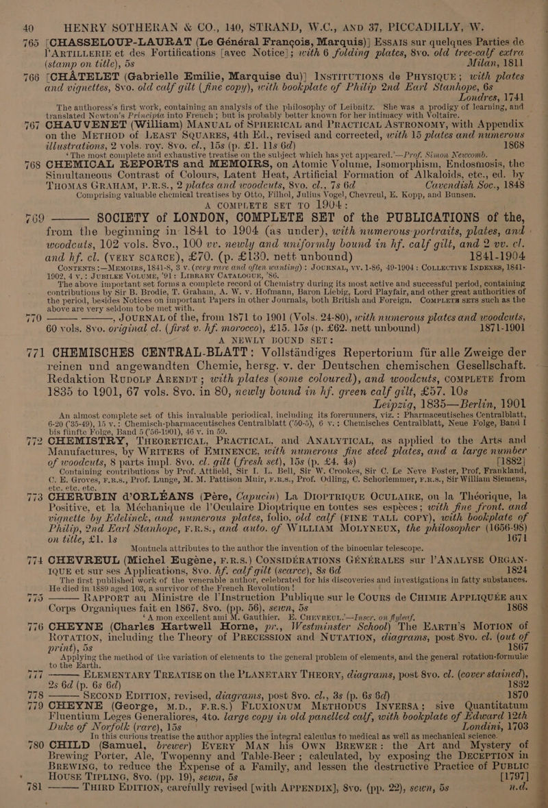 765 [CHASSELOUP-LAURAT (Le Général Francois, Marquis)] EssAts sur quelques Parties de l’ARTILLERIE et des Fortifications [avec Notice}; with 6 folding plates, 8vo. old tree-calf extra (stamp on title), 5s Milan, 1811 766 (CHATELET (Gabrielle Emilie, Marquise du)} INSTITUTIONS de PHYSIQUE; with plates and vignettes, 8vo. old calf gilt ( fine copy), with bookplate of Philip 2nd Earl Stanhope, 6s Londres, 1741 The authoress’s first work, containing an analysis of the philosophy of Leibnitz. She was a prodigy of learning, and translated Newton’s Principia into French ; but is probably better known for her intimacy with Voltaire. on the METHOD of LEAST SQUARES, 4th Ed., revised and corrected, with 15 plates and numerous illustrations, 2 vols. roy. 8vo. el., 15s (p. £1. 11s 6d) 1868 ‘The most complete and exhaustive treatise on the subject which has yet appeared.’—Prof. Simon Newcomb. 768 CHEMICAL REPORTS and MEMOIRS, on Atomic Volume, Isomorphism, Endosmosis, the Simultaneous Contrast of Colours, Latent Heat, Artificial Formation of Alkaloids, ete., ed. by THOMAS GRAHAM, P.R.S., 2 plates and woodcuts, 8vo. cl., 7s 6d Cavendish Soc., 1848 Comprising valuable chemical treatises by Otto, Filhol, Julius Vogel, Chevreul, E. Kopp, and Bunsen. A COMPLETE SET TO 1904: 769 ——— SOCIETY of LONDON, COMPLETE SET of the PUBLICATIONS of the, woodcuts, 102 vols. 8vo., 100 vv. newly and uniformly bound in hf. calf gilt, and 2 vv. cl. and hf. cl. (very scarce), £70. (p. £130. nett unbound) 1841-1904. CoNTENTS :—MEMOIRS, 1841-8, 3 v. (very rare and often wanting) ; JOURNAL, vv. 1-86, 49-1904: CoLLECTIVE INDEXES, 1841- 1902, 4 v.: JuBILEE VOLUME, 91: LipraARY CATALOGUE, ’86. The above important set forms a complete record of Chemistry during its most active and successful period, containing contributions by Sir B. Brodie, T. Grahain, A. W. v. Hofmann, Baron Liebig, Lord Playfair, and other great authorities of the period, besides Notices on important Papers in other Journals, both British and Foreign. ComMpLers sETs such as the above are yery seldom to be met with. ———., JOURNAL of the, from 1871 to 1901 (Vols. 24-80), with numerous plates and woodcuts, 60 vols. 8vo. original cl. (first v. hf. morocco), £15. 15s (p. £62. nett unbound) 1871-1901 A NEWLY BOUND SET: 771 CHEMISCHES CENTRAL-BLATT: Vollstindiges Repertorium fiir alle Zweige der reinen und angewandten Chemie, hersg. v. der Deutschen chemischen Gesellschaft. Redaktion Rupotr ARENDT; wth plates (some coloured), and woodcuts, COMPLETE from 1835 to 1901, 67 vols. 8vo. in 80, newly bound in hf. green calf gilt, £57. 10s Leipzig, 1835—Berlin, 1901 An almost complete set of this invaluable periodical, including its forerunners, viz. : Pharmaceutisches Centralblatt, 6-20 ('35-49), 15 v.: Chemisch-pharmaceutisches Centralblatt (50-5), 6 v.: Chemisches Centralblatt, Neue Folge, Band | bis fiinfte Folge, Band 5 (56-1901), 46 v. in 59. 770 772 CHEMISTRY, THEORETICAL, PRACTICAL, and ANALYTICAL, as applied to the Arts and Manufactures, by WRITERS of EMINENCE, with numerous fine steel plates, and a large number of woodcuts, 8 parts impl. 8vo. el. gilt (fresh set), 15s (p. £4. 4s) [1882 | Containing contributions by Prof. Atttield, Sir I. L. Bell, Sir W. Crookes, Sir C. Le Neve Foster, Prof, Frankland, Y E. aes F.R.S., Prof. Lunge, M. M. Pattison Muir, r.x.s., Prof. Odling, C. Schorlemmer, F.R.8., Sir William Siemens, etc. etc. etc. 773 CHERUBIN @ORLEANS (Pére, Cupucin) La DiopTRIQUE OCULAIRE, on la Théorique, la Positive, et la Méchanique de ]’Oculaire Dioptrique en toutes ses especes; with fine front. and vignette by Edelinck, and numerous plates, folio, old calf (FINE TALL COPY), with bookplate of Philip, 2nd Earl Stanhope, ¥.8.8:, and auto. of WILLIAM MOLYNEUX, the philosopher (1656-98) on title, £1. 1s 1671 Montucla attributes to the author the invention of the binocular telescope. 774 CHEVREUL (Michel Eugene, F.R.S.) CONSIDERATIONS GENERALES sur | ANALYSE ORGAN- IQUE et sur ses Applications, 8vo. hf. calf gilt (scarce), 8s 6d 1824 The first published work of the venerable author, celebrated for his discoveries and investigations in fatty substances. He died in 1889 aged 103, a survivor of the French Revolution ! RAPPORT au Ministre de l’Instruction Publique sur le Cours de CHIMIE APPLIQUEE aux Corps Organiques fait en 1867, Svo. (pp. 56), sewn, 5s é 1868 ‘A mon excellent ami M. Gauthier. E. Convreun.—Inscr. on flyledf. 776 CHEYNE (Charles Hartwell Horne, pr., Westminster School) The EArtTH’s MOTION of ROTATION, including the Theory of PRECESSION and NuTATION, diagrams, post 8vo. cl. (out of print), ds 1867 i ee ae ee method of the variation of elements to the general problem of elements, and the general rotation-formule ELEMENTARY TREATISE on the PLANETARY THEORY, diagrams, post 8vo. cl. (cover stained), 2s 6d (p. 6s 6d) 1882 778 SECOND EDITION, revised, diagrams, post 8vo. cl., 8s (p. 6s 6d) 1870 779 CHEYNE (George, M.D., F.R.S.) FLUXIONUM MerTHODUS INVERSA; sive Quantitatum Fluentium Leges Generaliores, 4to. large copy in old panelled calf, with bookplate of Edward 12th Duke of Norfolk (rare), 15s ° 3 Londini, 1703 In this curious treatise the author applies the integral calculus to medical as well as mechanical science. 780 CHILD (Samuel, brewer) EvERY MAN his OwN BrEWeER: the Art and Mystery of Brewing Porter, Ale, Twopenny and Table-Beer ; calculated, by exposing the DECEPTION in BREWING, to reduce the Expense of a Family, and lessen the destructive Practice of PUBLIC 781 ——— THIRD EDITION, carefully revised [with APPENDIX], Svo. (pp. 22), sewn, 5s nd. , =, =,