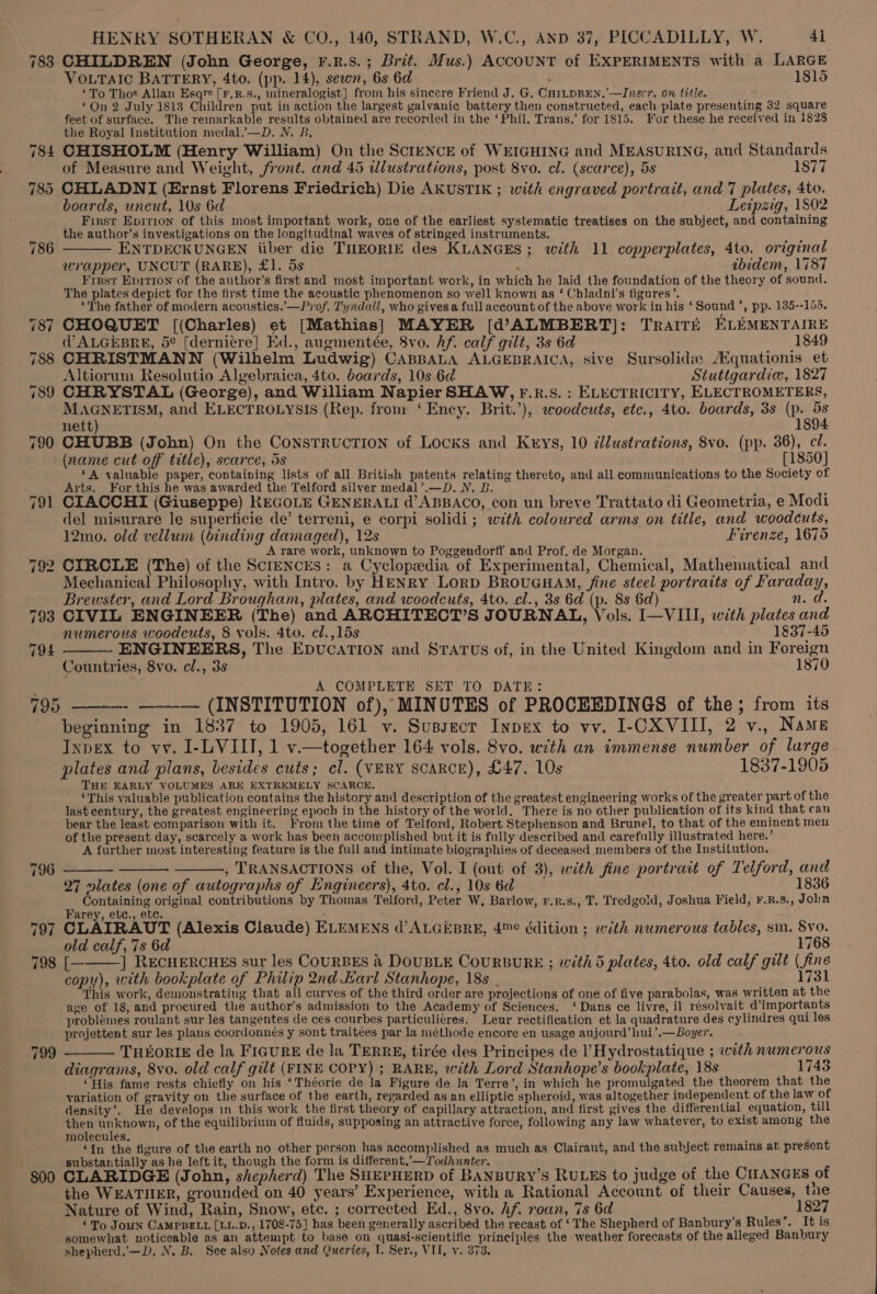 783 CHILDREN (John George, F.R.S.; Brit. Mus.) ACCOUNT of EXPERIMENTS with a LARGE VOLTAIC BATTERY, 4to. (pp. 14), sewn, 6s 6d ‘ 1815 ‘To Thos Allan Esqre [F.R.S., mineralogist] from his sincere Friend J. G, CHILDREN.’—Jnscr. on title. On 2 July 18183 Children put in action the largest galvanic battery then constructed, each plate presenting 32 square feet of surface. The remarkable results obtained are recorded in the ‘Phil. Trans.’ for 1815. For these he received in 1828 the Royal Institution medal.’—D. N. B, 784 CHISHOLM (Henry William) On the ScIENCE of WEIGHING and MEASURING, and Standards of Measure and Weight, front. and 45 dlustrations, post 8vo. cl. (scarce), 5s 1877 785 CHLADNI (Ernst Florens Friedrich) Die AKUSTIK ; with engraved portrait, and 7 plates, 4to, boards, uncut, 10s 6d Leipzig, 1802 First Epirion of this most important work, one of the earliest systematic treatises on the subject, and containing the author’s investigations on the longitudinal waves of stringed instruments. ou ENTDECKUNGEN iiber die THEORIE des KLANGES; with 11 copperplates, 4to. original wrapper, UNCUT (RARE), £1. 5s : ibidem, 1787 First Epirion of the author’s first and most important work, in which he laid the foundation of the theory of sound. The plates depict for the first time the acoustic phenomenon so well known as ‘ Chladni’s figures’. ‘The father of modern acousties.’—Prof. Tyndall, who gives a full account of the above work in his ‘Sound’, pp. 135--155. 787 CHOQUET [(Charles) et [Mathias] MAYER [(d’ALMBERT]: TRAITE ELEMENTAIRE d’ALGEBRE, 5¢ [derniére] Ed., augmentée, 8vo. hf. calf gilt, 3s 6d 1849 788 CHRISTMANN (Wilhelm Ludwig) CABBALA ALGEBRAICA, sive Sursolide Aquationis et Altiorum Resolutio Algebraica, 4to. boards, 10s 6d Stuttgardice, 1827 789 CHRYSTAL (George), and William Napier SHAW, F.R.S. : ELECTRICITY, ELECTROMETERS, MAGNETISM, and ELECTROLYSIS (Rep. from ‘Ency. Brit.’), woodcuts, etc., 4to. boards, 3s (p. 5s nett) 1894 790 CHUBB (John) On the ConsTRUCTION of Locks and Keys, 10 illustrations, 8vo. (pp. 36), cl. (name cut off title), scarce, ds [1850] ‘A valuable paper, containing lists of all British patents relating thereto, and all communications to the Society of Arts. For this he was awarded the Telford silver medal’.—D. N. B 791 CIACCHI (Giuseppe) REGOLE GENERALI d’ABBACO, con un breve Trattato di Geometria, e Modi del misurare le superficie de’ terreni, e corpi solidi; with coloured arms on title, and woodcuts, 12mo. old vellum (binding damaged), 12s Firenze, 1675 _ A-yare work, unknown to Poggendorff and Prof. de Morgan. : 792 CIRCLE (The) of the ScrENcES: a Cyclopedia of Experimental, Chemical, Mathematical and Mechanical Philosophy, with Intro. by HENRY LorD BRouUGHAM, fine steel portraits of Faraday, Brewster, and Lord Brougham, plates, and woodcuts, 4to. cl., 3s 6d (p. 8s 6d) n. d. 793 CIVIL ENGINEER (The) and ARCHITECT’S JOURNAL, Vols. I—VIII, with plates and numerous woodcuts, 8 vols. 4to. cl.,15s 1837-45 ENGINEERS, The EpvucATION and STATUS of, in the United Kingdom and in Foreign Countries, 8vo. cl., 3s 1870 ; A COMPLETE SET TO DATE: 795 ——-- —__— (INSTITUTION of), MINUTES of PROCEEDINGS of the; from its beginning in 1837 to 1905, 161 v. Sussecr Inpex to vv. I-CXVIII, 2 v., Names Tnpex to vv. I-LVIII, 1 v.—together 164 vols. 8vo. with an immense number of lurge plates and plans, besides cuts; cl. (VERY SCARCE), £47. 10s 1837-1905 THE EARLY VOLUMES ARE EXTREMELY SCARCE. ‘This valuable publication contains the history and description of the greatest engineering works of the greater part of the last century, the greatest engineering epoch in the history of the world. There is no other publication of its kind that can bear the least comparison with it. From the time of Telford, Robert Stephenson and Brunel, to that of the eminent men of the present day, scarcely a work has been accomplished but it is fully described and carefully illustrated here.’ A further most interesting feature is the full and intimate biographies of deceased members of the Institution. —— —— , TRANSACTIONS of the, Vol. I (out of 3), with fine portrait of Telford, and 27 lates (one of autographs of EKngineers), 4to. cl., 10s 6d 1836 Containing original contributions by Thomas Telford, Peter W, Barlow, F.R.s., T. Tredgold, Joshua Field, ¥.R.8., Jobn Farey, etc., etc. i : 4 797 CLAIRAUT (Alexis Claude) ELEMENS d’ALGEBRE, 4™¢ édition ; with numerous tables, sm. 8vo. old calf, 7s 6d 1768 798 [— ] RECHERCHES sur les COURBES &amp; DOUBLE COURBURE ; with 5 plates, 4to. old calf gilt (fine copy), with bookplate of Philip 2nd Larl Stanhope, 18s . 1731 This work, demonstrating that all curves of the third order are projections of one of five parabolas, was written at the age of 18, and procured the author’s admission to the Academy of Sciences. ‘Dans ce livre, il résolvait d’importants problémes roulant sur les tangentes de ces courbes particulieres. Leur rectification et la quadrature des cylindres qui les projettent sur les plans coordonnés y sont traitées par la méthode encore en usage aujourd’hui’.—Boyer. 794 799 ——— THEOoRIE de la FIGURE de la TERRE, tirée des Principes de l’ Hydrostatique ; with numerous diagrams, 8vo. old calf gilt (FINE COPY) ; RARE, with Lord Stanhope’s bookplate, 18s 1745 ‘His fame rests chiefly on his ‘Théorie de la Figure de la Terre’, in which he promulgated the theorem that the variation of gravity on the surface of the earth, regarded as an elliptic spheroid, was altogether independent of the law of density’. He develops in this work the first theory of capillary attraction, and first gives the differential equation, till then unknown, of the equilibrium of fluids, supposing an attractive force, following any law whatever, to exist among the molecules, ‘In the figure of the earth no other person has accomplished as much as Clairaut, and the subject remains at present substantially as he left it, though the form is different,’—Todhwnter. ‘ 00 CLARIDGE (John, shepherd) The SHEPHERD of BANBURY’S RULES to judge of the CHANGES of the WEATIIER, grounded on 40 years’ Experience, with a Rational Account of their Causes, tue Nature of Wind, Rain, Snow, etc. ; corrected Ed., 8vo. Af. roan, 7s 6d 1827 ‘To Joun CAMPBELL [LL.D., 1708-75] has been generally ascribed the recast of ‘The Shepherd of Banbury’s Rules’. Itis somewhat noticeable as an attempt to base on quasi-scientific principles the weather forecasts of the alleged Banbury shepherd.’—D, N, B. See also Notes and Queries, L. Ser., VII, y. 373.