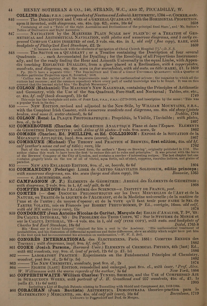 848 819 852 853 854 858 866 HENRY SOTHERAN &amp; Uov., 140, STRAND, W.C., AND 37, PICCADILLY, W. COLLINS (John; F.R.S. ; correspondent of Newton and Leibniz) ARITHMETIC, 1704—v. COCKER, ante. The DESCRIPTION and USEs of a GENERAL QUADRANT, with the HORIZONTAL PROJECTION, upon it inverted, with diagrams, sm. 4to. (pp. 62), sewn, 10s 6d . 1658 Containing at end a ‘Table of the right Ascensions and Declinations of the principal fixed Stars’, and ‘ Mr. Sutton’s Tables of Declination and Right Ascension ’. NAVIGATION by the MARINERS PLAIN SCALE new PLAIN’D: or a TREATISE of GEO- METRICAL and ARITHMETICAL NAVIGATION, with plates and numerous diagrams, and 5 early en- graved COMPASS CARDS INSERTED at end, 3 vols. sm. 4to. in 1, old calf (fine copy), RARE, with bookplate of Philip2nd Earl Stanhope, £2. 2s 1659 ‘It became a class-book with the students of navigation of Christ Church Hospital (?].’—D. N. B. The SECTOR on a QUADRANT ; or a Treatise containing the Description of four several Quadrants . . . each Accomodated for Dyalling ; for the Resolving of all Proportions Instrument- ally, and for the ready finding the Hour and Azimuth Universally in the equal Limbe, with Appen- dix touching REFLECTED DYALLING, from a glass placed at a Reclination, with 4 copperplates, woodcuts, and diagrams, sm. 4to. sewn (a few wormholes), with old auto. on title (RARE), £1. 1s 1659 Pp. 203-75 have a separate title: ‘The Description and Usxs of a Great UNIVERSAL QUADRANT: with a Quarter of Stofiers particular Projection upon it, Inverted,’ 1658. ‘Collins was the register of all the improvements made in the mathematical science ; the magazine to which all the curious had recourse ; and the common repository where every part of useful knowledge was to be found. It was on this account that the learned styled him ‘the English Mersennus’,’ COLSON (Nathaniel) The MARINER’s NEW KALENDAR, containing the Principles of Arithmetic and Geometry, with the Use of the Sea-Quadrant, Fore-Staff, and Nocturnal; Tables, etc. etc., cr. 4to. hf. calf (back damaged), 12s 6d 1749 This copy has the bookplate and auto. of Joan Lex, F.8,A., F.R,S.: (1779-1859), and inscription by the same: ‘This was a popular work in its day.’ New EDITION, revised and adjusted to the New-Stile, by WILLIAM MOUNTAINE, F.R.S., with the Compleat Irish Coaster, with numerous woodcuts and diagrams, sm. 4to. old sheep (joints broken, and some ll. water-stained), 8s 6d > Dublin, 1764 COLSON (René) La PLAQUE PHOTOGRAPHIQUE ; Propriétés, le Visible, ’Invisible; with plates, 8vo. cl., 2s 6d ; 1897 COMBEROUSSE (Charles de) GEOMETRIE ANALYTIQUE Plane et dans l’Espace. HLEMENTS de GEOMETRIE DESCRIPTIVE; with Atlas of 53 plates—2 vols. 8vo. sewn, 2s 1862 COMBES (Charles), Ed. PHILLIPS, et Ed. COLLIGNON: Exposk de la SITUATION de la MECANIQUE APPLIQUEE, impl. 8vo. sewn (scarce), 5s 1867 COMBRUNE (Michael) The THEory and PRACTICE of BREWING, first edition, 4to. old hf. calf (author's name cut out of title); rare, 15s 1762 Part of the work comprises, in a revised form, the author’s ‘ Essay on Brewing’, originally published in 1758. The author claims this work-to have been the first ‘to reduce this art to rules and principles.’ It was printed with the leave of the Brewers’ Company of the City of London, and contains a number ef interesting recipes. The last chapter but one contains gingerly hints on the use of oil of vitriol, aqua fortis, salt of steel, copperas, cocculus indicus, and grains of paradise. NEW AND ENLARGED EDITION, 8vo. cl., or, boards, 6s 6d 1804 COMMANDINO (Federigo) Liser de CENTRO GRAVITATIS SOLIDORUM, editio princeps ; with numerous diagrams, sm. 4to. sewn (large and clean copy), 10s Bononie, 1565 v. ARCHIMEDES, ante. , CAMPAGNON (P. F.) ELEMENTS de GEOMETRIE: ABREGE des ELEMENTS de GEOMETRIE ; with diagrams, 2 vols. 8vo. in 1, hf. calf gilt, 6s 6d 1868 COMPTES RENDUS de |’ ACADEMIE des SCIENCES—v. INSTITUT DE FRANCE, post. : COMTES (— des) Discours PHILOSOPHIQUES sur les Deux MERVEILLES del’ART et de la NATURE, ou TRAITE de la LIQUEUR de VALCHAEST, et de la Medicine universelle ; de la matiére de lune et de l'autre; du moyen d’operer; et de Ja VOYE qu il faut tenir pour FATRE le SEL de TARTRE VOLATIL, mis en Francois par ROBERT PREUD’HOMME, 2° Ed., corrigée, 16mo. old calf, with old MS. notes (very rare), 15s 1678 CONDORCET (Jean Antoine Nicolas de Caritat, Marquis de) EssAis d’ANALYSE, T. I*, 6S: Du CALCUL INTEGRAL, 65: Du ProBLimeE des Trots Corps, 67: Sur le SysTEME du MONDE et sur le CALCUL INTEGRAL, ’68—4 vols. 4to. in 1, old calf (FINE CoPy), with auto. and bookplate of Charles 3rd Earl Stanhope, 18s 6d Didot, 1765-8 His ‘Essai sur le Calcul Intégral’ ‘obtained for him a seat in the Academy. ‘His mathematical treatment of probabilities, and his discussion of differential equations and finite differences, shew an ability which might have put him in the first rank had he concentrated his attention on mathematics.’—W. IV. I. Ball. CONGRES INTERNATIONAL des ELECTRICIENS, Paris, 1881: CompTrEs RENDUS des Travaux ; with diagrams, impl. 8vo. hf. calf, 5s 1882 COOKE (Josiah Parsons, Harvard Univ.) ELEMENTS of CHEMICAL Puysics, 4th [last] Ed.,. with 462 woodcuts, roy. 8vo. cl. (out of print), 12s 6d (p. £1. 1s) 1886 — LABORATORY PRACTICE: Experiments on the Fundamental Principles of Chemistry, woodcut, post 8vo. cl., 2s 6d (p. 5s) 1892 The NEW CHEMISTRY, woodcuts, post S8vo. cl., 2s 1874 EIGHTH [LAST] EDITION, remodelled and enlarged, post Svo. cl., with inser. ‘ Prof. Alex. W. Williamson with the warm regards of the author,’ 3s 6d New York, 1884 COPPERTHWAITE (William Charles) TUNNEL SHIELDS, and the UsE of COMPRESSED AIR in SUBAQUEOUS WORKS, with portrait of J. H. Greathead and 257 woodcuts, Ato. chPBli is (sells £1. 11s 6d nett) 1905 © Including a List of English Patents relating to Tunnelling with Shield and Compressed Air, 1818-1904, ~ CORACHAN (Juan Bautista) ARITHMETICA DEMONSTRADA theorico-practica para lo MATHEMATICO y MERCANTIL, sm. 4to. old calf gilt (rare), 10s 6d Barcelona, 1719 Unknown to Poggendorff and Prof. de Morgan.