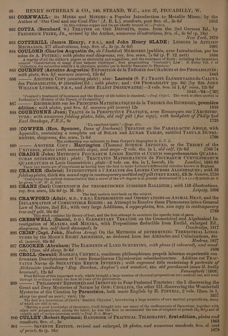 881 CORNWALL: its MINES and MINERS: a Popular Introduction to Metallic Mines, by the Author of ‘Our Coal and our Coal-Pits’ (J. R. L.), woodcuts, post 8vo. el., 3s 6d 1855 ‘In this volume copper and tin are chiefly treated of.’—Preface. 4 §82 COTTA (Bernhard v.) TREATISE on ORE DEpoOsiTs, trans. from the 2nd German Ed., by FREDERICK PRIME, JR., revised by the Author, numerous illustrations, Svo. cl., 6s 6d (p. 18s) New York, 1870 883 COTTERILL (James Henry, F.R.s.), and John Henry SLADE: LESSONS in APPLIED MECHANICS, 377 illustrations, teap. 8vo. cl., 3s (p. 5s 6d) 1891 884 COULOMB (Charles Augustin de, de /’ Institut) M#MOIRES [publiés, avec Introduction, par les soins de A. POTIER]; with plates and diagrams, roy. 8vo. sewn, 7s 6d (p. F. 12. nett) 1884 A reprint of all the author’s papers on electricity and magnetism, and the resistance of fiuids ; including the important memoir ‘Construction et usage d’une balance électrique’, first propounding ‘Coulomb’s Law’. It forms Vol. I of ‘ Collection des mémoires relatifs 4 la physique, publiés par la Societé francaise de Physique.’ 885 COURNOT (Antoine Augustin) ExposITION de la THEORIE des CHANCES et des PROBABILITES ; with plate, 8vo. hf. morocco (scarce), 12s 6d ; 1843 ANOTHER Copy (wanting plate); also: Lacroix (S. F.) TRAITE KLEMENTAIREdu CALCUL des PROBABILITES, 4¢ (derniére) Hid.; with plates; and: ON PROBABILITY (pp. 64) [by Sir JOHN WILLIAM LUBBOCK, F.R.S., and JOHN ELLIOT DRINKWATER]—83 Vols. 8vo. in 1, Af. roan, 12s 6d 18438—’64—[’30] ‘CGournot’s treatment of insurance and the theory of life-tables is classical.’—Prof. Cajori. The work is often quoted in Todhunter’s ‘ History of the Theory of Probability ’. RECHERCHES sur les PRINCIPES MATHEMATIQUES de la THEORIE des RICHESSES, premiére édition; with plates, post 8vo. hf. morocco gilt (searce) 12s 1838 888 COURTONNE (Jean) TraIré de la PERSPECTIVE PRATIQUE, avec Remarques sur PARCHITEC- TURE; with numerous folding plates, folio, old calf gilt (fine copy), with bookplate of Philip 2nd Earl Stanhope, F.R.S., 88 1725 ‘Un excellent traité.’—Biogr. Géi. $89 [COWPER (Hon. Spencer, Dean of Durham)| TREATISE on the PARALLACTIC ANGLE, with Appendix, containing a complete set of SOLAR and LUNAR TABLES, entitled TABULA DUNEL- 886 887 MENSES, diagrams, 4to. sewn, 7s 6d 1766 -The authorship was unknown to Dean Cowper's biographer in D. N. B. s90 ———- ANOTHER Copy: Harrington (Thomas) SCIENCE IMPROVED, or the THEORY of the UNIVERSE, plates (with moveable slips), and maps—2 vols. 4to. in 1, old calf, 12s 6d 1766-74 891 CRAIGE (John) METHODUS FIGURARUM LINEIS RECTIS et CURVIS comprehensarum QUADRA- TURAS DETERMINANDI; plate: TRACTATUS MATHEMATICUS de FIGURARUM CURVILINEARUM QUADRATURIS et Locis Geometricis ; plate—2 vols. sm. 4to. in 1, boards, 15s Londini, 1685-93 These two tracts are of importance as having been the first to make Leibniz’s differential calculus known in England. 892 CRAMER (Gabriel) INTRODUCTION 4 |’ ANALYSE des LIGNES COURBES ALGEBRIQUES ; with 33 folding plates, thick 4to. sound copy in contemporary mottled calf gilt (VERY RARE), £3.38 Genéve, 1750 ‘Containing the earliest demonstration that a curve of the uth degree is in general determined if } m (+8) points on it be given.’—W. W. R. Ball. 893 CRANZ (Carl) CoMPENDIUM der THEORETISCHEN AUSSEREN BALLISTIK; with 110 dlustrations, roy. 8vo. sewn, 13s 6d (p. M. 20.) Leipzig, 1896 The best modern text-book on the subject. 894 CRAWFORD (Adair, M.D., F.R.S.) EXPERIMENTS and OBSERVATIONS on ANIMAL HEAT, and the INFLAMMATION of COMBUSTIBLE BODIES: an Attempt to Resolve these Phenomena into a General Law of Nature, 2nd Ed., with very large Additions, 4 copperplates, 8vo. nice copy in contemporary tree-calf gilt, 10s 6d 1788 This work contains his theory of heat, and the first attempt to ascertain the specific heat of gases. 895 CRESSWELL (Daniel, D.p.) ELEMENTARY TREATISE on the Geometrical and Algebraical In- vestigation of MAXIMA and MINIMA, with Propositions deducible from Euclid, enlarged Ed., diagrams, 8vo. calf (back damaged), 3s Cambridge, 1817 896 CRISP (Capt. John, Madras Army) On the METHODS of DETERMINING TERRESTRIAL LONGI- TUDES by the Moon’s RIGHT ASCENSION, as deduced from her Altitudes and Culminations, 4to el. (searce), 10s 6d Madras, 1827 897 CROCKER (Abraham) The ELEMENTS of LAND SURVEYING, with plans (1 coloured), and wood- cuts, 12mo. old sheep, 3s 6d ‘ ; 1806 898 CROLL (Oswald) BASILICA CilyMICA, continens philosophicam propria laborum experientia con firmatam Descriptionem et Usum Remediorum Chymicorum selectissimorum. Additus est TRAC- TATUS Novus de SIGNATURIS RERUM INTERNIS; with engraved title containing 6 portraits of Alchemists (including ‘Rog. Bacchon, Anglus’) and woodcut, 4to. old parchment (some ll. badly browned), 12s 6d Francofurti {1608} First Edition of this important work, which brought a large number of chamical preparations into medieal use, and went through 18 editions within the first 50 years of its publication. : PHILOSOPHY REFORMED and IMPROVED in Four Profound Tractates ; the I. discovering the Great and Deep Mysteries of Nature by Osw: Cro.uius, the other ITI. discovering the Wonderfull Mysteries of the Creation by Paracelsus, both made English by H. PINNELL, 2 vols. 12mo. in 1, sheep (as good as new); rare, 15s - 1657 The first is a translation of Croll’s ‘ Basilica Chymica’, introducing a large number of new medical preparations, many of which are still in use. ‘Having a good knowledge of chemistry, Croll brought into use many of the medicaments of Paracelsus, together with other new preparations; among the latter, be was the first to recommend the use of sulphate of potash (Kg SO4) and of volatile salt of amber (succinic acid).’— Prof. I. v. Meyer. 900 CULLEY (Robert Spelman) HANDBOOK of PRACTICAL TELEGRAPHY, first edition, plates and 899 woodcuts, 8vo. cl., 3s 1863 ~ 901 SEVENTH EDITION, revised and enlarged, 18 plates, and numerous woodcuts, 8vo. cl. (out of print), 6s (p. 16s) 1878