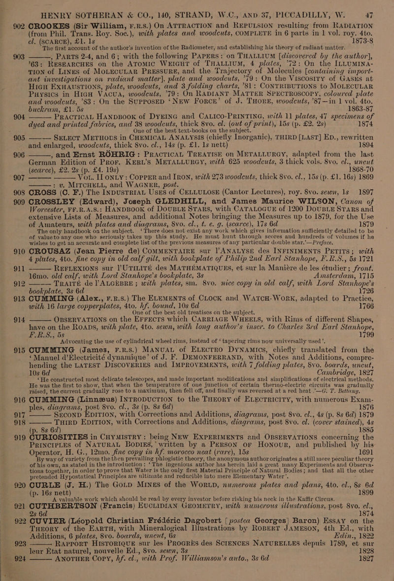 902 CROOKES (Sir William, r.r.s.) On ATTRACTION and REPULSION resulting from RADIATION (from Phil. Trans. Roy. Soe.), with plates and woodcuts, COMPLETE in 6 parts in 1 vol. roy. 4to. cl. (SCARCE), £1. Is 1873-8 The first account of the author’s invention of the Radiometer, and establishing his theory of radiant matter. 903 ——, PARTS 2-4, and 6; with the following PAPERS: on THALLIUM [discovered by the author], 63: RESEARCHES on the ATOMIC WEIGHT of THALLIUM, 4 plates, °72: On the ILLUMINA- TION of LINES of MOLECULAR PRESSURE, and the Trajectory of Molecules [containing ¢mport- ant investigations on radiant matter], plate and woodcuts, °79: On the Viscosiry of GASES at Hicu ExHAvsSTIONS, plate, woodcuts, and 3 folding charts, ’81: CONTRIBUTIONS to MOLECULAR Puysics in HiaH Vacua, woodcuts, °79: On RADIANT MATTER SPECTROSCOPY, coloured plate and woodcuts, °83: On the SUPPOSED ‘NEW ForcE’ of J. THORE, woodcuts, ’87—in 1 vol. 4to. buckram, £1. ds 1863-87 PRACTICAL HANDBOOK of DYEING and CALICO-PRINTING, with 11 plates, 47 specimens of dyed and printed fabrics, and 38 woodcuts, thick 8vo. el. (out of print), 15s (p. £2. 2s) 1874 : One of the best text-books on the subject. 905 ———- SELECT METHODS in CHEMICAL ANALYSIS (chiefly Inorganic), THIRD [LAST] ED., rewritten and enlarged, woodcuts, thick 8vo. cl., 14s (p. £1. 1s nett) 1894. , and Ernst ROHRIG: Practica, TREATISE on METALLURGY, adapted from the last German Edition of Pror. KERL’S METALLURGY, with 625 woodcuts, 3 thick vols. 8vo. el., uncut (scarce), £2. 2s (p. £4. 19s) 1868-70 907 ——— ——— Vo. II ONLY: CopPER and IRON, with 273 woodcuts, thick 8vo. el., 15s (p. £1. 16s) 1869 : v. MITCHELL, and WAGNER, post. 908 CROSS (C. F.) The INDUSTRIAL USES of CELLULOSE (Cantor Lectures), roy. 8vo. sewn, 1s 1897 909 CROSSLEY (Edward), Joseph GLEDHILL, and James Maurice WILSON, Canon of Worcester, FF.R.A.S.: HANDBOOK of DOUBLE STARS, with CATALOGUE of 1200 DoUBLE STARs and extensive Lists of Measures, and additional Notes bringing the Measures up to 1879, for the Use of Amateurs, with plates and diagrams, 8vo. cl., t. e. g. (scarce), 17s 6d 1879 The only handbook on the subject. ‘There does not exist any work which gives information sufficiently detailed to be of yalueto any one who seriously takes up this study. He must hunt through scores and hundreds of volumes if he wishes to get an accurate and complete list of the previous measures of any particular double star.’—Preface. 910 CROUSAZ (Jean Pierre de) COMMENTAIRE sur ANALYSE des INFINIMENTS PETITS; with 4 plates, 4to. fine copy in old calf gilt, with bookplate of Philip 2nd Earl Stanhope, F.R.S., 5s 1721 911 - REFLEXIONS sur PUTILITE des MATHEMATIQUES, et sur la Manieére de les étudier ; front. 16mo. old calf, with Lord Stanhope’s bookplate, 3s Amsterdam, 1715 912 —_—- TRAITE de ALGEBRE ; with plates, sm. 8vo. nice copy in old calf, with Lord Stanhope’s - bookplate, 3s 6d 1726 913 CUMMING (Alex., r.r.s.) The ELEMENTS of CLOCK and WATCH-WoRK, adapted to Practice, with 16 large copperplates, 4to. hf. bound, 10s 6d 1766 One of the best old treatises on the subject. 914 OBSERVATIONS on the EFFECTS which CARRIAGE WHEELS, with Rims of different Shapes, have on the ROADS, with plate, 4to. sewn, with long author’s inser. to Charles 3rd Earl Stanhope, FLRS,, 5s 1799 Advocating the use of cylindrical wheel rims, instead of ‘ tapering rims now universally used’, 915 CUMMING (James, F.R.S.) MANUAL of ELECTRO DyNamics, chiefly translated from the ‘Manuel d’Electricité dynamique’ of J. F. DEMONFERRAND, with Notes and Additions, compre- hending the LATEST DISCOVERIES and IMPROVEMENTS, with 7 folding plates, 8vo. boards, uncut, 10s 6d Cambridge, 1827 ‘He constructed most delicate telescopes, and made important modifications and simplifications of eleetrical methods. He was the first to show, that when the temperature of one junction of certain therino-electric circuits was gradually raised, the current gradually rose to a maximum, then fell off, and finally was reversed at a red heat .'—G. T. Bettany. 916 CUMMING (Linnzeus) INTRODUCTION to the THEORY of ELECTRICITY, with numerous Exam- ples, diagrams, post 8vo. cl., 3s (p. 8s 6d) 1876 917 SECOND EDITION, with Corrections and Additions, diagrams, post 8vo. cl., 4s (p. 8s 6d) 1879 918 ——-— TuHiIrD EDITION, with Corrections and Additions, diagrams, post 8vo. el. (cover stained), 4s (p. 8s 62) 1885 919 CURIOSITIES in CHYMISTRY : being NEw EXPERIMENTS and OBSERVATIONS concerning the PRINCIPLES of NATURAL BODIES,’ written by a PERSON oF Honour, and published by his Operator, H. G., 12mo. fine copy in hf. morocco neat (rare), 15s 1691 By way of variety from the then prevailing phlogistic theory, the anonymous author originates a still more peculiar theory of his own, as stated in the introduction: ‘The ingenious author has herein laid a great many Experiments and Observa- tions together, in order to prove that Water is the only first Material Principle of Natural Bodies; and that all the other pretended Hypostatical Principles are ultimate and reducible into mere Elementary Water’. . 920 CURLE (J. H.) The GoLD MINES of the WORLD, numerous plates and plans, 4to. cl., 8s 6d (p. 16s nett) 1899 A valuable work which should be read by every investor before risking his neck in the Kaffir Circus. 921 CUTHBERTSON (Francis) EUCLIDIAN GEOMETRY, with numerous illustrations, post 8vo. cl., 2s §d 1874 922 CUVIER (Léopold Christian Frédéric Dagobert [ postea Georges] Baron) Essay on the THeorY of the EARTH, with Mineralogical Illustrations by RoBERT JAMESON, 4th Ed., with Additions, 6 plates, 8vo. boards, uncut, 6s : Edin., 1822 ~ RAPPORT HISTORIQUE sur les PROGRES des SCIENCES NATURELLES depuis 1789, et sur leur Etat naturel, nouvelle Ed., 8vo. sewn, 3s 1828 - 924 ——— ANOTHER Copy, Af. el., with Prof. Walliamson’s auto., 3s 6d 1827 923