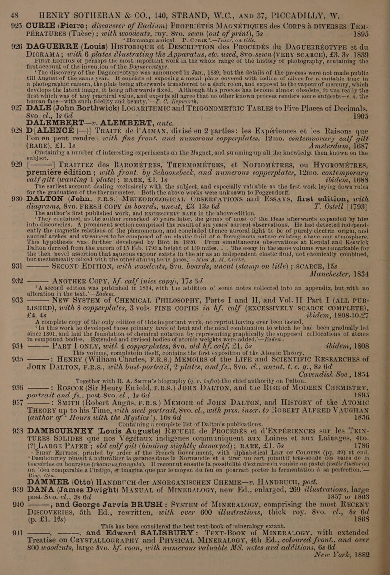 925 926 929 930 931 932 934 935 936 933 CURIE (Pierre; discoverer of Radium) PROPRIETES MAGNETIQUES des CORPS &amp; DIVERSES TeEM- PERATURES (These) ; with woodcuts, roy. 8vo. sewn (out of print), 5s 1895 2 ‘Hominage amical. P. Curte’.—Inser. on title. DAGUERRE (Louis) HISTORIQUE et DESCRIPTION des PROCEDES du DAGUERREOTYPE et du DIORAMA; with 6 plates illustrating the Apparatus, etc. used, 8vo. sewn (VERY SCARCE), £3. 3s 1839 First Epition of perhaps the most important work in the whole range of the history of photography, containing the first acconnt of the invention of the Daguerreotype. ‘The discovery of the Daguerreotype was announced in Jan., 1839, but the details of the process were not made public till August of the same year. It consists of exposing a metal plate covered with iodide of silver for a suitable time in a photographic camera, the plate being afterwards transferred to a dark room, and exposed to the vapour of mercury, which develops the latent image, it being afterwards fixed. Although this process has become almost obsolete, it was really the first which was of any practical value, and experts all agree that no other known process renders some subjects—e. q. the human face—with such fidelity and beauty.’—T. C. Hepworth, : DALE (John Borthwick) LOGARIFHMIC and TRIGONOMETRIC TABLES to Five Places of Decimals, 8vo. el., ls 6d 1905 DALEMBERT—v. ALEMBERT, ante. D{[ALENCE (—)] TRAITE de l’AIMAN, divisé en 2 parties: les Expériences et les Raisons que Von en peut rendre; with fine front. and numerous copperplates, 12mo. contemporary calf gilt (RARE), £1. ls Amsterdam, 1687 ene a number of interesting experiments on the Magnet, and summing up all the knowledge then known on the subject. [———] TRAITTEZ des BAROMETRES, THERMOMETRES, et NOTIOMETRES, ou HYGROMETRES, premiere édition; with front. by Schoonebeek, and numerous copperplates, 12mo. contemporary calf gilt (wanting | plate); RARE, £1. ls ibidem, 1688 The earliest account dealing exclusively with the subject, and especially valuable as the first work laying down rules for the graduation of the thermometer. Both the above works were unknown to Poggendorff. DALTON (John, F.R.S.) METEOROLOGICAL OBSERVATIONS and Essays, first edition, with diagrams, 8vo. FRESH COPY in boards, uncut, £3. 13s 6d T., Ostell [1793] The author’s first published work, and EXCESSIVELY RARE in the above edition. ‘They contained, as the author remarked 40 years later, the germs of most of the ideas afterwards expanded by him into discoveries. A prominent section comprised the result of six years’ auroral observations. He had detected independ- ently the magnetic relations of the phenomenon, and concluded thence auroral light to be of purely electric origin, and auroral arches and streamers to be composed of au elastic fluid of a ferruginous nature existing above our atmosphere. This hypothesis was further developed by Biot in 1820. From simultaneous observations at Kendal and Keswick Dalton derived from the aurora of 15 Feb. 1793 a height of 150 miles. . . The essay in the same volume was remarkable for the then novel assertion that aqueous vapour exists in the air as an independent elastic flnid, not chemically combined, but mechanically mixed with the other atinospherie gases,’-—Miss A. M. Clerke. — SECOND EDITION, with woodcuts, 8vo. boards, uncut (stamp on title) ; SCARCE, 15s Manchester, 1834 ANOTHER Copy, Af. calf (nice copy), 17s 6d ‘A second edition was published in 1834, with the addition of some notes collected into an appendix, but with no alteration in the text.’—Kadem. —— NEW SYSTEM of CHEMICAL PHILOSOPHY, Parts I and II, and Vol. II Part I (ALL PUB- LISHED), with 8 copperplates, 3 vols. FINE COPIES in hf. calf (EXCESSIVELY SCARCE COMPLETE), £4. 4s ibidem, 1808-10-27 A complete copy of the only edition of this important work, no reprint having ever been issued, ‘In this work he developed those primary laws of heat and chemical combination to which he had been gradually led since 1801, and laid the foundation of chemical notation by representing graphically the supposed collocations of atoms in compound bodies. Extended and revised bodies of atomic weights were added.’—Euademni. PaRrT I ONLY, with 4 copperplates, 8vo. ald hf. calf, £1. 5s ibidem, 1808 This volume, complete in itself, contains the first exposition of the Atomic Theory. ——-: Henry (William Charles, F.R.s.) MEMoIRS of the LIFE and SCIENTIFIC RESEARCHES of JOHN DALTON, F.R.S., with bust-portrait, 2 plates, and fs., 8vo. cl., uncut, t. e. g., 88 6d Cavendish Soc., 1854 Together with R. A. Smira’s biography (q. v. infra) the chief authority on Dalton. : Roscoe (Sir Heury Enfield, r.r.s.) JOHN DALTON, and the RisE of MODERN CHEMISTRY, portrait and fs., pan 8vo. cl., 1s 6d by 1895 SMITH (Robert Angts, F.R.S.) MEMOIR of JOHN DALTON, and History of the ATOMIC THEORY up to his Time, with steel portrait, 8vo. cl., with pres. inscr. to ROBERT ALFRED VAUGHAN (author of ‘ Hours with the Mystics’), 10s 6d 1856 Containing a complete list of Dalton’s publications. ¢ DAMBOURNEY (Louis Auguste) Recuem de PRocEpEs et d’EXPERIENCES sur les TEIN- TURES SOLIDES que nos Végétaux indigenes communiquent aux Laines et aux Lainages, 4to. (2) LARGE PAPER ; old calf gilt (binding slightly damayed) ; RARE, £1. 5s 1786 - First Eprrion, printed by order of the French Government, with alphabetical List or CoLours (pp. 39) at end. ‘Dambourney réussit 4 naturaliser la garance dans la Normandie et a tirer un vert primitif trés-solide des baies de la bourdaine ou bourgéne (rhamnus frangula). Ilreconnut ensuite la possibilité d’extraire du vouéde ou pastel (isatis tinctoria) un bleu comparable a Vindigo, et imagina que par le moyen du feu on pourrait porter la fermentation a sa perfection.’— Biog. Gén. DAMMER (Otto) HANDBI'CH der ANORGANISCHEN CHEMIE—v. HANDBUCH, post. post 8vo. el., 3s 6d 1857 or 1863 , and George Jarvis BRUSH: SysTEm of MINERALOGY, comprising the most RECENT DISCOVERIES, 5th Ed., rewritten, with ever 600 <dllustrations, thick roy. 8vo. ci., a ie . £).716s 'P This has been considered the best text-book of mineralogy extant. ——,, —-—, and Edward SALISBURY: TextT-Book of MINERALOGY, with extended Treatise on CRYSTALLOGRAPHY and PHysICAL MINERALOGY, 4th Ed., coloured front., and over 800 woodcuts, large 8vo. hf. roan, with numerous valuable MS. notes and additions, 6s 6d New York, 1882