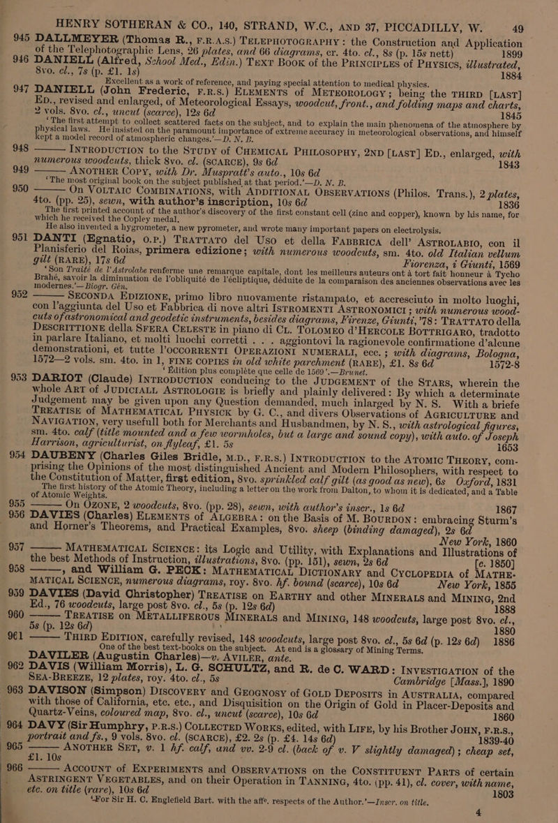 945 DALLMEYER (Thomas RB., F.R.A.S.) TELEPHOTOGRAPHY : the Construction and Application of the Telephotographic Lens, 26 plates, and 66 diagrams, cr. 4to. cl., 8s (p. 15s nett) 1899 946 DANIELL (Alfred, School Med., Edin.) Text Book of the PRINCIPLES of PHYSICS, dlustrated, 8vo. cl., 7s (p. £1. 1s) 1884 Excellent as a work of reference, and paying special attention to medical physics. 947 DANIELL (John Frederic, r.p.s.) ELEMENTS of METEOROLOGY ; being the THIRD [LAST] ED., revised and enlarged, of Meteorological Essays, woodcut, front., and folding maps and charts, 2 vols. 8vo. el., uncut (scarce), 12s 6d 1845 . ‘The first attempt to collect scattered facts on the subject, and to explain the main phenomena of the atmosphere by * physical laws. He insisted on the paramount importance of extreme accuracy in meteorological observations, and himself kept a model record of atmospheric changes.’—D. N. B. INTRODUCTION to the Stupy of CHEMICAL PHILOSOPHY, 2ND [LAST] Ep., enlarged, with numerous woodcuts, thick 8vo. cl. (SCARCE), 9s 6d 1843 ANOTHER Copy, with Dr. Muspratt’s auto., 10s 6d ‘The most original book on the subject published at that period.’—D. N. B. On VOLTAIC COMBINATIONS, with ADDITIONAL OBSERVATIONS (Philos. Trans.), 2 plates, 4to. (pp. 25), sewn, with author’s inscription, 10s 6d 1 The first printed account of the author's discovery of the first constant cell (zine and copper), known by his name, for which he received the Copley medal, He also invented a hygrometer, a new pyrometer, and wrote many important papers on electrolysis. 951 DANTI (Egnatio, o.p.) TRATTATO del Uso et della FABBRICA dell? ASTROLABIO, con il Planisferio del Roias, primera edizione; with numerous woodcuts, sm. 4to. old Italian vellum gilt (RARE), 17s 6d Fiorenza, t Giunti, 1569 ‘Son Traité de l’ Astrolabe renferme une remarque capitale, dont les meilleurs auteurs ont 4 tort fait honneur &amp; Tycho Brahé, savoir la diminuation de l’obliquité de l'écliptique, déduite de la comparaison des anciennes observations avec les modernes.’— Biogr. Gén. SECONDA EDIZIONE, primo libro nuovamente ristampato, et accresciuto in molto luoghi, con l’aggiunta del Uso et Fabbrica di nove altri IsSTROMENTI ASTRONOMICI ; with numerous wood- cuts ofastronomical and geodetic instruments, besides diagrams, Firenze, Giuntd,’78: TRATTATO della DESCRITTIONE della SFERA CELESTE in piano di CL. TOLOMEO d’HERCOLE BOTTRIGARO, tradotto in parlare Italiano, et molti luochi corretti . . . aggiontovi la ragionevole confirmatione d’alcune demonstrationi, et tutte ’OCCORRENTI OPERAZIONI NUMERALIT, ecc. ; with diagrams, Bologna, 1572—2 vols. sm. 4to. in 1, FINE COPIES in old white parchment (RARE), £1. 8s 6d 1572-8 ‘Edition plus compléte que celle de 1569’.—Brunet. 953 DARIOT (Claude) INTRODUCTION conducing to the JUDGEMENT of the STARS, wherein the whole ART of JUDICIALL ASTROLOGIE is briefly and plainly delivered: By which a determinate Judgement may be given upon any Question demanded, much inlarged by N. 8. With a briefe TREATISE of MATHEMATICAL PHYSICK by G. C., and divers Observations of AGRICULTURE and NAVIGATION, very usefull both for Merchants and Husbandmen, by N. S., with astrological figures, am. 4to. calf (title mounted and a few wormholes, but a large and sound copy), with auto. of Joseph Harrison, agriculturist, on flyleaf, £1. 5s 1653 954 DAUBENY (Charles Giles Bridle, m.pD., F.R. S.) INTRODUCTION to the ATOMIC THEORY, com- prising the Opinions of the most distinguished Ancient and Modern Philosophers, with respect to the Constitution of Matter, first edition, 8vo. sprinkled calf gilt (as good as new), 6s Oxford, 1831 The first history of the Atomic Theory, including a letter on the work from Dalton, to whom it is dedicated, and a Table of Atomic Weights. On OZONE, 2 woodcuts, 8vo. (pp. 28), sewn, with author’s inser., 1s 6d 1867 948 949 950 955 S and Horner’s Theorems, and Practical Examples, 8vo. sheep (binding damaged), 2s 6a New York, 1860 MATHEMATICAL SCIENCE: its Logic and Utility, with Explanations and Illustrations of the best Methods of Instruction, dlustrations, 8vo. (pp. 151), sewn, 2s 6d [e. 1850] , and William G. PECK: MATHEMATICAL DICTIONARY and CYCLOPEDIA of MATHE: MATICAL SCIENCE, numerous diagrams, roy. 8vo. hf. bound (scarce), 10s 6d New York, 1855 959 DAVIES (David Christopher) TREATISE on EARTHY and other MINERALS and MINING, 2nd Ed., 76 woodcuts, large post 8vo. cl., 5s (p. 12s 6d) 1888 957 958 960 init bat on METALLIFEROUS MINERALS and MINING, 148 woodcuts, large post 8vo. cl., 5s (p. 12s 6 ; 80 961 THIRD EDITION, carefully revised, 148 woodcuts, large post 8vo. cl., 5s 6d (p. 12s 6d) 1886 One of the best text-books on the subject. At end is a glossary of Mining Terms. DAVILER (Augustin Charles)—v». AVILER, ante. 962 DAVIS (William Morris), L. G. SCHULTZ, and R. de C. WARD: INVESTIGATION of the SEA-BREEZE, 12 plates, roy. 4to. cl., 5s : Cambridge [Mass.], 1890 963 DAVISON (Simpson) DiscovERY and GEoGNosy of GoLD DEPOSITS in AUSTRALIA, compared with those of California, etc. etc., and Disquisition on the Origin of Gold in Placer-Deposits and Quartz-Veins, coloured map, 8vo. cl., uncut (scarce), 10s 6d 1860 964 DAVY (Sir Humphry, P.R.s.) COLLECTED WorkKS, edited, with LIFE, by his Brother JOHN, F.R.s., portrait and fs., 9 vols, 8vo. el. (SCARCE), £2. 2s (p. £4. 14s 6d) 1839-40 ANOTHER SET, v. 1 Af. calf, und wv. 2-9 el. (back of v. V slightly damaged) ; cheap set, £1. 10s AccouNnT of EXPERIMENTS and OBSERVATIONS on the CONSTITUENT PARTS of certain ASTRINGENT VEGETABLES, and on their Operation in TANNING, 4to. (pp. 41), cl. cover, with name, etc. on title (rare), 10s 6d 1803 ‘For Sir H. C. Englefield Bart. with the affe, respects of the Author.’—Jnscr. on title. 4 966