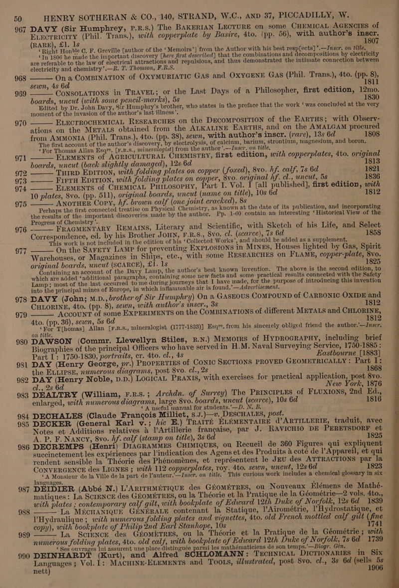 967 968 969 970 $77 HENRY SOTHERAN &amp; CO., 140, STRAND, W.C., AND 37, PICCADILLY, W. DAVY (Sir Humphrey, P.R.s.) The BAKERIAN LECTURE on some CHEMICAL AGENCIES of ELEctTRIcITY (Phil. Trans.), with copperplate by Basire, 4to. (pp. 56), with author’s inscr. (RARE), £1. ls - 1807 ‘Right Honble C, F. Greville [author of the ‘Memoirs’] from the Author with his best resp[ects] ’.—Inscr, on title. ‘In 1806 he made the important discovery [here first described] that the combinations and decompositions by electricity are referable to the law of electrical attractions and repulsions, and thus demonstrated the intimate connection between electricity and chemistry’.—R. T. Thomson, F.R.S. On a CoMBINATION of OXYMURIATIC GAS and OXYGENE GAS (Phil. Trans.), 4to. (pp. 8), 1811 sewn, 4s 6d ’ “CONSOLATIONS in TRAVEL; or the Last Days of a Philosopher, first edition, 12mo. boards, uncut (with some pencil-marks), 5s 1830 Edited by Dr. John Davy, Sir Humphry’s brother, who states in the preface that the work ‘ was concluded at the very moment of the invasion of the author’s last illness’. ELECTROCHEMICAL RESEARCHES on the DECOMPOSITION of the EARTHS; with Observ- ations on the METALS obtained from the ALKALINE EARTHS, and on the AMALGAM procured from AMMONIA (Phil. Trans.), 4to. (pp. 38), sewn, with author’s inscr. (rare), 13s 6d 1808 The first account of the author’s discovery, by electrolysis, of calcium, barium, strontium, magnesium, and boron. ‘For Thomas Allan Esqre. [F.R.S., mineralogist] from the author ’.—Inscr. on title. ELEMENTS of AGRICULTURAL CHEMISTRY, first edition, with copperplates, 4to. original boards, uncut (back slightly damaged), 12s 6d 1813 TutRD EDITION, with folding plates on copper (foxed), 8vo. hf. calf, 7s 6a 1821 __ Firru EpItion, with folding plates on copper, 8vo. original hf. cl., uncut, 5s 1836 ELEMENTS of CHEMICAL PHILOSOPHY, Part I. Vol. I [all published], first edition, with 10 plates, Svo. (pp. 511), original boards, uncut (name on title), 10s 6d 1812 ANOTHER Copy, Af. brown calf (one joint cracked), 8s Perhaps the first connected treatise on Physical Chemistry, as known at the date of its publication, and incorporating the results of the important discoveries made by the author. Pp. 1-60 contain an interesting ‘Historical View of the Progress of Chemistry ’. : 14. : :  <i __- FRAGMENTARY REMAINS, Literary and Scientific, with Sketch of his Life, and Select Correspondence, ed. by his Brother JOHN, F-R.S., Svo. cl. (scarce), 7s 6d 1858 This work is not included in the edition of his ‘Collected Works’, and should be added as a supplement. On the SAFETY LAMP for preventing EXPLOSIONS in MINES, Houses lighted by Gas, Spirit Warehouses, or Magazines in Ships, ete., with some RESEARCHES on FLAME, copper-plate, 8vo. original boards, uncut (SCARCE), £1. 1s 1825 Containing an account of the Davy Lamp, the author's best known invention. The above is the second edition, to which are added ‘additional paragraphs, containing some new facts and some practical results connected with the Safety Lamp; most of the last occurred to me during journeys that I have made, for the purpose of introducing this invention into the principal mines of Europe, in which inflammable air is found,’—Advertisement. CHLORINE, 4to. (pp. 8), sewn, with author’s inscr., 38 1812 979 ACCOUNT of some EXPERIMENTS on the COMBINATIONS of different METALS and CHLORINE, 4to. (pp. 36), sewn, 5s 6d 1812 980 981 982 983 984 985 986 987 988 989 990 ‘For T[homas] Allan [F.R.s., mineralogist (1777-1833)] Esqre, from his sincerely obliged friend the author.’—Inscr. on title. DAWSON (Commr. Llewellyn Stiles, R.N.) MEMOIRS of HYDROGRAPHY, including. brief Biographies of the principal Officers who have served in H.M. Naval Surveying Service, 1750-1885 : Part I: 1750-1830, portraits, cr. 4to. cl., 4s Eastbourne. [1883] DAY (Henry George, vr.) PROPERTIES of CONIC SECTIONS PROVED GEOMETRICALLY: Part I: the ELLIPSE, numerous diagrams, post 8vo. cl., 2s 1868 DAY (Henry Noble, p.p.) LoGicaL PRAXIS, with exercises for practical application, post 8vo. cl., 2s 6d New York, 1876 DEALTRY (William, F.R.s.; Archdn. of Surrey) The PRINCIPLES of FLUXIONS, 2nd Ed., enlarged, with numerous diagrams, large 8vo. boards, uncut (scarce), 10s 6d 1816 ‘A useful manual for students.’—D. N. B. DECHALES (Claude Francois Milliet, s.J.)—v. DESCHALES, post. DECKER (General Karl v.; fic E.) TRAITE ELEMENTAIRE d’?ARTILLERIE, traduit, avec Notes et Additions relatives 4 l’Artillerie francaise, par J. RAVICHIO DE PERETSDORF et A. P. F. NANCY, 8vo. Af. calf (stamp on title), 38 6d 1825 DECREMPS (Henri) DIAGRAMMES CHIMIQUES, ou Recueil de 360 Figures qui expliquent suceinctement les expériences par Vindication des Agens et des Produits &amp; coté de VAppatei et qui rendent sensible la Théorie des Phénoménes, et représentent le JEU des ATTRACTIONS par la CONVERGENCE des LIGNES ; with 112 copperplates, roy. 4to. sewn, uncut, 12s 6d 1823 , “A Monsieur de la Ville de la part de l’auteur.’—Inser. on title. This curious work includes a chemical glossary in six anguages. ; DEIDIER (Abbé N.) L’ARITHMETIQUE des GEOMETRES, ou Nouveaux Elémens de Mathé- matiques: La SCIENCE des GEOMETRES, ou la Théorie et la Pratique de la Géométrie—2 vols. 4to., with plates ; contemporary calf gilt, with bookplate of Edward 12th Duke of Norfolk, 12s 6d 1839 ——— La M&amp;CHANIQUE GENERALE contenant la Statique, VAirométrie, |’Hydrostatique, et VHydraulique ; with numerous folding plates and vignettes, 4to. old French mottled calf gilt ( copy), with bookplate of Philip 2nd Earl Stanhope, 10s | - La ScIENCE des GiomETRES, ou la Théorie et la Pratique de la Géométrie ; with numerous folding plates, 4to. old calf, with bookplate of Edward 12th Duke of Norfolk, 7s 6d 1739 ‘Ses ouvrages lui assurent une place distinguée parmi les mathématiciens de son temps.’—Biogr. Gén. nett) 1906 ~e oe” 2S
