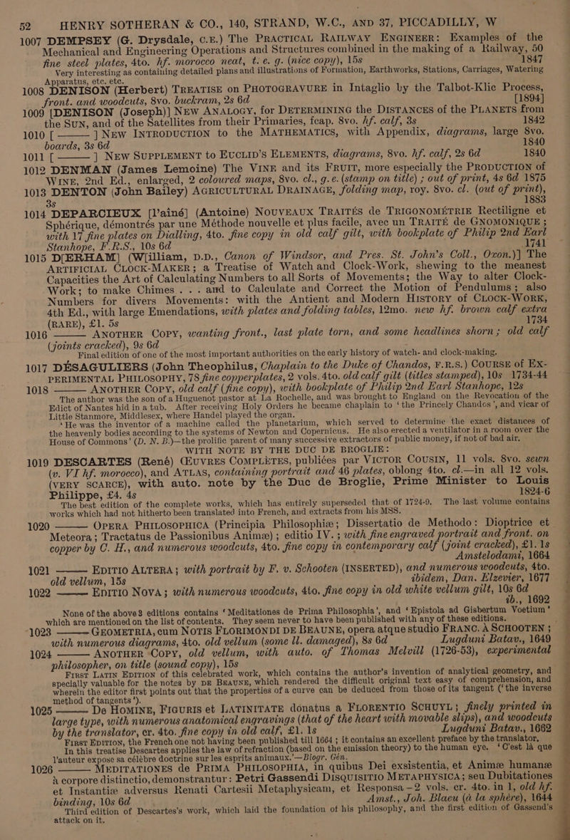 1007 DEMPSEY (G. Drysdale, c.£.) The PRACTICAL RAILWAY ENGINEER: Examples of the Mechanical and Engineering Operations and Structures combined in the making of a Railway, 50 fine steel plates, 4to. hf. morocco neat, t. e. g. (nice copy), 15s 1847 Very interesting as containing detailed plans and illustrations of Formation, Earthworks, Stations, Carriages, Watering Apparatus, etc. ete. 1008 DENISON (Herbert) TREATISE on PHOTOGRAVURE in Intaglio by the Talbot-Klic Process, front. and woodcuts, 8vo. buckram, 2s 6d [1894] 1009 [DENISON (Joseph)] NEw ANALOGY, for DETERMINING the DISTANCES of the PLANETS from the Sun, and of the Satellites from their Primaries, feap. 8vo. hf. calf, 3s 1842 1010 [ ] New INTRODUCTION to the MATHEMATICS, with Appendix, diagrams, large 8vo. boards, 3s 6d 1840 1011 [ ] New SUPPLEMENT to EvcLip’s ELEMENTS, diagrams, 8vo. hf. calf, 2s 6d 1840 1012 DENMAN (James Lemoine) The VINE and its FRUIT, more especially the PRODUCTION of Wine, 2nd Ed., enlarged, 2 coloured maps, 8vo. cl., g.e. (stamp on title) ; out of print, 4s 6d 1875 1018 DENTON (John Bailey) AGRICULTURAL DRAINAGE, folding map, roy. 8vo. cl. (out of print) 1 38 1014 DEPARCIEUX [l’ainé] (Antoine) NouvEAUX TRAITES de TRIGONOMETRIE Rectiligne et Sphérique, démontrés par une Méthode nouvelle et plus facile, avec un TRAITE de GNOMONIQUE ; with 17 fine plates on Dialling, 4to. fine copy in old calf gilt, with bookplate of Philip 2nd Earl Stanhope, F.R.S., 10s 6d . 1741 1015 DIERHAM] (W[illiam, p.p., Canon of Windsor, and Pres. St. John’s Coll., Oxvon.)| The ARTIFICIAL CLOCK-MAKER; a Treatise of Watch and Clock-Work, shewing to the meanest Capacities the Art of Calculating Numbers to all Sorts of Movements; the Way to alter Clock- Work; to make Chimes . . . amd to Calculate and Correct the Motion of Pendulums; also Numbers for divers Movements: with the Antient and Modern History of CLock-WoRK, 4th Ed., with large Emendations, with plates and folding tables, 12mo. new hf. brown calf extra (RARE), £1. 5s 1734 ANOTHER Copy, wanting front., last plate torn, and some headlines shorn; old calf (joints cracked), 9s 6d . . Final edition of one of the most important authorities on the early history of watch- and clock-making. 1017 DESAGULIERS (John Theophilus, Chaplain to the Duke of Chandos, ¥.R.S.) COURSE of Ex- PERIMENTAL PHILOSOPHY, 78 fine copperplates, 2 vols. 4to. old calf gilt (titles stamped), 10s 1734-44 1018 ANOTHER Copy, old calf (fine copy), with bookplate of Philip 2nd Eart Stanhope, 12s The author was the son of a Huguenot pastor at La Rochelle, and was brought to England on the Revocation of the Edict of Nantes hidinatub. After receiving Holy Orders he became chaplain to ‘the Princely Chandcs’, and vicar of Little Stanmore, Middlesex, where Handel played the organ. ‘He was the inventor of a machine called the planetarium, which served to determine the exact distances of the heavenly bodies according to the systems of Newton and Copernicus. He also erected a ventilator in a room over the House of Commons’ (D. N. B.)—the prolific parent of many successive extractors of public money, if not of bad air. WITH NOTE BY THE DUC DE BROGLIE: 1019 DESCARTES (René) (EuvreEs ComPLitEs, publiées par VICTOR COUSIN, 11 vols. Svo. sewn (v. VI hf. morocco), and ATLAS, containing portrait and 46 plates, oblong 4to. cl.—in all 12 vols. (VERY SCARCE), with auto. note by the Duc de Broglie, Prime Minister to Louis Philippe, £4. 4s 1824-6 The best edition of the complete works, which has entirely superseded that of 1724-9. The last volume contains works which had not hitherto been translated into French, and extracts from his MSS. OPERA PHILOSOPHICA (Principia Philosophie; Dissertatio de Methodo: Dioptrice et Meteora; Tractatus de Passionibus Anime) ; editio LV. ; with fine engraved portrait and front. on copper by C. H., and numerous woodcuts, 4to. fine copy in contemporary calf (joint cracked), £1. 1s Amstelodami, 1664 1016 1020 1021 EDITIO ALTERA}; with portrait by F. v. Schooten (INSERTED), and numerous woodcuts, 4to. old vellum, 15s ibidem, Dan. Elzevier, 1677 1022 Enitio Nova; with numerous woodcuts, 4to. fine copy in old white vellum gilt, a 6d ae 7b., 169 None of the above editions contains ‘ Meditationes de Prima Philosophia’, and ‘ Epistola ad Gisbertum Voetium’ which are mentioned on the list of contents. They seem never to have been published with any of these editions. 1023 with numerous diagrams, 4to. old vellum (some ll. damaged), 8s 6d Lugduni Batav., 1649 1024 ANOTHER Copy, old vellum, with auto. of Thomas Melvill (1726-53), experimental philosopher, on title (sound copy), 15s ath Frrst Latin Epition of this celebrated work, which contains the author’s invention of analytical geometry, and specially valuable for the notes by pz Braune, which rendered the difficult original text easy of comprehension, and wherein the editor first points out that the properties of a curve can be deduced from those of its tangent (‘the inverse method of tangents’). a , ; De Homine, Ficuris et LATINITATE donatus a FLORENTIO SCHUYL; - jinely printed in large type, with numerous anatomical engravings (that of the heart with movable slips), and woodcuts by the translator, cr. 4to. fine copy in old calf, £1. 1s Lugduni Batav., 1662 First Eprrron, the French one not having been published till 1664 5 it contains an excellent preface by the translator, In this treatise Descartes applies the law of refraction (based on the emission theory) to the human eye. ‘C'est la que Vauteur expose sa célébre doctrine sur les esprits animaux.’ —Biogr. Gén. é : , : MEDITATIONES de PRIMA PHILOSOPHIA, in quibus Dei exsistentia, et Anime humane i corpore distinctio, demonstrantur : Petri Gassendi DisquisITio METAPHYSICA; seu Dubitationes et Instantic adversus Renati Cartesii Metaphysicam, et Responsa—2 vols. er. 4to. in I, old hf. binding, 10s 6d Amst., Joh. Blaeu (a la sphere), 1644 Third edition of Descartes’s work, which laid the foundation of his philosophy, and the first edition of Gassend’s attack on it. 1025 1026 — i! ee on