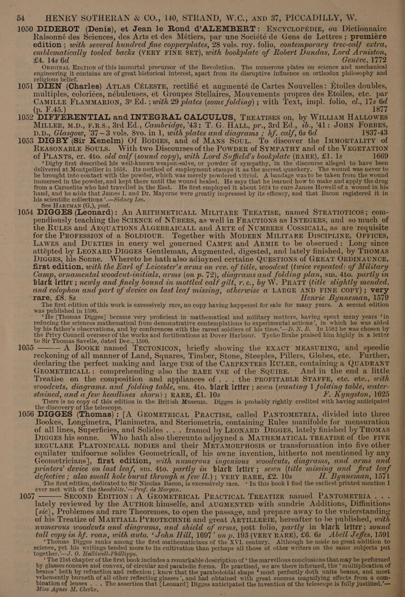 1050 DIDEROT (Denis), et Jean le Rond d@”ALEMBERT: ENCYCLOPEDIE, ou Dictionnaire Raisonné des Sciences, des Arts et des Métiers, par une Société de Gens de Lettres ; premiere edition ; with several hundred fine copperplates, 28 vols. roy. folio, contemporary trec-calf extra, emblematically tooled backs (VERY FINE SET), with bookplate of Robert Dundas, Lord Armston, £4. 14s 6d Genéve, 1772 ORIGINAL Epition of this immortal precursor of the Revolution. The numerous plates on science and mechanical engineering it contains are of great historical interest, apart from its disruptive influence on orthodox philosophy and religious belief. 1051 DIEN (Charles) ATLAS CELESTE, rectifié et augmenté de Cartes Nouvelles: Etoiles doubles, multiples, coloriées, nébuleuses, et Groupes Stellaires, Mouvements propres des Etoiles, etc. par CAMILLE FLAMMARION, 3° Ed. ; with 29 plates (some folding) ; with Text, impl. folio, cl., 17s 6d (p. F.45.) Z 1877 1052 DIFFERENTIAL and INTEGRAL CALCULUS, TREATISES on, by WILLIAM HALLOWES MILLER, M.D., F.R.S., 8rd Ed., Cambridge, 43: T. G. HALL, pr., 3rd Ed., 2b., 41: JOHN FORBES, D.D., Glasgow, ’37—3 vols. 8vo. in 1, with plates and diagrams ; hf. calf, 6s 6d 1837-43 1058 DIGBY (Sir Kenelm) Of BopiEs, and of MANs Souu. To discover the IMMORTALITY of REASONABLE SOULS. With two Discourses of the POWDER of SYMPATHY and of the VEGETATION of PLANTS, cr. 4to. old calf (sound copy), with Lord Suffield’s bookplate (RARE), £1. 1s 1669 ‘Digby first described his well-known weapon-salve, or powder of sympathy, in the discourse alleged to have been delivered at Montpellier in 1658. Its method of employment stamps it as the merest quackery. The wound was never to be brought into contact with the powder, which was merely powdered vitriol. A bandage was to be taken from the wound immersed in the powder, and kept there until the wound healed. He says that he learned how to make and apply the drug from a Carmelite who had travelled in the East. He first employed it about 1624 to cure James Howell of a wound in his hand, and he adds that James I. and Dr. Mayerne were greatly impressed by its efficacy, and that Bacon registered it in his scientific collections ’.—Sidney Lee. - See HARTMAN (G.), post. 1054 DIGGES (Leonard): An ARITHMETICALL MILITARE TREATISE, named STRATIOTICOS; com- pendiously teaching the SCIENCE of NUBERS, as well in FRACTIONS as INTEGERS, and so much of the RULES and AEQUATIONS ALGEBRAICALL and ARTE of NUMBERS COSSICALL, as are requisite for the PROFESSION of a SOLDIOUR. Together with MODERN MILITARE DISCIPLINE, OFFICES, LAWES and DUETIES in euery wel gouerned CAMPE and ARMIE to be obserued: Long since attépted by LEONARD DiIGcGEs Gentleman, Augmented, digested, and lately finished, by THOMAS DicGsEs, his Sonne. Whereto he hathalso adioyned certaine QUESTIONS of GREAT ORDINAUNCE, first edition, with the Earl of Leicester’s arms on rev. of title, woodcut (twice repeated) of Military Camp, ornamental woodcut-initials, arms (on p. 72), diagrams and folding plan, sm. 4to. partly in black letter ; newly and finely bound in mottled calf gilt, r.e., by W. PRATT (title slightly mended, and colophon and part of device on last leaf missing, otherwise @ LARGE AND FINE COPY); very rare, £8. &amp;s Henrie Bynneman, 1579 The first edition of this work is excessively rare, no copy having happened for sale for many years. A second edition was published in 1590. ‘He (Thomas Digges] became very proficient in mathematical and military matters, having spent many years ‘in reducing the sciences mathematical from demonstrative contemplations to experimental actions’, in which he was aided by his father’s observations, and by conferences with the rarest soldiers of his time.’—D. N. B. In 1582 he was chosen by the Privy Council overseer of the works and fortifications at Dover Harbour. Tycho Brahe praised him highly in a letter to Sir Thomas Sayvelle, dated Dec., 1590. 1055 — A BOoKE named TECTONICON, briefly showing the EXACT MEASURING, and_speedie reckoning of all manner of Land, Squares, Timber, Stone, Steeples, Pillers, Globes, etc. Further, declaring the perfect making and large USE of the CARPENTERS RULER, containing a QUADRANT GEOMETRICALL: comprehending also the RARE VSE of the Squire. And in the end a little Treatise on the composition and appliances of . . . the PROFITABLE STAFFE, etc. etc., with woodcuts, diagrams, and folding table, sm. Ato. black letter ; sewn (wanting 1 folding table, water- stained, and a few headlines shorn) ; RARE, £1. 10s I’, Kyngston, 1625 There is no copy of this edition in the British Museum. Digges is probably rightly credited with having anticipated the discovery of the telescope. 1056 DIGGES (Thomas): [A GEOMETRICAL PRACTISE, called PANTOMETRIA, divided into three Bookes, Longimetra, Planimetra, and Steriometria, containing Rules manifolde for mensuration of all lines, Superficies, and Solides . . . framed by LEONARD DIGGES, lately finished by THoMAS DicGEs his sonne. Who hath also thereunto adjoyned a MATHEMATICAL TREATISE of the FIVE REGULARE PLATONICALL BODIES and their METAMORPHOSIS or transformation into five other equilater unifoorme solides Geometricall, of his owne invention, hitherto not mentioned by any Geometricians], first edition, with numerous ingenious woodcuts, diagrams, and arms and printers’ device on last leaf, sm. 4to. partly in black letter; sewn (title missing and first leaf defective ; also small hole burnt through a few ll.) ; VERY RARE, £2. 10s H. Bynneman, 1571 The first edition, dedicated to Sir Nicolas Bacon, is excessively rare. ‘In this book I find the earliest printed mention I ever met with of the theodolite.—Prof. de Morgan.  1057 ——— SECOND EDITION: A GEOMETRICAL PRACTICAL TREATIZE named PANTOMETRIA ... lately reviewed by the AUTHOR himselfe, and AUGMENTED with sundrie Additions, Diffinitions [ste], Problemes and rare Theoremes, to open the passage, and prepare away to the vnderstanding of his Treatize of MARTIALL PYROTECHNIE and great ARTILLERIE, hereafter to be published, wzth numerous woodcuts and diagrams, and shield of arms, pott folio, partly in hlack letter; sound tall copy in hf. roan, with auto. ‘John Hill, 1697’ on p. 195 (VERY RARE), £6. 6s Abell Jeffes, 1591 ‘Thomas Digges ranks among the first mathematicians of the XVI. century. Although he made no great addition to science, yet his writings tended more to its cultivation than perhaps all those of other writers on the saine subjects put ~ together.’—-J. O. Halliwell-Phillipps. ve ‘ The 21st chapter of the first book includes a remarkable description of ‘ the marvellous conclusions that may be performed by glasses concave and convex, of circular and parabolic forms. He practised, we are there informed, the ‘ multiplication of beams’ both by refraction and reflexion ; knew that the paraboloidal shape * most perfectly doth unite beams, and most vehemently burneth of all other reflecting glasses’, and had obtained with great success maguifying effects from a coms bination of lenses . . . The assertion that [Leonard] Digges anticipated the invention of the telescope is fully justitied.’— Miss Agnes M. Clerke.