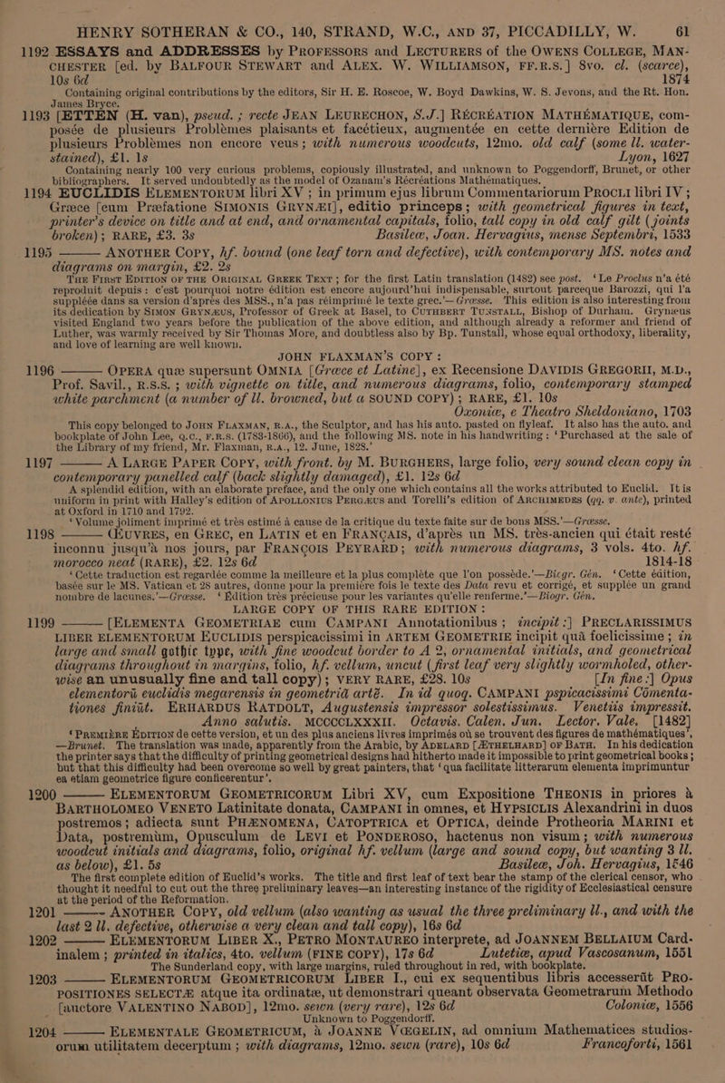 1192 ESSAYS and ADDRESSES by Proressors and LECTURERS of the OWENS COLLEGE, MAN- CHESTER [ed. by BALFOUR STEWART and ALEX. W. WILLIAMSON, FF.R.S.] 8vo. cl. (scarce), 10s 6d 1874 Containing original contributions by the editors, Sir H. E. Roscoe, W. Boyd Dawkins, W. 8. Jevons, and the Rt. Hon. James Bryce. 1193 [ETTEN (H. van), psewd. ; recte JEAN LEURECHON, S.J.] RECREATION MATHEMATIQUE, com- posse de plusieurs Problémes plaisants et facétieux, augmentée en cette derniére Edition de plusieurs Problemes non encore veus; with numerous woodcuts, 12mo. old calf (some ll. water- stained), £1. 1s Lyon, 1627 Containing nearly 100 very curious problems, copiously illustrated, and unknown to Poggendorff, Brunet, or other bibliographers. It served undoubtedly as the model of Ozanam’s Récréations Mathématiques. 1194 EUCLIDIS ELEMENTORUM libri XV ; in primum ejus librum Commentariorum PRocLI libri IV ; Greece [cum Preefatione SIMONIS GRYNAI], editio princeps; with geometrical figures in text, printer’s device on title and at end, and ornamental capitals, folio, tall copy in old calf gilt ( joints broken); RARE, £3. 3s Basilee, Joan. Hervagius, mense Septembri, 1533 ANOTHER Copy, hf. bound (one leaf torn and defective), with contemporary MS. notes and diagrams on margin, £2. 2s Tar Frrst EDITION OF THE ORIGINAL GREEK TEXT; for the first Latin translation (1482) see post. ‘Le Proclus n’a été reproduit depuis: c’est pourquoi notre édition est encore aujourd’hui indispensable, surtout parceque Barozzi, qui l’a suppléée dans sa version d’apres des MSS., n’a pas réimprimé le texte grec.’—Gresse. This edition is also interesting from its dedication by Stmon GryNnaus, Professor of Greek at Basel, to CUTHBERT TUNSTALL, Bishop of Durham. Gryneus visited England two years before the publication of the above edition, and although already a reformer and friend of Luther, was warmly received by Sir Thomas More, and doubtless also by Bp. Tunstall, whose equal orthodoxy, liberality, and love of learning are well known, 1195 JOHN FLAXMAN’S COPY: 1196 ——— OPERA que supersunt OMNIA [Greece et Latine], ex Recensione DAVIDIS GREGORII, M.D., Prof. Savil., R.S.S. ; with vignette on title, and numerous diagrams, folio, contemporary stamped white parchment (a number of ll. browned, but a SOUND COPY) ; RARE, £1. 10s Oxonice, e Theatro Sheldoniano, 1703 This copy belonged to JoHN FLAXxMAN, R.A., the Sculptor, and has his auto. pasted on flyleaf. It also has the auto. and bookplate of John Lee, Q.c., F.R.S. (1783-1866), and the following MS. note in his handwriting : ‘Purchased at the sale of the Library of my friend, Mr. Flaxman, B.a., 12. June, 1828.’ 1197 ——— A LARGE PAPER Copy, with front. by M. BURGHERS, large folio, very sound clean copy in | contemporary panelled calf (back slightly damaged), £1. 12s 6d A splendid edition, with an elaborate preface, and the only one which contains all the works attributed to Euclid. Itis uniform in print with Halley’s edition of APOLLONIUS PEraa&amp;us and Torelli’s edition of ARCHIMEDES (qq. Vv. ante), printed at Oxford in 1710 and 1792. ‘Volume joliment imprimé et tres estimé 4 cause de la critique du texte faite sur de bons MSS.’—Greesse, _ ; 1198 CEUVRES, en GREC, en LATIN et en FRANCAIS, d’aprés un MS, trés-ancien qui était resté inconnu jusqu’s nos jours, par FRANCOIS PEYRARD; with numerous diagrams, 3 vols. 4to. hf. morocco neat (RARE), £2. 12s 6d 1814-18 ‘Cette traduction est regardée comme la meilleure et la plus compléte que l’on possede.’—Bicgr. Gén. ‘Cette éaition, basée sur le MS. Vatican et 28 autres, donne pour la premiére fois le texte des Data revu et corrigé, et supplee un grand nombre de lacunes.’—Gresse. ‘ Edition trés précieuse pour les variantes qu'elle renferme.’—Biogr. Gén. LARGE COPY OF THIS RARE EDITION: [ELEMENTA GEOMETRIAE cum CAMPANI Annotationibus ; ¢ncipit:| PRECLARISSIMUS LIBER ELEMENTORUM EUCLIDIS perspicacissimi in ARTEM GEOMETRIE incipit qua foelicissime ; in large and small gothic type, with fine woodcut border to A 2, ornamental initials, and geometrical diagrams throughout in margins, folio, hf. vellum, uncut (first leaf very slightly wormholed, other- wise an unusually fine and tall copy); VERY RARE, £28. 10s (In fine :] Opus elementori euclidis megarensis in geometria arté. In id quog. CAMPANI pspicacissimi Comenta- tiones finiit. ERHARDUS RATDOLT, Augustensis impressor solestissimus. Venetiis tmpressit, Anno salutis. MCCCCLXXXII. Octavis. Calen. Jun. Lector. Vale, [1482] ¢ PREMIERE Epition de cette version, et un des plus anciens livres imprimés ou se trouvent des figures de mathématiques’, —Brunet. The translation was made, apparently from the Arabic, by ADELARD [AXTHELHARD] oF Batu. In his dedication the printer says that the difficulty of printing geometrical designs had hitherto made it impossible to print geometrical books ; but that this difficulty had been overcome so well by great painters, that ‘qua facilitate litterarum elementa imprimuntur ea atiam geometrice figure conficerentur’. 1200 —__— ELEMENTORUM GEOMETRICORUM Libri XV, cum Expositione THEONIS in priores &amp; BARTHOLOMEO VENETO Latinitate donata, CAMPANI in omnes, et HypsicLis Alexandrini in duos postremos; adiecta sunt PHANOMENA, CATOPTRICA et OPTICA, deinde Protheoria MARINI et Data, postremtm, Opusculum de Levi et PoNDEROSO, hactenus non visum; with numerous woodcut initials and diagrams, folio, original hf. vellum (large and sound copy, but wanting 3 ll. as below), £1. 5s Basileew, Joh. Hervagius, 1&amp;46 The first complete edition of Euclid’s works. The title and first leaf of text bear the stamp of the clerical censor, who thought it needful to cut out the three preliminary leaves—an interesting instance of the rigidity of Ecclesiastical censure at the period of the Reformation, 1201 - ANOTHER Copy, old vellum (also wanting as usual the three preliminary Ul., and with the last 2 ll. defective, otherwise a very clean and tall copy), 16s 6d 2 — ELEMENTORUM LIBER X., PETRO MONTAUREO interprete, ad JOANNEM BELLAIUM Card- inalem ; printed in italics, 4to. vellum (FINE COPY), 17s 6d Lutetie, apud Vascosanum, 1551 The Sunderland copy, with large margins, ruled throughout in red, with bookplate. 1203 ELEMENTORUM GEOMETRICORUM LIBER I., cui ex sequentibus libris accessertit PRo- POSITIONES SELECT atque ita ordinate, ut demonstrari queant observata Geometrarum Methodo 1199 at ei fauctore VALENTINO NABOD], 12mo. sewn (very rare), 12s 6d Colonie, 1556 : Unknown to Poggendorff. : : ; 1204 ———- ELEMENTALE GEOMETRICUM, 2X JOANNE VC@GELIN, ad omnium Mathematices studios- orum utilitatem decerptum ; with diagrams, 12mo. sewn (rare), 10s 6d Francoforti, 1561