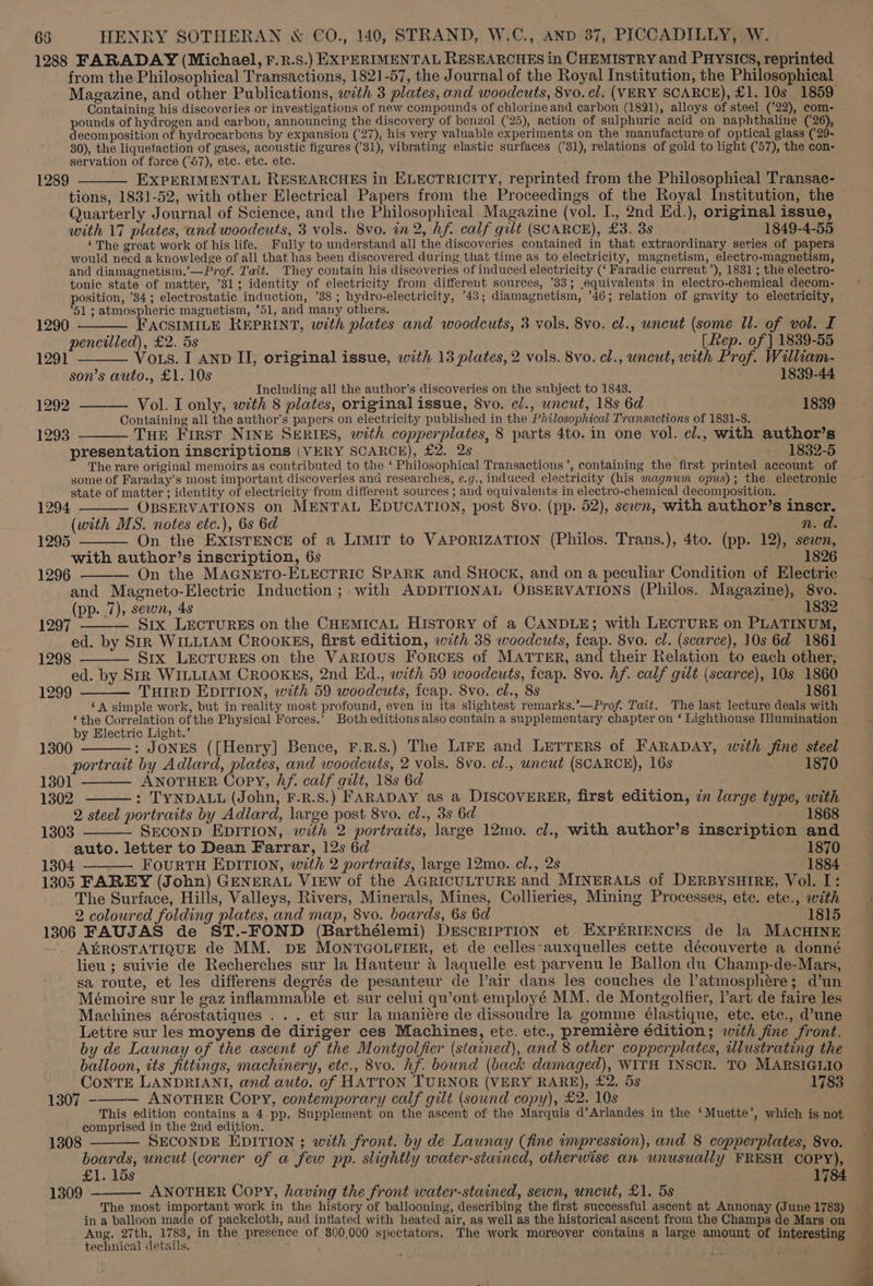 1288 FARADAY (Michael, F.n.s.) EXPERIMENTAL RESEARCHES in CHEMISTRY and PHYSICS, reprinted from the Philosophical Transactions, 1821-57, the Journal of the Royal Institution, the Philosophical Magazine, and other Publications, with 3 plates, and woodcuts, 8vo. cl. (VERY SCARCE), £1. 10s 1859 Containing his discoveries or investigations of new compounds of chlorine and carbon (1821), alloys of steel (’22), com- pounds of hydrogen and carbon, announcing the discovery of benzol (25), action of sulphuric acid on naphthaline (26), decomposition of hydrocarbons by expansion (27), his very valuable experiments on the manufacture of optical glass ((29- 30), the liquefaction of gases, acoustic figures (31), vibrating elastic surfaces (’31), relations of gold to light (’57), the con- servation of force (57), ete. etc. etc. EXPERIMENTAL RESEARCHES in ELECTRICITY, reprinted from the Philosophical Transac- tions, 1831-52, with other Electrical Papers from the Proceedings of the Royal Institution, the Quarterly Journal of Science, and the Philosophical Magazine (vol. I., 2nd Ed.), original issue, with 17 plates, and woodcuts, 3 vols. 8vo. in 2, hf. calf gilt (SCARCE), £3. 3s 1849-4-55 ‘The great work of his life. Fully to understand all the discoveries contained in that extraordinary series of papers would need a knowledge of all that has been discovered during that time as to electricity, magnetism, electro-magnetism, and diamagnetism,’—Prof. Tait. They contain his discoveries of induced electricity (‘ Faradic curreut’), 1831; the electro- tonic state of matter, ’31; identity of electricity from different sources, ’83; equivalents in electro-chemical decom- position, '34; electrostatic induction, ’38 ; hydro-electricity, 43; diamagnetism, ’46; relation of gravity to electricity, 51 ; atmospheric magnetism, *51, and many others. 1289 1290 ———— FACSIMILE REPRINT, with plates and woodcuts, 3 vols. 8vo. cl., uncut (some Ul. of vol. I pencilled), £2. 5s [Rep. of | 1839-55 1291 ——— Vous. I AND II, original issue, with 13 plates, 2 vols. 8vo. cl., uncut, with Prof. William- son’s auto., £1. 10s 1839-44 Including all the author’s discoveries on the subject to 1843. 1292 ——— Vol. I only, with 8 plates, original issue, 8vo. c., uncut, 18s 6d 1839 Containing all the author’s papers on electricity published in the Philosophical Transactions of 1831-8. 1293 ——— THE First NINE SERIES, with copperplates, 8 parts 4to. in one vol. cl., with author’s presentation inscriptions (VERY SCARCE), £2. 2s - 1882-5 The rare original memoirs as contributed to the ‘ Philosophical Transactions ’, containing the first printed account of some of Faraday’s most important discoveries and researches, e.g., induced electricity (his magnum opus); the electronic state of matter ; identity of electricity from different sources ; and equivalents in electro-chemical decomposition. 1294 ———- OBSERVATIONS on MENTAL EDUCATION, post 8vo. (pp. 52), sewn, with author’s inscr. (with MS. notes etc.), 6s 6d n. da. On the EXISTENCE of a LIMIT to VAPORIZATION (Philos. Trans.), 4to. (pp. 12), sewn, with author’s inscription, 6s 1826 On the MAGNETO-ELECTRIC SPARK and SHOCK, and on a peculiar Condition of Electric and Magneto-Electric Induction ;. with ADDITIONAL OBSERVATIONS (Philos. Magazine), 8vo. (pp. 7), sewn, 4s | SE882 Six LECTURES on the CHEMICAL HISTORY of a CANDLE; with LECTURE on PLATINUM, ed. by SIR WILLIAM CROOKES, first edition, with 38 woodcuts, feap. 8vo. cl. (scarce), 10s 6d 1861 Srx LECTURES on the VARIOUS Forces of MATTER, and their Relation to each other, ed. by Str WILLIAM CROOKES, 2nd Ed., with 59 woodcuts, feap. 8vo. hf. calf gilt (scarce), 10s 1860 1299 —_— TurrD EDITION, with 59 woodcuts, feap. 8vo. cl., 8s ~ 1861 ‘A simple work, but in reality most profound, even in its slightest remarks.’—Prof. Tait. The last lecture deals with ‘the Correlation of the Physical Forces.’ Both editions also contain a supplementary chapter on ‘ Lighthouse Mlumination by Electric Light.’ 1295 1296 1297 1298 1300 : JONES ([Henry] Bence, F.R.Ss.) The LirE and LETTERS of FARADAY, with fine steel portrait by Adlard, plates, and woodcuts, 2 vols. 8vo. cl., uncut (SCARCE), 16s 1870 1301 ——— ANOTHER Copy, Af. calf gilt, 18s 6d . 1302 : TYNDALL (John, F.R.S.) FARADAY as a DISCOVERER, first edition, in large type, with 2 steel portraits by Adlard, large post 8vo. cl., 3s 6d 1303 SECOND EDITION, with 2 portraits, large 12mo. cl., with author’s inscription and auto. letter to Dean Farrar, 12s 6d 1870 1304 - FourRTH EDITION, with 2 portraits, large 12mo. cl., 2s 1884 1305 FAREY (John) GENERAL VIEW of the AGRICULTURE and MINERALS of DERBYSHIRE, Vol. I: The Surface, Hills, Valleys, Rivers, Minerals, Mines, Collieries, Mining Processes, ete. ete., with 2 coloured folding plates, and map, 8vo. boards, 6s 6d : 1815 1306 FAUJAS de ST.-FOND (Barthélemi) DrEscRIPTION et EXPERIENCES de la MACHINE AEROSTATIQUE de MM. DE MONTGOLFIER, et de celles-auxquelles cette découverte a donné lieu ; suivie de Recherches sur la Hauteur &amp; laquelle est parvenu le Ballon du Champ-de-Mars, sa route, et les differens degrés de pesanteur de l’air dans les couches de l’atmosphére; d’un Mémoire sur le gaz inflammable et sur celui qu’ont employé MM. de Montgolfier, Part de faire les Machines aérostatiques ... et sur la maniére de dissoudre la gomme Elastique, etc. etc., d’une Lettre sur les moyens de diriger ces Machines, etc. etc., premiere édition; with fine front. by de Launay of the ascent of the Montgolfier (stained), and 8 other copperplates, wlustrating the balloon, tts fittings, machinery, etc., 8vo. hf. bound (back damaged), WITH INSCR. TO MARSIGLIO CONTE LANDRIANI, and auto. of HATTON TURNOR (VERY RARE), £2. 5s 1783 1307 - ANOTHER Copy, contemporary calf gilt (sound copy), £2. 10s ; This edition contains a 4 pp. Supplement on the ascent of the Marquis d’Arlandes in the ‘Muette’, which is not comprised in the 2nd edition. SECONDE EDITION ; with front. by de Launay (fine impression), and 8 copperplates, 8vo. boards, uncut (corner of a few pp. slightly water-siained, otherwise an unusually FRESH COPY), £1. 15s 1784 ANOTHER Copy, having the front water-stained, sewn, uncut, £1. 5s . The most important work in the history of ballooning, describing the first successful ascent at Annonay (June 1783) in a balloon made of packcloth, and inflated with heated air, as well as the historical ascent from the Champs de Mars on Aug. 27th, 1783, in the presence of 300,000 spectators. The work moreover contains a large amount of interesting technical details. : 1308 1309