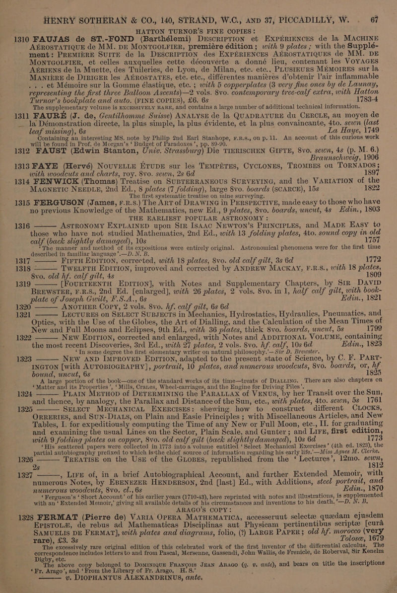 if HATTON TURNOR’S FINE COPIES: 1310 FAUJAS de ST.-FOND (Barthélemi) DrEscriIpTiIoN et EXPERIENCES de la MACHINE A&amp;ROSTATIQUE de MM. DE MONTGOLFIER, premiére édition; with 9 plates ; with the Suppleé- ment: PREMIERE SUITE de la DESCRIPTION des EXPERIENCES AEROSTATIQUES de MM. DE MONTGOLFIER, et celles auxquelles cette découverte a donné lieu, contenant les VOYAGES A®RIENS de la Muette, des Tuileries, de Lyon, de Milan, etc. etc., PLUSIEURS MEMOIRES sur la | MANIERE de DiriGER les AGROSTATES, ete. etc., différentes maniéres d’obtenir Vair inflammable .. . et Mémoire sur la Gomme élastique, etc. ; with 5 copperplates (3 very fine ones by de Launay, representing the first three Balloon Ascents)—2 vols. 8vo. contemporary tree-calf extra, with Hatton Turnor’s bookplate and auto. (FINE COPIES), £6. 6s 1783-4 The supplementary volume is EXCESSIVELY RARE, and contains a large number of additional technical information. 1311 FAURE (J. de, Gentilhomme Suisse) ANALYSE de la QUADRATURE du CERCLE, au moyen de — la Démonstration directe, la plus simple, la plus évidente, et la plus convaincante, 4to. sewn (last leaf missing), 6s La Haye, 1749 Containing an interesting MS. note by Philip 2nd Earl Stanhope, ¥F.R.s., on p. 11. An account of this curious work will be found in Prof. de Morgan’s ‘ Budget of Paradoxes’, pp. 89-90. 1312 FAUST (Edwin Stanton, Univ. Strassburg) Die TIERISCHEN GIFTE, 8vo. sewn, 4s (p. M. 6.) ‘ Braunschweig, 1906 1313 FAYE (Hervé) NoUVELLE ETUDE sur les TEMPETES, CYCLONES, TROMBES ou TORNADOS; with woodcuts and charts, roy. 8vo. sewn, 2s 6d 1897 1314 FENWICK (Thomas) Treatise on SUBTERRANEOUS SURVEYING, and the VARIATION of the MAGNETIC NEEDLE, 2nd Ed., 8 plates (7 folding), large 8vo. boards (SCARCE), 15s 1822 The first systematic treatise on mine surveying. 1315 FERGUSON (James, F.R.S.) The ART of DRAWING in PERSPECTIVE, made easy to those who have no previous Knowledge of the Mathematics, new Ed., 9 plates, 8vo. boards, uncut, 4s Edin., 1803 THE EARLIEST POPULAR ASTRONOMY : ASTRONOMY EXPLAINED upon Sir IsAAC NEWTON’s PRINCIPLES, and MADE EAsy to those who have not studied Mathematics, 2nd Ed., with 13 foldiny plates, 4to. sound copy in old calf (back slightly damaged), 10s 1757 “The manner and method of its expositions were entirely original. Astronomical phenomena were for the first time described in familiar language ’.—D.N. B. 1316 1317 FIFTH EDITION, corrected, with 18 plates, 8vo. old calf gilt, 3s 6d 1772 1318 - TWELFTH EDITION, improved and corrected by ANDREW MACKAY, F.R.S., with 18 plates, 8vo. old hf. calf gilt, 4s 1809 1319 [FOURTEENTH EDITION], with Notes and Supplementary Chapters, by Sir DAVID BREWSTER, F.R.S., 2nd Ed. [enlarged], with 26 plates, 2 vols. 8vo. in 1, half calf gilt, with book- plate of Joseph Gwilt, F.S.A., 6s Edin., 1821 1320 ANOTHER Copy, 2 vols. 8vo. Af. calf gilt, 6s 6d 1321 LECTURES on SELECT SUBJECTS in Mechanics, Hydrostatics, Hydraulics, Pneumatics, and Optics, with the Use of the Globes, the Art of Dialling, and the Calculation of the Mean Times of New and Full Moons and Eclipses, 9th Ed., with 36 plates, thick 8vo. boards, uncut, 5s 1799 NEw EDITION, corrected and enlarged, with Notes and ADDITIONAL VOLUME, containing the most recent Discoveries, 3rd Ed., with 27 plates, 2 vols. 8vo. hf. calf, 10s 6d Edin., 1823 ‘In some degree the first elementary writer on natural philosophy.’— Sir D. Brewster. 1323 NEW AND IMPROVED EDITION, adapted to the present state of Science, by C. F. PART: INGTON [with AUTOBIOGRAPHY], portrait, 10 plates, and numerous woodcuts, 8vo. boards, or, hf. bound, uncut, 6s 1825 A large portion of the book—one of the standard works of its time—treats of Diatiinc. There are also chapters on ‘Matter and its Properties’, ‘ Mills, Cranes, Wheel-carriages, and the Engine for Driving Piles’. PLAIN MeTuop of DETERMINING the PARALLAX of VENUS, by her Transit over the Sun, and thence, by analogy, the Parallax and Distance of the Sun, etc., with plates, 4to. sewn, 5s 1761 SELECT MECHANICAL EXERCISES: shewing how to construct different CLOCKS, ORRERIES, and SuN-DIALS, on Plain and Easie Principles ; with Miscellaneous Articles, and New Tables, I. for expeditiously computing the Time of any New or Full Moon, etc., II. for graduating and examining the usual Lines on the Sector, Plain Scale, and Gunter; and LIFE, first edition, with 9 folding plates on copper, 8vo. old calf gilt (back slightly damaged), 10s 6d 1773 ‘His scattered papers were collected in 1773 into a volume entitled ‘ Select Mechanical Exercises’ (4th ed. 1823), the partial autobiography prefixed to which is*the chief source of information regarding his early life. —Miss Agnes M. Clerke. 1326 TREATISE on the USE of the GLOBES, republished from the ‘ Lectures’, 12mo. eye 2s a 1327 ———, Lire of, in a brief Autobiographical Account, and further Extended Memoir, with numerous Notes, by EBENEZER HENDERSON, 2nd [last] Ed., with Additions, steel portratt, and numerous woodcuts, 8vo. cl., 6s Edin., 1870 ‘Ferguson’s ‘ Short Account’ of his earlier years (1710-43), here reprinted with notes and illustrations, is supplemented with an ‘ Extended Memoir,’ giving all available details of his circumstances and inventions to his death. 7—_D. N. B. : ARAGO’S COPY: : 1328 FERMAT (Pierre de) VARIA OPERA MATHEMATICA, accesseruut selectee quedam ejusdemt EPISTOL®, de rebus ad Mathematicas Disciplinas aut Physicam_pertinentibus scripte [cura SAMUELIS DE FERMAT], with plates and diagrams, folio, (2) LARGE PAPER} old hf. morocco (very rare), £3. 3s Tolose, 1679 The excessively rare original edition of this celebrated work of the first inventor of the differential calculus, The Sd ora ana includes letters to and from Pascal, Mersenne, Gassendi, John Wallis, de Frenicle, de Roberval, Sir Kenelm i ete. “The above copy belonged to Dominique FRANGoIS JEAN ARAGO (q. v. ante), and bears on title the inscriptions ‘Fr, Arago’, and ‘From the Library of Fr. Arago, ener ; ——— v. DIOPHANTUS ALEXANDRINUS, ante. 1322 1324 1325