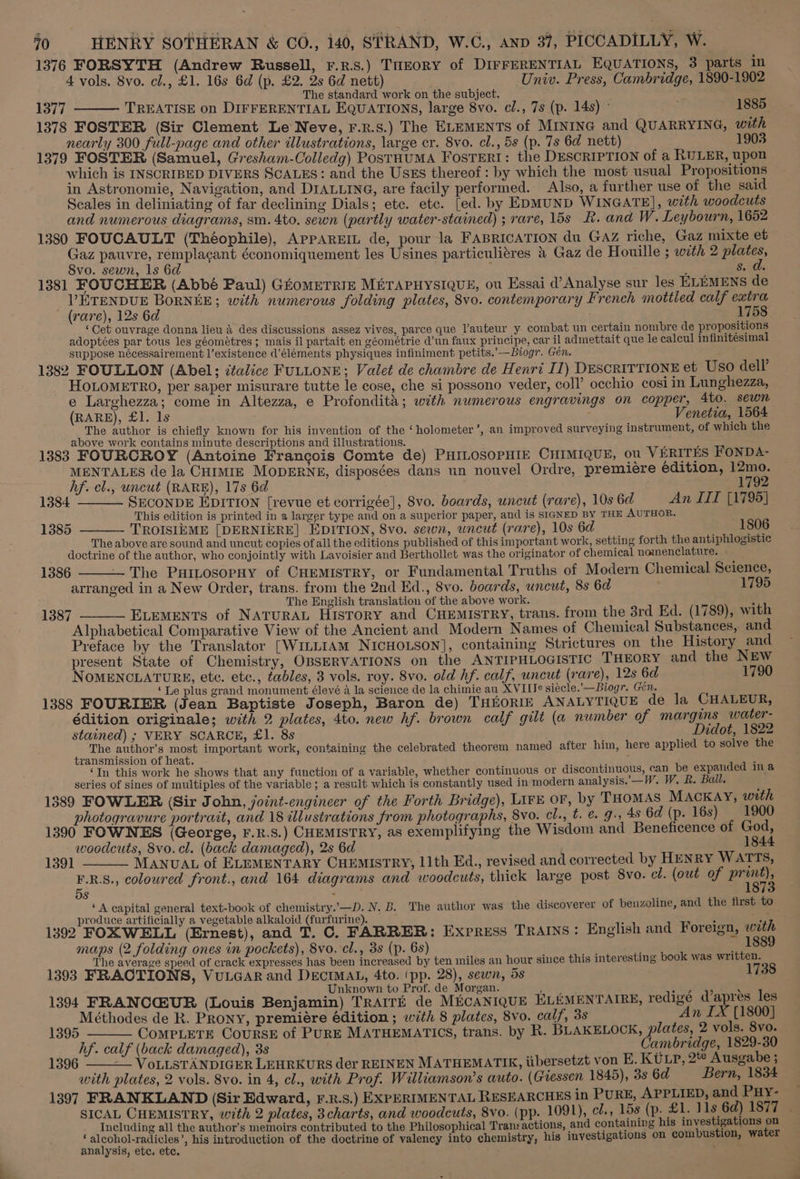 1376 FORSYTH (Andrew Russell, r.z.s.) THEORY of DIFFERENTIAL EQUATIONS, 3 parts in 4 vols. 8vo. cl., £1. 16s 6d (p. £2. 2s 6d nett) Univ. Press, Cambridge, 1890-1902 The standard work on the subject. 1377 TREATISE on DIFFERENTIAL EQUATIONS, large 8vo. cl., 7s (p. 14s) ° ; 1885 1378 FOSTER (Sir Clement Le Neve, F.R.s.) The ELEMENTS of MINING and QUARRYING, with nearly 300 full-page and other illustrations, large cr. 8vo. cl., 5s (p. 7s 6d nett) 1903 1379 FOSTER (Samuel, Gresham-Colledg) PoStHUMA FosTERI: the DESCRIPTION of a RULER, upon which is INSCRIBED DIVERS SCALES: and the Usss thereof: by which the most usual Propositions in Astronomie, Navigation, and DIALLING, are facily performed. Also, a further use of the said Scales in deliniating of far declining Dials; etc. etc. [ed. by EDMUND WINGATE], with woodcuts and numerous diagrams, sm. 4to, sewn (partly water-stained) ; rare, 15s R. and W. Leybourn, 1652 1380 FOUCAULT (Théophile), APPAREIL de, pour la FABRICATION du Gaz riche, Gaz mixte et Gaz pauvre, réemplacant économiquement les Usines particulitres &amp; Gaz de Houille ; with 2 plates, Svo. sewn, 1s 6d ; é s. d. 1381 FOUCHER (Abbé Paul) GKoMETRIE METAPHYSIQUE, ou Essai d’Analyse sur les ELEMENS de VPETENDUE BORNEE; with numerous folding plates, 8vo. contemporary French mottled calf extra (rare), 12s 6d 1758 ‘Cet ouvrage donna lieu &amp; des discussions assez vives, parce que l’auteur y combat un certain nombre de propositions adoptées par tous les géométres ; mais il partait en géométrie d’un faux principe, car il admettait que le calcul infinitésimal suppose nécessairement l’existence d’éléments physiques infiniment petits.’--Biogr. Gén. 1382 FOULLON (Abel; italice FULLONE; Valet de chambre de Henri I1) DESCRITTIONE et Uso dell’ HOLOMETRO, per saper misurare tutte le cose, che si possono veder, coll’ occhio cosi in Lunghezza, e Larghezza; come in Altezza, e Profondita; with numerous engravings on copper, 4to. sewn (RARE), £1. 1s ; Venetia, 1564 The author is chiefly known for his invention of the ‘holometer’, an improved surveying instrument, of which the above work contains minute descriptions and illustrations. 1383 FOURCROY (Antoine Francois Comte de) PHILOSOPHIE CHIMIQUE, ou VERITES FONDA- MENTALES de la CHIMIE MODERNE, disposées dans un nouvel Ordre, premiere edition, 12mo. hf. cl., uncut (RARE), 17s 6d ) 1792 1384 SECONDE EDITION [revue et corrigée], Svo. boards, uncut (rare), 10s 6d An IIT [1795] % This edition is printed in a larger type and on a superior paper, and is SIGNED BY THE AUTHOR. 1385 - TROISIEME [DERNIERE] EDITION, 8vo. sewn, uncut (rare), 10s 6d 1806 The above are sound and uncut copies of all the editions published of this important work, setting forth the antiphlogistic doctrine of the author, who conjointly with Lavoisier and Berthollet was the originator of chemical nomenclature. 1386 The Puitosopay of CHEMISTRY, or Fundamental Truths of Modern Chemical Science, arranged in a New Order, trans. from the 2nd Ed., 8vo. boards, uncut, 8s 6a 1795 The English translation of the above work. H ELEMENTS of NATURAL History and CHEMISTRY, trans. from the 3rd Ed. (1789), with Alphabetical Comparative View of the Ancient and Modern Names of Chemical Substances, and Preface by the Translator [WILLIAM NICHOLSON], containing Strictures on the History and present State of Chemistry, OBSERVATIONS on the ANTIPHLOGISTIC THEORY and the NEW NOMENCLATURE, ete. etc., fables, 3 vols. roy. 8vo. old hf. calf, uncut (rare), 12s 6d 1790 ‘Le plus grand monument élevé 4 la science de la chimie au XVIIle siecle. —Biogr. Gen. 1388 FOURIER (Jean Baptiste Joseph, Baron de) THEORIE ANALYTIQUE de la CHALEUR, édition originale; with 2 plates, 4to. new hf. brown calf gilt (a number of margins water- stained) ; VERY SCARCE, £1. 8s Didot, 1822 The author’s most important work, containing the celebrated theorem named after him, here applied to solve the transmission of heat. z ‘In this work he shows that any function of a variable, whether continuous or discontinuous, can be expanded ina series of sines of multiples of the variable; a result which is constantly used in modern analysis.’—W. W, R. Ball. 1389 FOWLER (Sir John, joint-engineer of the Forth Bridge), LirE or, by THOMAS MACKAY, with photogravure portrait, and 18 illustrations from photographs, 8vo. cl., t. &amp; J. 4s 6d (p. 16s) 1900 1390 FOWNES (George, F.R.S.) CHEMISTRY, as exemplifying the Wisdom and Beneficence of God, woodcuts, 8vo. cl. (back damaged), 2s 6d 1844 1391 MANUAL of ELEMENTARY CHEMISTRY, 11th Ed., revised and corrected by HENRY WATTS, E.R.S., coloured front., and 164 diagrams and woodcuts, thick large post 8vo. cl. (out of abd 5S ; ‘A capital general text-book of chemistry.’—D. N. B. The author was the discoverer of benzoline, and the first to produce artificially a vegetable alkaloid (furfurine). 1392 FOXWELL (Ernest), and T. C. FARRER: Express TRAINS: English and Foreign, with maps (2 folding ones in pockets), 8vo. cl., 35 (p. 6s) , _, 1889 The average speed of crack expresses has been increased by ten miles an hour since this interesting book was written. 1393 FRACTIONS, VuLGAR and DECIMAL, 4to. (pp. 28), sewn, 5s Unknown to Prof. de Morgan. aes * iy 0 a oe 1394 FRANCG:UR (Louis Benjamin) TRAITE de MECANIQUE ELEMENTAIRE, redigé apres les 1395 CoMPLETE CoURSE of PURE MATHEMATICS, trans. by R. BLAKELOCK, plates, 2 vols. 8vo. hf. calf (back damaged), 3s 2 Cambridge, 1829-30 1396 — VoLLSTANDIGER LEHRKURS der REINEN MATHEMATIK, iibersetzt von E. KULP, 2% Ausgabe ; with plates, 2 vols. 8vo. in 4, cl., with Prof. Williamson’s auto. (Giessen 1845), 3s 6d Bern, 1834 1397 FRANKLAND (Sir Edward, F.R.S.) EXPERIMENTAL RESEARCHES in PURE, APPLIED, and Puy- SICAL CHEMISTRY, with 2 plates, 3charts, and woodcuts, 8vo. (pp. 1091), cl., 158 (p. £1. 11s 6d) 1877 - Including all the author’s memoirs contributed to the Philosophical Transactions, and containing his investigations on ‘alcohol-radicles’, his introduetion of the doctrine of valency into chemistry, his investigations on combustion, water analysis, etc. etc. 1387