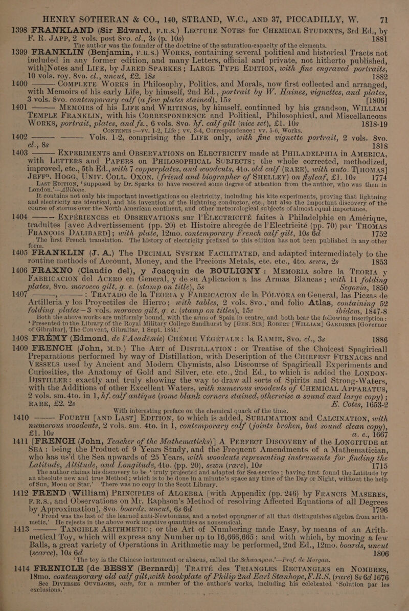 1398 FRANKLAND (Sir Edward, F.r.s.) LEcTURE NoTEs for CHEMICAL STUDENTS, 3rd Ed., by F. R. JAPP, 2 vols. post 8vo. cl., 3s (p. 10s) 1881 The author was the founder of the doctrine of the saturation-capacity of the elements. 1399 FRANKLIN (Benjamin, F.R.S.) WORKS, containing several political and historical Tracts not included in any former edition, and many Letters, official and private, not hitherto published, with:Notes and LIFE, by JARED SPARKES; LARGE TYPE EDITION, with jine engraved portraits, 10 vols. roy. 8vo. cl., uncut, £2. 18s — - 1882 1400 COMPLETE WoRKS in Philosophy, Politics, and Morals, now first collected and arranged, with Memoirs of his early Life, by himself, 2nd Ed., portrait by W. Haines, vignettes, and plates, 3 vols. 8vo. contemporary calf (a few plates stained), 15s [1806] Memotrs of his LIFE and WRITINGS, by himself, continued by his grandson, WILLIAM TEMPLE FRANKLIN, with his CORRESPONDENCE and Political, Philosophical, and Miscellaneous WORKS, portrait, plates, and fs., 6 vols. 8vo. hf. calf gilt (nice set), £1. 10s 1818-19 CONTENTS :—vv. 1-2, Life ; vv. 3-4, Correspondence: vv. 5-6, Works, ; ——— Vols. 1-2, comprising the LIFE only, with jine vignette portrait, 2 vols. 8vo. cl., 8s 1818 1403 EXPERIMENTS and OBSERVATIONS on ELECTRICITY made at PHILADELPHIA in AMERICA, with LETTERS and PAPERS on PHILOSOPHICAL SuBJECTS; the whole corrected, methodized, improved, etc., 5th Ed., with 7 copperplates, and woodcuts, 4to. old calf (RARE), with auto. TTHOMAS] JEFF. Hoae, UNIv. Cou. Oxon. (friend and biographer of SHELLEY) on flyleaf, £1. 10s 1774 Last Epition, ‘supposed by Dr. Sparks to have received some degree of attention from the author, who was then in London.’—Allibone. It contains not only his important investigations on electricity, including his kite experiments, proving that lightning and electricity are identical, and his invention of the lightning conductor, ete., but also the important discovery of the course of storms over the North American continent, and other meteorological subjects of almost equal importance. — EXPERIENCES et OBSERVATIONS sur |’ELECTRICITE faites &amp; Philadelphie en Amérique, traduites [avec Advertissement (pp. 20) et Histoire abregée de |’ Electricité (pp. 70) par THomas FRANCOIS DALIBARD]; with plate, 12mo. contemporary French calf gilt, 10s 6d 1752 The first French translation. The history of electricity prefixed to this edition has not been published in any other form. ‘ 1405 FRANKLIN (J. A.) The DeciImAL SysTEM FACILITATED, and adapted intermediately to the routine methods of Account, Money, and the Precious Metals, ete. etc., 4to. sewn, 2s 1853 1406 FRAXNO (Claudio del), y Joacquin de BOULIGNY: Memoria sobre la TEORIA y _ FABRICACION del ACERO en General, y de su Aplicacion a las Armas. Blancas; with 11 folding plates, 8vo. morocco gilt, g. e. (stamp on title), 5s Segovia, 1850 1407 : : TRATADO de la TEORIA y FABRICACION de la POLVORA en General, las Piezas de Artilleria y los Proyectiles de Hierro; with tables, 2 vols. 8vo., and folio Atlas, containing 52 folding plates—3 vols. morocco gilt, g. e. (stamp on titles), 15s ibidem, 1847-8 Both the above works are uniformly bound, with the arms of Spain in centre, and both bear the following inscription: ‘Presented tothe Library of the Royal Military College Sandhurst by [Gun.Si1r] Roperr [WILLIAM] GARDINER [Governor of Gibraltar], The Convent, Gibraltar, 1 Sept, 1851.’ 1408 FREMY (Edmond, de l’ Académie) CHEMIE VEGETALE: la RAMIE, 8vo. cl., 3s 1886 1409 FRENCH (John, m.p.) The ArT of DISTILLATION: or Treatise of the Choicest Spagiricall Preparations performed by way of Distillation, with Description of the CHIEFEST FURNACES and VESSELS used by Ancient and Modern Chymists, also Discourse of Spagiricall Experiments and Curiosities, the Anatomy of Gold and Silver, ete. etc., 2nd Ed., to which is added the Lonpon- DISTILLER: exactly and truly showing the way to draw all sorts of Spirits and Strong- Waters, with the Additions of other Excellent Waters, with numerous woodcuts of CHEMICAL APPARATUS, 2 vols. sm. 4to. in 1, hf. calf antique (some blank corners stained, otherwise a sound and large copy) ; RARE, £2. 2s ; i, Cotes, 1653-2 With interesting preface on the chemical quack of the time. 1410 --—--- FOURTH [AND LAST] EDITION, to which is added, SUBLIMATION and CALCINATION, with numerous woodcuts, 2 vols. sm. 4to. in 1, contemporary calf (joints broken, but sound clean copy), B12 10s a. €., 1667 1411 [FRENCH (John, Teacher of the Mathematicks)| A PERFECT DISCOVERY of the LONGITUDE at SEA: being the Product of 9 Years Study, and the Frequent Amendments of a Mathematician, who has us’d the Sea upwards of 25 Years, with woodcuts representing instruments for finding the Latitude, Altitude, and Longitude, 4to. (pp. 20), sewn (rare), 10s 1715 The author claims his discovery to be ‘ truly projected and adapted for Sea-service ; having first found the Latitude by an absolute new and true Method ; which is to be done in a minute’s space any time of the Day or Night, without the help ofSun, Moon or Star.’ There was no copy in the Scott Library. 1412 FREND (William) PRINcIPLEs of ALGEBRA [with Appendix (pp. 246) by FRANCIS MASERES, F.R.S,, and Observations on Mr. Raphson’s Method of resolving Affected Equations of all Degrees by Approximation], 8vo. boards, uncut, 6s 6d 1796 ‘Frend was the last of the learned anti-Newtonians, and a noted oppugner of all that distinguishes algebra from arith- metic.’ He rejeets in the above work negative quantities as nonsensical. TANGIBLE ARITHMETIC; or the Art of Numbering made Easy, by means of an Arith- metical Toy, which will express any Number up to 16,666,665 ; and with which, by moving a few Balls, a great variety of Operations in Arithmetic may be performed, 2nd Ed., 12mo. boards, uncut (scarce), 10s 6d 1806 ‘The toy is the Chinese instrument or abacus, called the Schwanpan.’—Prof. de Morgan. 1414 FRENICLE [de BESSY (Bernard)] TrAITE des TRIANGLES RECTANGLES en NOMBRES, 18mo. contemporary old calf gilt,with bookplate of Philip 2nd Earl Stanhope, F.R.S. (rare) 8s 6d 1676 See Diverses OvvraGEs, ante, for a number of the author’s works, including his celebrated ‘Solution par les exclusions,’ 1401 1402 1404 1413 ee