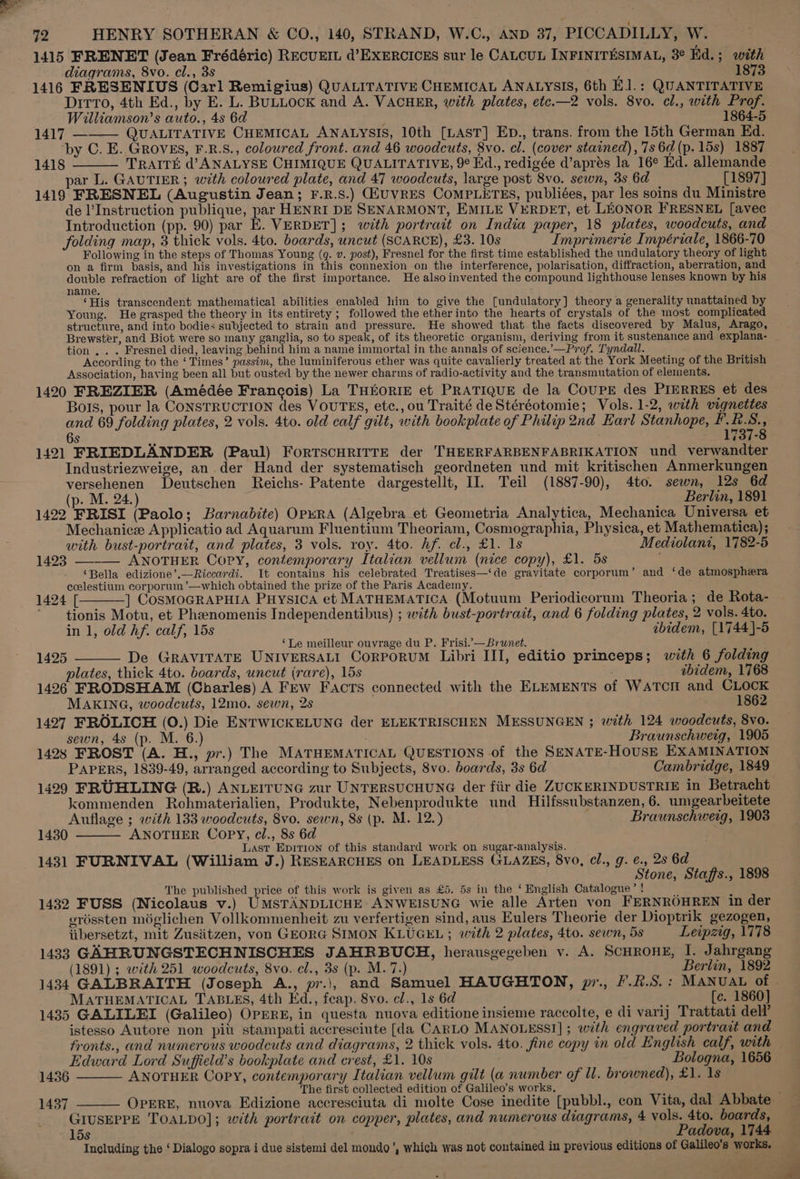 1415 FRENET (Jean Frédéric) RECUEIL d’EXERCICES sur le CALCUL INFINITESIMAL, 3° Kd.; with diagrams, 8vo. cl., 3s : 1873 1416 FRESENIUS (Carl Remigius) QUALITATIVE CHEMICAL ANALYSIS, 6th E1.: QUANTITATIVE Ditto, 4th Ed., by E. L. BULLOCK and A. VACHER, with plates, etc.—2 vols. 8vo. cl., with Prof. Williamson’s auto., 4s 6d 1864-5 1417 ——— QUALITATIVE CHEMICAL ANALYSIS, 10th [LAST] ED., trans. from the 15th German Ed. ‘by C. E. GROVES, F.R.S., coloured front. and 46 woodcuts, 8vo. cl. (cover stained), 7s 6d (p. 15s) 1887 1418 TRAITE d’ ANALYSE CHIMIQUE QUALITATIVE, 9° Ed., redigée d’aprés la 16° Ed. allemande par L. GAUTIER; with coloured plate, and 47 woodcuts, large post 8vo. sewn, 3s 6d [1897] 1419 FRESNEL (Augustin Jean; F.R.S.) GiuVRES COMPLETES, publiées, par les soins du Ministre de l’Instruction publique, par HENRI DE SENARMONT, EMILE VERDET, et LEONOR FRESNEL [avec Introduction (pp. 90) par E. VERDET]; with portrait on India paper, 18 plates, woodcuts, and folding map, 3 thick vols. 4to. boards, uncut (SCARCE), £3. 10s Imprimerie Impériale, 1866-70 Following in the steps of Thomas Young (q. v. post), Fresnel for the first time established the undulatory theory of light on a firm basis, and his investigations in this connexion on the interference, polarisation, diffraction, aberration, and double refraction of light are of the first importance. He alsoinvented the compound lighthouse lenses known by his name. F ‘His transcendent mathematical abilities enabled him to give the [undulatory] theory a generality unattained by Young. He grasped the theory in its entirety ; followed the ether into the hearts of crystals of the most complicated structure, and into bodies subjected to strain and pressure. He showed that the facts discovered by Malus, Arago, Brewster, and Biot were so many ganglia, so to speak, of its theoretic organism, deriving from it sustenance and explana- tion , . . Fresnel died, leaving behind him a name immortal in the annals of science.’—Prof. Tyndall. According to the ‘Times’ passim, the luminiferous ether was quite cavalierly treated at the York Meeting of the British Association, having been all but ousted by the newer charms of radio-activity and the transmutation of elements. 1420 FREZIER (Amédée Francois) La THEORIE et PRATIQUE de la CoupE des PIERRES et des Bois, pour la CONSTRUCTION des VOUTES, etc., ou Traité de Stéréotomie; Vols. 1-2, with vignettes and 69 folding plates, 2 vols. 4to. old calf gilt, with bookplate of Philip 2nd Earl Stanhope, PRS. 6s as y lj 37-8 1421 FRIEDLANDER (Paul) ForTSCHRITTE der THEERFARBENFABRIKATION und verwandter Industriezweige, an der Hand der systematisch geordneten und mit kritischen Anmerkungen versehenen Deutschen Reichs- Patente dargestellt, II. Teil (1887-90), 4to. sewn, 12s 6d (p. M. 24.) Berlin, 1891 1422 FRISI (Paolo; Barnabite) OprRA (Algebra_et Geometria Analytica, Mechanica Universa et Mechanice Applicatio ad Aquarum Fluentium Theoriam, Cosmographia, Physica, et Mathematica); with bust-portrait, and plates, 3 vols. roy. 4to. hf. cl., £1. 1s Mediolani, 1782-5 1423 — ANOTHER Cory, contemporary Italian vellum (nice copy), £1. 5s ; ‘Bella edizione’.—Riccardi. It contains his celebrated Treatises—‘de gravitate corporum’ and ‘de atmosphera ccelestium corporum’—which obtained the prize of the Paris Academy. 1424 [ ] CosMOGRAPHIA Puysica et MATHEMATICA (Motuum Periodicorum Theoria; de Rota- ~ tionis Motu, et Pheenomenis Independentibus) ; with bust-portrait, and 6 folding plates, 2 vols. 4to. in 1, old hf. calf, 15s ibidem, [1744]-5 ‘Le meilleur ouvrage du P. Frisi.’— Brunet. 1425 De GRAVITATE UNIVERSALI CorPoRUM Libri III, editio princeps; with 6 folding plates, thick 4to. boards, uncut (rare), 15s ibidem, 1768 1426 FRODSHAM (Charles) A Few Facts connected with the ELEMENTS of Watcm and CLOCK MAKING, woodcuts, 12mo. sewn, 2s 1862 1427 FROLICH (0.) Die ENTWICKELUNG der ELEKTRISCHEN MESSUNGEN ; with 124 woodcuts, 8vo. sewn, 4s (p. M. 6. : Braunschweig, 1905 1428 FROST (A. H., pr.) The MATHEMATICAL QUESTIONS of the SENATE-HOUSE EXAMINATION PAPERS, 1839-49, arranged according to Subjects, 8vo. boards, 3s 6d Cambridge, 1849 1429 FRUHLING (R.) ANLEITUNG zur UNTERSUCHUNG der fiir die ZUCKERINDUSTRIE in Betracht kommenden Rohmaterialien, Produkte, Nebenprodukte und Hilfssubstanzen, 6. umgearbeitete Auflage ; with 133 woodcuts, 8vo. sewn, 8s (p. M. 12.) Braunschweig, 1903 1430 ANOTHER Copy, cl., 8s 6d Last Epition of this standard work on sugar-analysis. 1431 FURNIVAL (William J.) RESEARCHES on LEADLESS GLAZES, 8vo, cl., g. €., 25 6a Stone, Staffs., 1898 The published price of this work is given as £5. 5s in the ‘ English Catalogue’ ! 1432 FUSS (Nicolaus v.) UMSTANDLICHE: ANWEISUNG wie alle Arten von FERNROHREN in der vréssten méglichen Vollkommenheit zu verfertigen sind, aus Eulers Theorie der Dioptrik gezogen, iibersetzt, mit Zusiitzen, von GEORG SIMON KLUGEL; with 2 plates, 4to. sewn, 5s Leipzig, 1778 1433 GAHRUNGSTECHNISCHES JAHRBUCH, herausgegeben v. A. SCHROHE, I. Jahrgang (1891) ; with 251 woodcuts, 8vo. cl., 3s (p. M. 7.) Berlin, 1892 1434 GALBRAITH (Joseph A., pr.), and Samuel HAUGHTON, pr., F.#.S.: MANUAL of - MATHEMATICAL TABLES, 4th Ed., feap. 8vo. cl., 1s 6d [c. 1860] 1435 GALILEI (Galileo) OPERE, in questa nuova editione insieme raccolte, e di varij Trattati dell’ istesso Autore non piu stampati accresciute [da CARLO MANOLESSI] ; with engraved portrait and fronts., and numerous woodcuts and diagrams, 2 thick vols. 4to. fine copy in old English calf, with — Edward Lord Suffield’s bookplate and crest, £1. 10s Bologna, 1656 1436 ANOTHER Copy, contemporary Italian vellum gilt (a number of ll. browned), £1. 1s The first collected edition of Galileo's works. 4 ( 1437 OPERE, nuova Edizione accresciuta di molte Cose inedite [pubbl., con Vita, dal Abbate GIUSEPPE TOALDO]; with portrait on copper, plates, and numerous diagrams, 4 vols. 4to. boards, 15s Padova, 1744 Including the ‘ Dialogo sopra i due sistemi del mondo’, which was not contained in previous editions of Galileo’s works.
