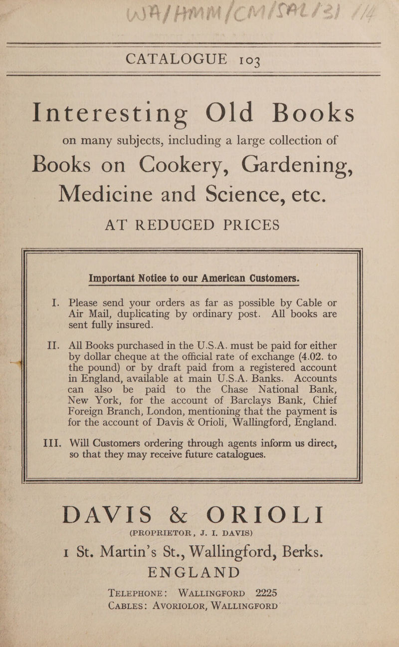 CATALOGUE.,. 103 Interesting Old Books on many subjects, including a large collection of Books on Cookery, Gardening, Medicine and Science, etc. AT REDUCED PRICES I. Please send your orders as far as possible by Cable or Air Mail, duplicating by ordinary post. All books are sent fully insured. . All Books purchased in the U.S.A. must be paid for either by dollar cheque at the official rate of exchange (4.02. to the pound) or by draft paid from a registered account in England, available at main U.S.A. Banks. Accounts can also be paid to the Chase National Bank, New York, for the account of Barclays Bank, Chief Foreign Branch, London, mentioning that the payment is for the account of Davis &amp; Orioli, Wallingford, England. III. Will Customers ordering through agents inform us direct, so that they may receive future catalogues. DAVIS &amp; ORTO LI (PROPRIETOR, J. I. DAVIS) 1 St. Martin’s St., Wallingford, Berks. ENGLAND | TELEPHONE: WALLINGFORD 2225 CABLES: AVORIOLOR, WALLINGFORD