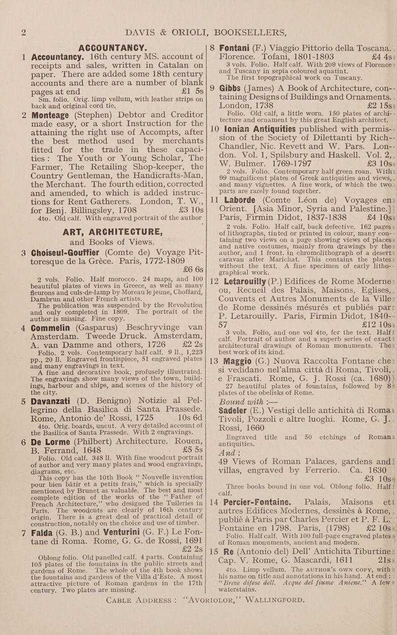 1 3 4 ACCOUNTANCY. Accountancy. 16th century MS. account of receipts and sales, written in Catalan on paper. There are added some 18th century accounts and there are a number of blank pages at end £1 5s Sm. folio. Orig. limp vellum, with leather strips on back and original cord tie. Monteage (Stephen) Debtor and Creditor made easy, or a short Instruction for the attaining the right use of Accompts, after the best method used by merchants fitted for the trade in these capaci- ties: The Youth or Young Scholar, The Farmer, The Retailing Shop-keeper, the Country Gentleman, the Handicrafts-Man, the Merchant. The fourth edition, corrected and amended, to which is added instruc- tions for Rent Gatherers. London, T. W., for Benj. Billingsley, 1708 £3 10s 4to. Old calf. With engraved portrait of the author ART, ARCHITECTURE, and Books of Views. Choiseul-Gouffier (Comte de) Voyage Pit- toresque de la Gréce. Paris, 1772-1809 £6 6s 2 vols. Folio. Half morocco. 24 maps, and 100 beautiful plates of views in Greece, as well as many fleurons and culs-de-lamp by Moreau le jeune, Choffard, Dambrun and other French artists. The publication was suspended by the Revolution and only completed in 1809. The portrait of the author is missing. Fine copy. Commelin (Gasparus) Beschryvinge van Amsterdam. Tweede Druck. Amsterdam, A. van Damme and others, 1726 £2 2s Folio. 2 vols. Contemporary half calf. 9 ll., 1,223 pp., 20 ll. Engraved frontispiece, 51 engraved plates and many engraving’s in text. A fine and decorative book, profusely illustrated. The engravings show many views of the town, build- ings, harbour and ships, and scenes of the history of the city. Davanzati (D. Benigno) Notizie al Pel- legrino della Basilica di Santa Prassede. Rome, Antonio de’ Rossi, 1725 10s 6d Ato. Orig. boards, uncut. A very detailed account of the Basilica of Santa Prassede. With 2 engravings. De Lorme (Philbert) Architecture. Rouen, B. Ferrand, 1648 £5 5s Folio. Old calf. 348 11. With fine woodcut portrait of author and very many plates and wood engravings, diagrams, etc. This copy has the 10th Book ‘‘ Nouvelle invention pour bien batir et a petits frais,” which is specially mentioned by Brunet as valuable. The best and most complete edition of the works of the ‘ Father of French Architecture,’’ who designed the Tuileries in Paris. The woodcuts are clearly of 16th century origin. There is a great deal of practical detail of construction, notably on the choice and use of timber. Falda (G. B.) and Venturini (G. F.) Le Fon- tane di Roma. Rome, G. G. de Rossi, 1691 £2 2s Oblong folio. Old panelled calf. 4 parts. Containing 105 plates of the fountains in the public streets and gardens of Rome. The whole of the 4th book shows the fountains and gardens of the Villa d’Este. A most attractive picture of Roman gardens in the 17th century. Two plates are missing. CABLE ADDRESS: Florence. Tofani, 1801-1803 £4 4s5 8 vols. Folio. Half calf. With 209 views of Florence 2 and Tuscany in sepia coloured aquatint. The first topographical work on Tuscany. taining Designs of Buildings and Ornaments. . London, 1738 £2 15s5 Folio. Old calf, a little worn. 150 plates of archi-- tecture and ornament by this great English architect. sion of the Society of Dilettanti by Rich-- Chandler, Nic. Revett and W. Pars. Lon-- don. Vol. 1, Spilsbury and Haskell. Vol. 2,, W. Bulmer. 1769-1797 £3 10s 2 vols. Folio. Contemporary half green roan. With, 99 magnificent plates of Greek antiquities and views, , and many vignettes. A fine work, of which the two) parts are rarely found together. Voyages eni Orient. [Asia Minor, Syria and Palestine.]| Paris, Firmin Didot, 1837-1838 £4 10s3 2 vols. Folio. Half calf, back defective. 162 pagess of lithographs, tinted or printed in colour, many con-- taining two views on a page showing views of placess and native costumes, mainly from drawings by thee author, and 1 front. in chromolithograph of a desertt caravan after Marichat. This contains the platess without the text. A fine specimen of early litho-- graphical work. ou, Recueil des Palais, Maisons, Eglises, , Couvents et Autres Monuments de la Ville: de Rome dessinés mésurés et publiés parr P. Letarouilly. Paris, Firmin Didot, 1840-- o7 £12 10ss 8 vols. Folio, and one vol 4to, for the text. Halff calf. Portrait of author and a superb series of exactt architectural drawings of Roman monuments. These best work ofits kind. si vedidano nel’alma citta di Roma, Tivoli, , e Frascati. Rome, G. J. Rossi (ca. 1680)) 27 beautiful plates of fountains, followed by 83 plates of the obelisks of Rome. Bound with :— Sadeler (E.) Vestigi delle antichita di Roma Tivoli, Pozzoli e altre luoghi. Rome, G. J.. Rossi, 1660 Engraved antiquities. And : 49 Views of Roman Palaces, gardens andi villas, engraved by Ferrerio. Ca. 1630 £3 10s8 Oblong folio. Half! | title and 50 etchings of Romana Three books bound in one vol. calf. Palais, Maisons ett autres Edifices Modernes, dessinés &amp; Rome, , publié 4 Paris par Charles Percier et P. F. Le. Fontaine en 1798. Paris, (1798) £2 10s3; Folio. Half calf. With 100 full-page engraved plates s of Roman monuments, ancient and modern. Cap. V. Rome, G. Mascardi, 1611 21ss 4to. Limp vellum. The aurHor’s OWN copy, with} his name on title and annotations in his hand. Atend: : “ Breve difese dell. Acque del fiume Anitene.” A few waterstains.