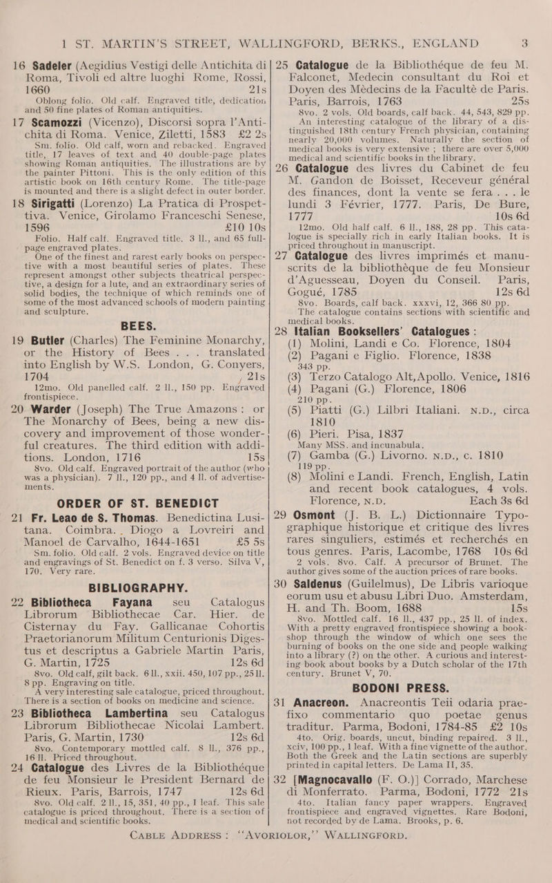 Roma, Tivoli ed altre luoghi Rome, Rossi, 1660 DANS Oblong folio. Old calf. Engraved title, dedication and 50 fine plates of Roman antiquities. 17 Scamozzi (Vicenzo), Discorsi sopra 1’ Anti- chita di Roma. Venice, Ziletti, 1583 £2 2s Sm. folio. Old calf, worn and rebacked. Engraved title, 17 leaves of text and 40 double-page plates showing Roman antiquities. The illustrations are by the painter Pittoni. This is the only edition of this artistic book on 16th century Rome. The title-page is mounted and there is a slight defect in outer border. 18 Sirigatti (Lorenzo) La Pratica di Prospet- tiva. Venice, Girolamo Franceschi Senese, 1596 £10 10s Folio. Half calf. Engraved title. 3 ll., and 65 full- page engraved plates. One of the finest and rarest early books on perspec- tive with a most beautiful series of plates. These represent amongst other subjects theatrical perspec- tive, a design for a lute, and an extraordinary series of solid bodies, the technique of which reminds one of some of the most advanced schools of modern painting and sculpture. BEES. 19 Butler (Charles) The Feminine Monarchy, or the History of Bees. translated into English by W.S. London, G. Conyers, 1704 21s 12mo. Old panelled calf. 2 ll., 150 pp. Engraved frontispiece. The Monarchy of Bees, being a new dis- covery and improvement of those wonder- ful creatures. The third edition with addi- tions. London, 1716 15s 8vo. Old calf. Engraved portrait of the author (who was a physician). 7 ll., 120 pp., and 4 ll. of advertise- ments. ORDER OF ST. BENEDICT tana. Coimbra.. Diogo a Lovreiri and Manoel de Carvalho, 1644-1651 0 OS Sm. folio. Old calf. 2 vols. Engraved device on title and engravings of St. Benedict on f. 3 verso. Silva V, 170. Very rare. BIBLIOGRAPHY. Fayana seu Catalogus Librorum Bibliothecae Car. Hier. de Cisternay du Fay. Gallicanae Cohortis Praetorianorum Militum Centurionis Diges- tus et descriptus a Gabriele Martin Paris, G. Martin, 1725 12s 6d 8vo. Old calf, gilt back. 61l., xxii. 450, 107 pp., 2511. 8 pp. Engraving on title. A very interesting sale catalogue, priced throughout. There is a section of books on medicine and science. seu. Catalogus Librorum Bibliothecae Nicolai Lambert. Paris, G. Martin, 1730 12s 6d 8vo. Contemporary mottled calf. 8 ll., 376 pp., 16 Il. Priced throughout. Few 24 Catalogue des Livres de la Bibliothéque de feu Monsieur le President Bernard de Rieux. Paris, Barrois, 1747 12s 6d 8vo. Old calf. 2 11., 15, 351, 40 pp., 1 leaf. This sale catalogue is priced throughout. There is a section of medical and scientific books. Falconet, Medecin consultant du Roi et Doyen des Médecins de la Faculté de Paris. Paris, Barrois, 1763 25s 8vo. 2 vols. Old boards, calf back. 44, 543, 829 pp. An interesting catalogue of the library of a dis- tinguished 18th century French physician, containing nearly 20,000 volumes. Naturally the section of medical books is very extensive ; there are over 5,000 medical and scientific books in the library. M. Gandon de Boisset, Receveur général des finances, dont la vente se fera... le lundi 3 Février, 1777. Paris, De Bure, L777 10s 6d 12mo. Old half calf. 6 ll., 188, 28 pp. This cata- logue is specially rich in early Italian books. It is priced throughout in manuscript. scrits de la bibliothéque de feu Monsieur d’Aguesseau, Doyen du Conseil. Paris, Gogué, 1785 12s 6d 8vo. Boards, calf back. xxxvi, 12, 366 80 pp. The catalogue contains sections with scientific and medical books. 1) Molini, Landi e Co. Florence, 1804 2) Pagani e Figlio. Florence, 1838 343 pp. 3) Terzo Catalogo Alt,Apollo. Venice, 1816 4) Pagani (G.) Florence, 1806 210 pp. 5) Piatti (G.) Lilbri Italiani. *N.D., circa 1810 (6) Pieri. Pisa, 1837 Many MSS. and incunabula. (7) Gamba (G.) Livorno. N.pD., c. 1810 119 pp. (8) Molini e Landi. French, English, Latin and recent book catalogues, 4 vols. Florence, N.D. Each 3s 6d ( ( ( ( ( graphique historique et critique des livres rares singuliers, estimés et recherchés en tous genres. Paris, Lacombe, 1768 10s 6d 2 vols. 8vo. Calf. A precursor of Brunet. The author gives some of the auction prices of rare books. eorum usu et abusu Libri Duo. Amsterdam, H. and Th. Boom, 1688 15s 8vo. Mottled calf. 16 ll., 437 pp., 25 ll. of index. With a pretty engraved frontispiece showing a book- shop through the window of which one sees the burning of books on the one side and people walking into a library (?) on the other. A curious and interest- ing book about books by a Dutch scholar of the 17th century. Brunet V, 70. BODONI PRESS. Anacreontis Teii odaria prae- fixo commentario quo poetae genus traditur: Parma, Bodoni, 1784-85 £2 10s 4to. Orig. boards, uncut, binding repaired. 3 Il., xciv, 100 pp., 1 leaf. With a fine vignette of the author. Both the Greek and the Latin sections are superbly printed in capital letters. De Lama II, 35. di Monferrato. Parma, Bodoni, 1772 21s 4to. Italian fancy paper wrappers. Engraved frontispiece and engraved vignettes. Rare Bodoni, not recorded by de Lama. Brooks, p. 6.