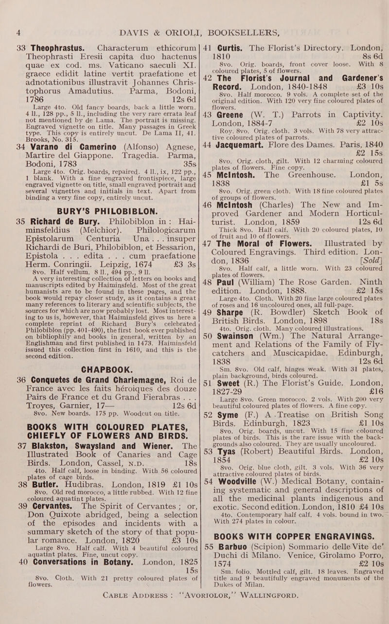33 Theophrastus. Characterum ethicorum Theophrasti Eresii capita duo hactenus quae ex cod. ms. Vaticano saeculi XI. graece edidit latine vertit praefatione et adnotationibus illustravit Johannes Chris- tophorus Amadutius. Parma, Bodoni, 1786 12s 6d Large 4to. Old fancy boards, back a little worn. 4 1]., 128 pp., 5 ll., including the very rare errata leaf not mentioned by de Lama, The portrait is missing. Engraved vignette on title. Many passages in Greek type. This copy is entirely uncut. De Lama II, 41. Brooks, No. 315. i 34 Varano di Camerino (Alfonso) Agnese, Martire del Giappone. Tragedia. Parma, Bodoni, 1783 35s Large 4to. Orig. boards, repaired. 4 ll., ix, 122 pp., 1 blank. With a fine engraved frontispiece, large engraved vignette on title, small engraved portrait and several vignettes and initials in text. Apart from binding a very fine copy, entirely uncut. BURY’S PHILOBIBLON. 35 Richard de Bury. Philobiblon in: Hai- minsfeldius (Melchior). Philologicarum Epistolarum Centuria Una... insuper Richardi de Buri, Philobiblon, et Bessarion, Epistola .. . edita . . . cum praefatione Herm. Conringii. Leipzig, 1674 £3 3s 8vo. Half vellum. 8 ll., 494 pp., 9 ll. A very interesting collection of letters on books and manuscripts edited by Haiminsfeld. Most of the great humanists are to be found in these pages, and the book would repay closer study, as it contains a great many references to literary and scientific subjects, the sources for which are now probably lost. Most interest- ing to usis, however, that Haiminsfeld gives us here a complete reprint of Richard Bury’s celebrated Philobiblon (pp. 401-490), the first book ever published on bibliophily and books in general, written by an Englishman and first published in 1473. Haiminsfeld issued this collection first in 1610, and this is the second edition. CHAPBOOK. 36 Conquetes de Grand Charlemagne, Koi de France avec les faits héroiques des douze Pairs de France et du Grand Fierabras... Troyes, Garnier, 17— 12s 6d 8vo. New boards. 175 pp. Woodcut on title. BOOKS WITH COLOURED PLATES, CHIEFLY OF FLOWERS AND BIRDS. 37 Blakston, Swaysland and Wiener. The Illustrated Book of Canaries and Cage Birds. London, Cassel, N.p. 18s 4to. Half calf, loose in binding. With 56 coloured plates of cage birds. 38 Butler. Hudibras. London, 1819 £1 10s 8vo. Old red morocco, a little rubbed. With 12 fine coloured aquatint plates. 39 Cervantes. The Spirit of Cervantes ; or, Don Quixote abridged, being a selection of the episodes and incidents with a summary sketch of the story of that popu- lar romance. London, 1820 £3 10s Large 8vo. Half calf. With 4 beautiful coloured aquatint plates. Fine, uncut copy. 40 Conversations in Botany. London, 1825 15s With 21 pretty coloured plates of 8vo. Cloth. flowers. CABLE ADDRESS: 41 Curtis. The Florist’s Directory. London, 1810 8s 6d 8vo. Orig. boards, front cover loose. With 8 coloured plates, 5 of flowers. 42 The Florist's Journal and Gardener’s Record. London, 1840-1848 £3 10s 8vo. Half morocco. 9 vols. A complete set of the original edition. With 120 very fine coloured plates of flowers. prey 43 Greene (W. T.) Parrots in Captivity. London, 1884-7 £2 10s Roy. 8vo. Orig. cloth. 3 vols. With 78 very attrac- tive coloured plates of parrots. 44 Jacquemart. Flore des Dames. Paris, 1840 £2 15s 8vo. Orig. cloth, gilt. With 12 charming coloured plates of flowers. Fine copy. 45 McIntosh. The Greenhouse. London, 1838 SE 5s 8vo. Orig. green cloth. With 18 fine coloured plates of groups of flowers. 46 McIntosh (Charles) The New and Im- proved Gardener and Modern Horticul- turist. London, 1859 12s 6d Thick 8vo. Half calf. With 20 coloured plates, 10 of fruit and 10 of flowers. 47 The Moral of Flowers. Illustrated by Coloured Engravings. Third edition. Lon- don, 1836 [Sold] 8vo. Half calf, a little worn. With 23 coloured plates of flowers. 48 Paul (William) The Rose Garden. Ninth edition. London, 1888. £2 15s Large 4to, Cloth. With 20 fine large coloured plates of roses and 16 uncoloured ones, all full-page. 49 Sharpe (R. Bowdler) Sketch Book of British Birds. London, 1898 18s 4to. Orig. cloth. Many coloured illustrations. 50 Swainson (Wm.) The Natural Arrange- ment and Relations of the Family of Fly- catchers and Muscicapidae. Edinburgh, 1838 12s 6d Sm. 8vo. Old calf, hinges weak. With 31 plates, plain background, birds coloured. 51 Sweet (R.) The Florist’s Guide. London, 1827-29 £16 Large 8vo. Green morocco. 2 vols. With 200 very beautiful coloured plates of flowers. A fine copy. 52 Syme (F.) A.Treatise on British Song Birds. Edinburgh, 1823 £1 10s 8vo. Orig. boards, uncut. With 15 fine coloured plates of birds. This is the rare issue with the back- grounds also coloured. They are usually uncoloured. 53 Tyas (Robert) Beautiful Birds. London, 1854 £2 10s 8vo. Orig. blue cloth, gilt. 3 vols. With 36 very attractive coloured plates of birds. 54 Woodville (W.) Medical Botany, contain- ing systematic and general descriptions of all the medicinal plants indigenous and exotic. Second edition. London, 1810 £4 10s 4to. Contemporary half calf. 4 vols. bound in two. With 274 plates in colour. BOOKS WITH COPPER ENGRAVINGS. 55 Barbuo (Scipion) Sommario delle Vite de’ Duchi di Milano. Venice, Girolamo Porro,. 1574 £2 10s Sm. folio. Mottled calf, gilt. 18 leaves. Engraved title and 9 beautifully engraved monuments of the Dukes of Milan.