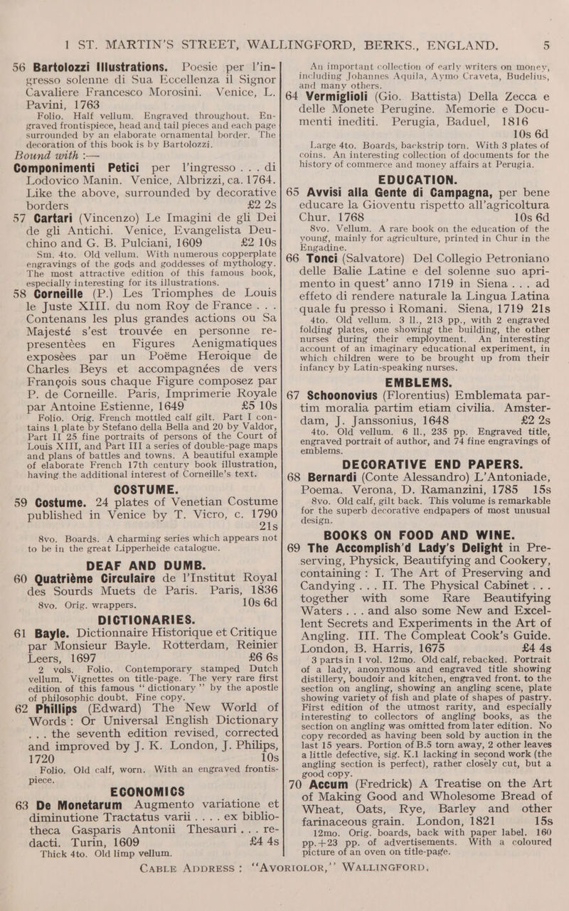 56 Bartolozzi Illustrations. Pocsic per l’in- gresso solenne di Sua Eccellenza il Signor Cavaliere Francesco Morosini. Venice, L. Pavini, 1763 Folio. Half vellum. Engraved throughout. En- graved frontispiece, head and tail pieces and each page surrounded by an elaborate ornamental border. The decoration of this book is by Bartolozzi. Bound with :— Componimenti Petici per l’ingresso... di Lodovico Manin. Venice, Albrizzi, ca. 1764. Like the above, surrounded by decorative borders £2 2s 57 Cartari (Vincenzo) Le Imagini de gli Dei de gli Antichi. Venice, Evangelista Deu- chino and G. B. Pulciani, 1609 £2 10s Sm. 4to. Old vellum. With numerous copperplate engravings of the gods and goddesses of mythology. The most attractive edition of this famous book, especially interesting for its illustrations. 58 Corneille (P.) Les Triomphes de Louis le Juste XIII. du nom Roy de France... Contenans les plus grandes actions ou Sa Majesté s’est trouvée en personne re- presentées en Figures Aenigmatiques exposées par un Poéme Heroique de Charles Beys et accompagnées de vers Frangois sous chaque Figure composez par P. de Corneille. Paris, Imprimerie Royale par Antoine Estienne, 1649 £5 10s Folio. Orig. French mottled calf gilt. Part I con- tains 1 plate by Stefano della Bella and 20 by Valdor, Part II 25 fine portraits of persons of the Court of Louis XIII, and Part III a series of double-page Maps and plans of battles and towns. A beautiful example of elaborate French 17th century book illustration, having the additional interest of Corneille’s text. COSTUME. 59 Costume. 24 plates of Venetian Costume published in Venice by T. Vicro, c. 1790 21s 8vo. Boards. A charming series which appears not to be in the great Lipperheide catalogue. DEAF AND DUMB. 60 Quatriéme Circulaire de l'Institut Royal des Sourds Muets de Paris. Paris, 1836 8vo. Orig. wrappers. 10s 6d DICTIONARIES. 61 Bayle. Dictionnaire Historique et Critique par Monsieur Bayle. Rotterdam, Reinier Leers, 1697 £6 6s 2 vols. Folio. Contemporary stamped Dutch vellum, Vignettes on title-page. The very rare first edition of this famous ‘‘ dictionary’’ by the apostle of philosophic doubt. Fine copy. 62 Phillips (Edward) The New World of Words: Or Universal English Dictionary _,. the seventh edition revised, corrected and improved by J. K. London, J. Philips, 1720 10s Folio. Old calf, worn. With an engraved frontis- piece. ECONOMICS 63 De Monetarum Augmento variatione et diminutione Tractatus varii.... ex biblio- theca Gasparis Antonii Thesauri... re- dacti. Turin, 1609 £4 4s Thick 4to. Old limp vellum. An important collection of early writers on money, including Johannes Aquila, Aymo Craveta, Budelius, and many others. 64 Vermiglioli (Gio. Battista) Della Zecca e delle Monete Perugine. Memorie e Docu- menti inediti. Perugia, Baduel, 1816 10s 6d Large 4to. Boards, backstrip torn. With 3 plates of coins. An interesting collection of documents for the history of commerce and money affairs at Perugia. EDUCATION. 65 Avvisi alla Gente di Campagna, per bene educare la Gioventu rispetto all’agricoltura Chur. 1768 10s 6d 8vo. Vellum. A rare book on the education of the young, mainly for agriculture, printed in Chur in the Engadine. 66 Tonci (Salvatore) Del Collegio Petroniano delle Balie Latine e del solenne suo apri- mento in quest’ anno 1719 in Siena... ad effeto di rendere naturale la Lingua Latina quale fu pressoi Romani. Siena, 1719 21s 4to. Old vellum. 3 ll., 213 pp., with 2 engraved folding plates, one showing the building, the other nurses during their employment. An interesting account of an imaginary educational experiment, in which children were to be brought up from their infancy by Latin-speaking nurses. EMBLEMS. 67 Schoonovius (Florentius) Emblemata par- tim moralia partim etiam civilia. Amster- dam, J. Janssonius, 1648 £2 2s 4to. Old vellum. 6 Il., 235 pp. Engraved title, engraved portrait of author, and 74 fine engravings of emblems. DECORATIVE END PAPERS. 68 Bernardi (Conte Alessandro) L’Antoniade, Poema. Verona, D. Ramanzini, 1785 15s 8vo. Old calf, gilt back. This volume is remarkable for the superb decorative endpapers of most unusual design. BOOKS ON FOOD AND WINE. 69 The Accomplish’d Lady’s Delight in Pre- serving, Physick, Beautifying and Cookery, containing : I. The Art of Preserving and Candying... II. The Physical Cabinet... together with some Rare Beautifying Waters... and also some New and Excel- lent Secrets and Experiments in the Art of Angling. III. The Compleat Cook’s Guide. London, B. Harris, 1675 £4 4s 3 partsin 1 vol. 12mo. Old calf, rebacked. Portrait of a lady, anonymous and engraved title showing distillery, boudoir and kitchen, engraved front. to the section on angling, showing an angling scene, plate showing variety of fish and plate of shapes of pastry. First edition of the utmost rarity, and especially interesting to collectors of angling books, as the section on angling was omitted from later edition. No copy recorded as having been sold by auction in the last 15 years. Portion of B.5 torn away, 2 other leaves a little defective, sig. K.1 lacking in second work (the angling section is perfect), rather closely cut, but a good copy. : ; 70 Accum (Fredrick) A Treatise on the Art of Making Good and Wholesome Bread of Wheat, Oats, Rye, Barley and _ other farinaceous grain. London, 1821 15s 12mo. Orig. boards, back with paper label. 160 pp.+23 pp. of advertisements. picture of an oven on title-page. With a coloured